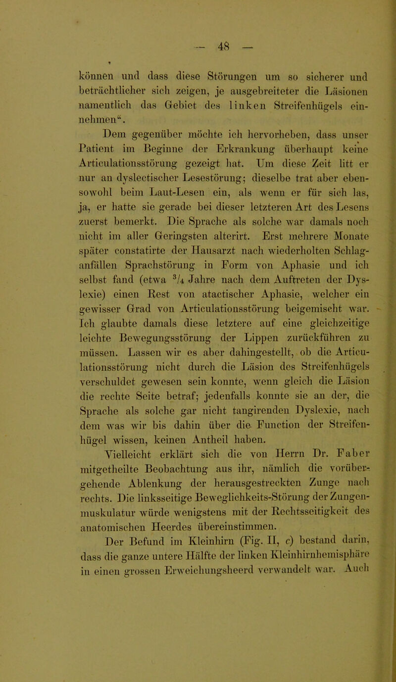 - 4$ — * können und dass diese Störungen um so sicherer und beträchtlicher sich zeigen, je ausgebreiteter die Läsionen namentlich das Gebiet des linken Streifenhügels ein- nehmen“. Dem gegenüber möchte ich hervorheben, dass unser Patient im Beginne der Erkrankung überhaupt keine Articulationsstörung gezeigt hat. Um diese Zeit litt er nur an dyslectischer Lesestörung; dieselbe trat aber eben- sowohl beim Laut-Lesen eiu, als wenn er für sich las, ja, er hatte sie gerade bei dieser letzteren Art des Lesens zuerst bemerkt. Die Sprache als solche war damals noch nicht im aller Geringsten alterirt. Erst mehrere Monate später constatirte der Hausarzt nach wiederholten Schlag- anfällen Sprachstörung in Form von Aphasie und ich selbst fand (etwa 3U Jahre nach dem Auftreten der Dys- lexie) einen Rest von atactischer Aphasie, welcher ein gewisser Grad von Articulationsstörung beigemiseht war. Ich glaubte damals diese letztere auf eine gleichzeitige leichte Bewegungsstörung der Lippen zurückführen zu müssen. Lassen wir es aber dahingestellt, ob die Articu- lationsstörung nicht durch die Läsion des Streifenhügels verschuldet gewesen sein konnte, wenn gleich die Läsion die rechte Seite betraf; jedenfalls konnte sie an der, die Sprache als solche gar nicht tangirenden Dyslexic, nach dem was wir bis dahin über die- Function der Streifen- hügel wissen, keinen Antheil haben. Vielleicht erklärt sich die von Herrn Dr. Fab er mitgetheilte Beobachtung aus ihr, nämlich die vorüber- gehende Ablenkung der herausgestreckten Zunge nach rechts. Die linksseitige Beweglichkeits-Störung der Zungen- muskulatur würde wenigstens mit der Rechtsseitigkeit des anatomischen Heerdes übereinstimmen. Der Befund im Kleinhirn (Fig. II, c) bestand darin, dass die ganze untere Hälfte der linken Kleinhirnhemisphäre in einen grossen Erweicliungsheerd verwandelt war. Auch