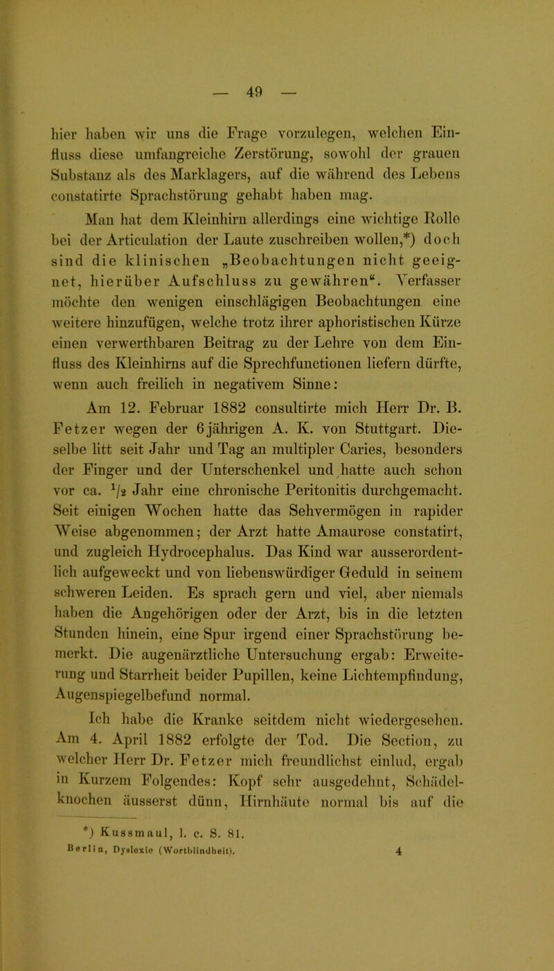 liier haben wir uns die Frage vorzulegen, welchen Ein- fluss diese umfangreiche Zerstörung, sowohl der grauen Substanz als des Marklagers, auf die während des Lebens constatirte Sprachstörung gehabt haben mag. Man hat dem Kleinhirn allerdings eine wichtige Rolle bei der Articulation der Laute zuschreiben wollen,*) doch sind die klinischen „Beobachtungen nicht geeig- net, hierüber Aufschluss zu gewähren“. Verfasser möchte den wenigen einschlägigen Beobachtungen eine weitere hinzufügen, welche trotz ihrer aphoristischen Kürze einen verwerthbaren Beitrag zu der Lehre von dem Ein- fluss des Kleinhirns auf die Sprechfunctionen liefern dürfte, wenn auch freilich in negativem Sinne: Am 12. Februar 1882 consultirte mich Herr Dr. B. Fetz er wegen der 6 jährigen A. Iv. von Stuttgart. Die- selbe litt seit Jahr und Tag an multipler Caries, besonders der Finger und der Unterschenkel und hatte auch schon vor ca. */* Jahr eiue chronische Peritonitis durchgemacht. Seit einigen Wochen hatte das Sehvermögen in rapider Weise abgenommen; der Arzt hatte Amaurose constatirt, und zugleich Hydrocephalus. Das Kind war ausserordent- lich aufgeweckt und von liebenswürdiger Geduld in seinem schweren Leiden. Es sprach gern und viel, aber niemals haben die Angehörigen oder der Arzt, bis in die letzten Stunden hinein, eine Spur irgend einer Sprachstörung be- merkt. Die augenärztliche Untersuchung ergab: Erweite- rung und Starrheit beider Pupillen, keine Lichtempfindung, Augenspiegelbefund normal. Ich habe die Kranke seitdem nicht wiedergesehen. Am 4. April 1882 erfolgte der Tod. Die Section, zu welcher Herr Dr. Fetz er mich freundlichst einlud, ergab in Kurzem Folgendes: Kopf sehr ausgedehnt, Schädel- knochen äusserst dünn, Hirnhäute normal bis auf die *) Kussmaul, I. c. 8. 81. Berlin, Dyslexle (Wortblindheü). 4