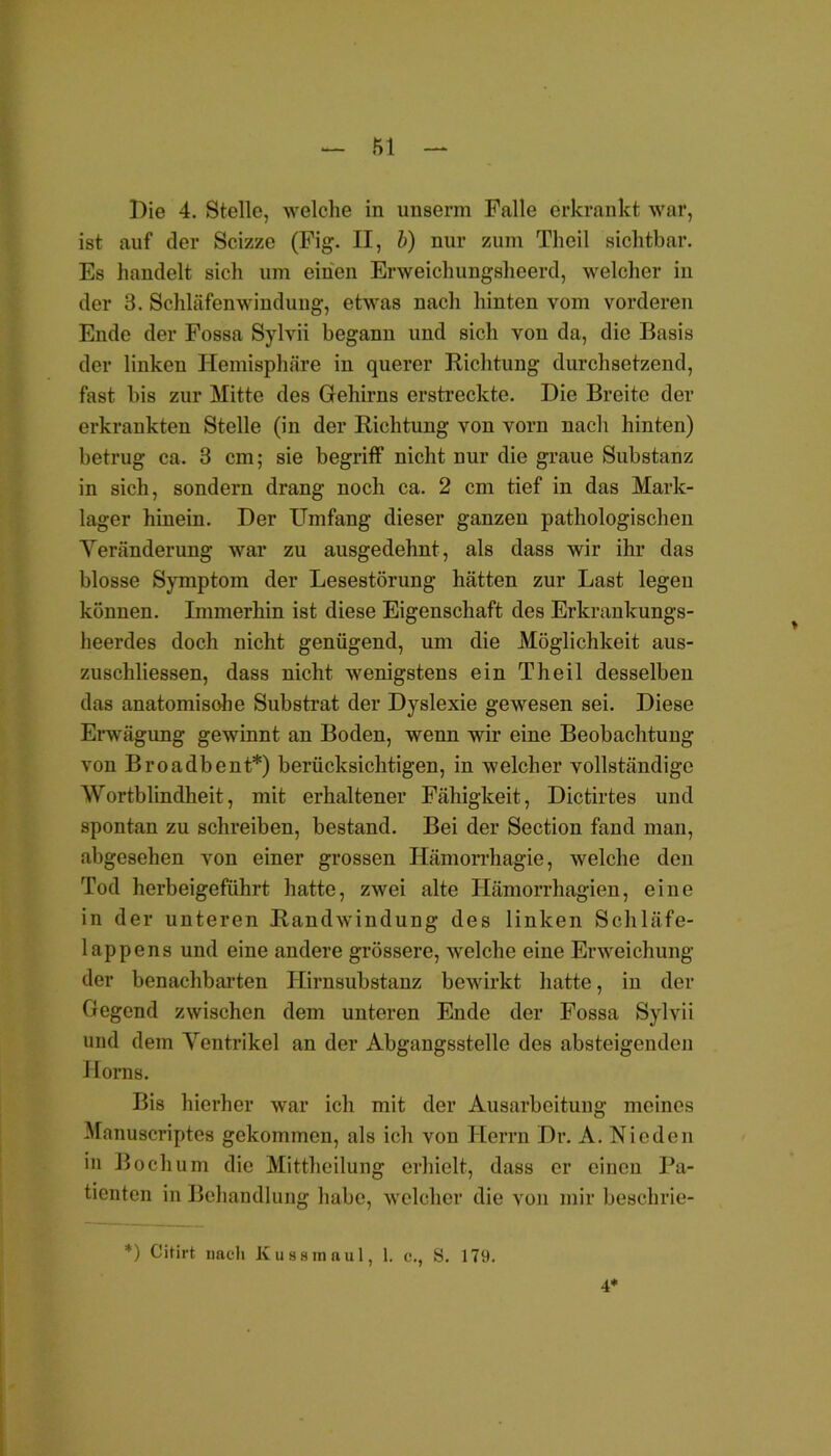 fil Die 4. Stelle, welche in unserm Falle erkrankt war, ist auf der Scizze (Fig. II, b) nur zum Theil sichtbar. Es handelt sich um einen Erweichungsheerd, welcher in der 3. Schläfenwindung, etwas nach hinten vom vorderen Ende der Fossa Sylvii begann und sich von da, die Basis der linken Hemisphäre in querer Richtung durchsetzend, fast bis zur Mitte des Gehirns erstreckte. Die Breite der erkrankten Stelle (in der Richtung von vorn nach hinten) betrug ca. 3 cm; sie begriff nicht nur die graue Substanz in sich, sondern drang noch ca. 2 cm tief in das Mark- lager hinein. Der Umfang dieser ganzen pathologischen Veränderung war zu ausgedehnt, als dass wir ihr das blosse Symptom der Lesestörung hätten zur Last legen können. Immerhin ist diese Eigenschaft des Erkrankungs- heerdes doch nicht genügend, um die Möglichkeit aus- zuschliessen, dass nicht wenigstens ein Theil desselben das anatomisohe Substrat der Dyslexie gewesen sei. Diese Erwägung gewinnt an Boden, wenn wir eine Beobachtung von Broadbent*) berücksichtigen, in welcher vollständige Wortblindheit, mit erhaltener Fähigkeit, Dictirtes und spontan zu schreiben, bestand. Bei der Section fand man, abgesehen von einer grossen Hämorrhagie, welche den Tod herbeigeführt hatte, zwei alte Hämorrhagien, eine in der unteren Randwindung des linken Schläfe- lappens und eine andere grössere, welche eine Erweichung der benachbarten Hirnsubstanz bewirkt hatte, in der Gegend zwischen dem unteren Ende der Fossa Sylvii und dem Ventrikel an der Abgangsstelle des absteigenden Horns. Bis hierher war ich mit der Ausarbeitung meines Manuscriptes gekommen, als ich von Herrn Dr. A. Nieden in Bochum die Mittheilung erhielt, dass er einen Pa- tienten in Behandlung habe, welcher die von mir beschrie- *) Cilirt nach Kusstnaul, 1. c., S. 179. 4*