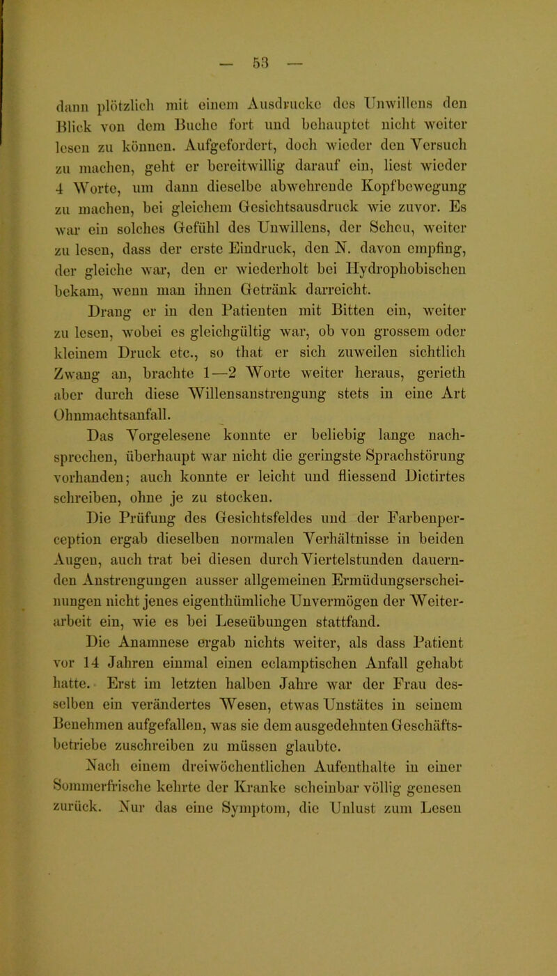 dann plötzlich mit einem Ausdrucke des Unwillens den Blick von dem Buche fort und behauptet nicht weiter lesen zu können. Aufgefordert, doch wieder den Versuch zu machen, geht er bereitwillig darauf ein, liest wieder 4 Worte, um dann dieselbe abwehrende Kopfbewegung zu machen, bei gleichem Gesichtsausdruck wie zuvor. Es war ein solches Gefühl des Unwillens, der Scheu, weiter zu lesen, dass der erste Eindruck, den N. davon empfing, der gleiche war, den er wiederholt bei Hydrophobischen bekam, wenn man ihnen Getränk darreicht. Drang er in den Patienten mit Bitten ein, weiter zu lesen, wobei es gleichgültig war, ob von grossem oder kleinem Druck etc., so that er sich zuweilen sichtlich Zwang an, brachte 1—2 AVortc weiter heraus, gcrieth aber durch diese Willensanstrengung stets in eine Art Ohnmachtsanfall. Das Vorgelesene konnte er beliebig lange nach- sprechen, überhaupt war nicht die geringste Sprachstörung vorhanden; auch konnte er leicht und fliessend Dictirtes schreiben, ohne je zu stocken. Die Prüfung des Gesichtsfeldes und der Farbenper- ception ergab dieselben normalen Verhältnisse in beiden Augen, auch trat bei diesen durch Viertelstunden dauern- den Anstrengungen ausser allgemeinen Ermüdungserschei- nungen nicht jenes eigenthiimliche Unvermögen der Weiter- arbeit ein, wie es bei Leseübungen stattfand. Die Anamnese ergab nichts weiter, als dass Patient vor 14 Jahren einmal einen eclamptischen Anfall gehabt hatte. Erst im letzten halben Jahre war der Frau des- selben ein verändertes Wesen, etwas Unstätes in seinem Benehmen aufgefallen, was sie dem ausgedehnten Geschäfts- betriebe zuschreiben zu müssen glaubte. Nach einem dreiwöchentlichen Aufenthalte in einer Sommerfrische kehrte der Kranke scheinbar völlig genesen zurück. Nur das eine Symptom, die Unlust zum Lesen