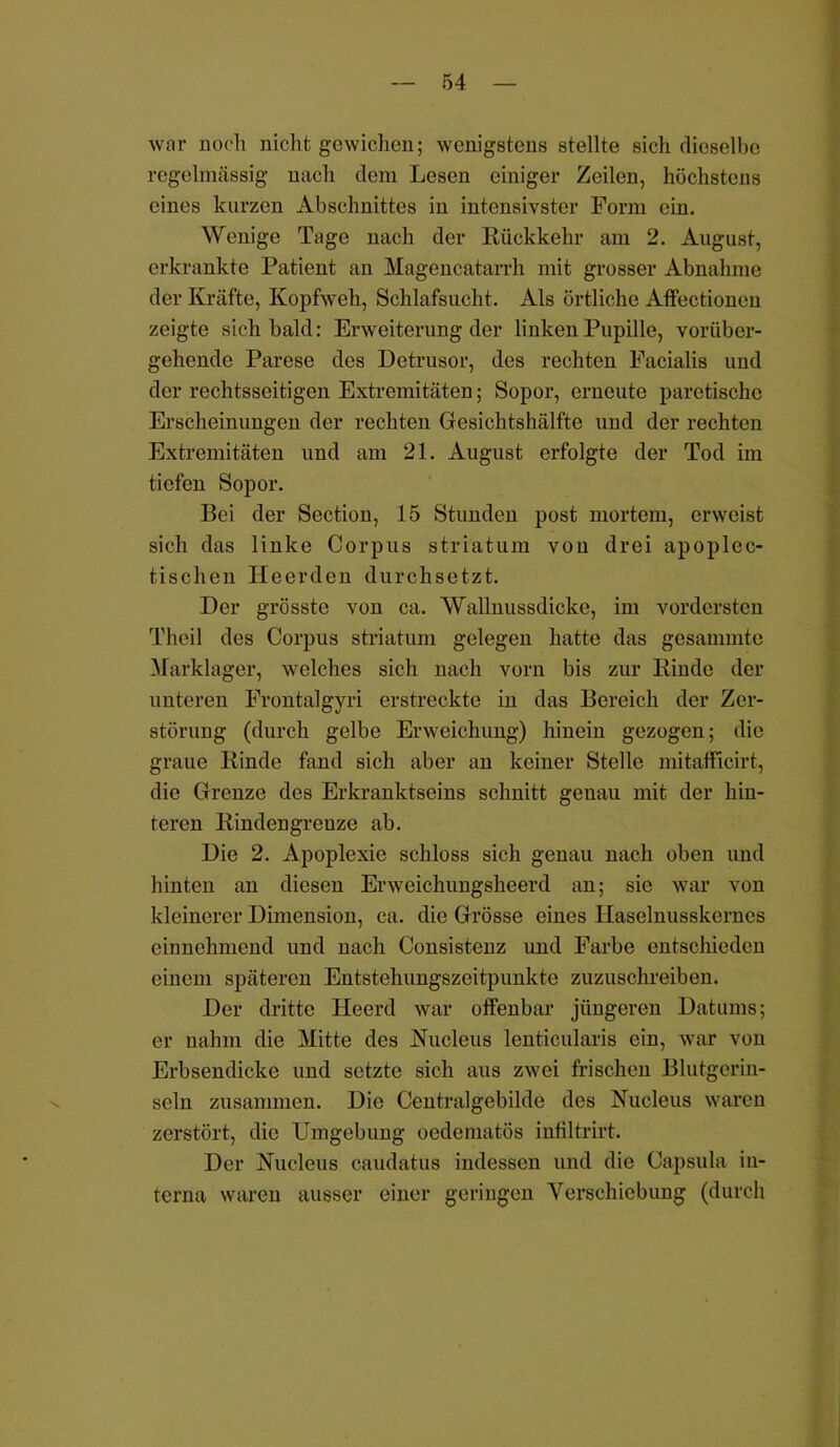 war noch nicht gewichen; wenigstens stellte sich dieselbe regelmässig nach dem Lesen einiger Zeilen, höchstens eines kurzen Abschnittes in intensivster Form ein. Wenige Tage nach der Rückkehr am 2. August, erkrankte Patient an Magencatarrh mit grosser Abnahme der Kräfte, Kopfweh, Schlafsucht. Als örtliche x\.ffectionen zeigte sich bald: Erweiterung der linken Pupille, vorüber- gehende Parese des Detrusor, des rechten Facialis und der rechtsseitigen Extremitäten; Sopor, erneute paretische Erscheinungen der rechten Gesichtshälfte und der rechten Extremitäten und am 21. August erfolgte der Tod im tiefen Sopor. Bei der Section, 15 Stunden post mortem, erweist sich das linke Corpus striatum von drei apoplcc- tischen Heerden durchsetzt. Der grösste von ca. Wallnussdicke, im vordersten Theil des Corpus striatum gelegen hatte das gesammte Marklager, welches sich nach vorn bis zur Rinde der unteren Frontalgyri erstreckte in das Bereich der Zer- störung (durch gelbe Erweichung) hinein gezogen; die graue Rinde fand sich aber an keiner Stelle mitafficirt, die Grenze des Erkranktseins schnitt genau mit der hin- teren Eindengreuze ab. Die 2. Apoplexie schloss sich genau nach oben und hinten an diesen Erweichungsheerd an; sie war von kleinerer Dimension, ca. die Grösse eines Ilaselnusskerncs einnehmend und nach Consistenz und Farbe entschieden einem späteren Entstehungszeitpunkte zuzuschreiben. Der dritte Heerd war offenbar jüngeren Datums; er nahm die Mitte des Nucleus lenticularis ein, war von Erbsendicke und setzte sich aus zwei frischen Blutgcrin- scln zusammen. Die Centralgebilde des Nucleus waren zerstört, die Umgebung oedematös infiltrirt. Der Nucleus caudatus indessen und die Capsula in- terna waren ausser einer geringen Verschiebung (durch