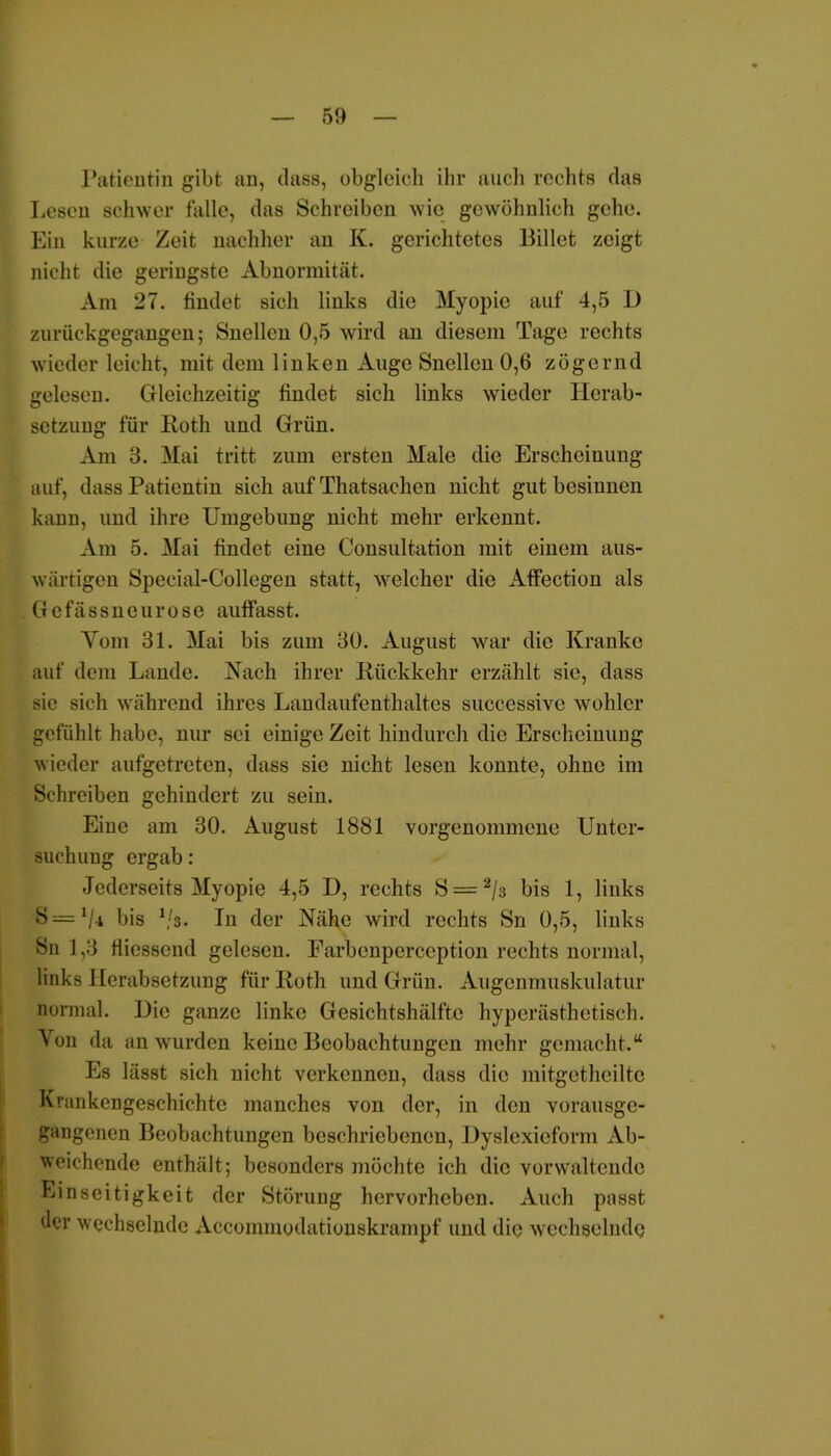 Patientin gibt an, dass, obgleich ihr auch rechts das Lesen schwer falle, das Schreiben wie gewöhnlich gehe. Ein kurze Zeit nachher an K. gerichtetes Billet zeigt nicht die geringste Abnormität. Am 27. findet sich links die Myopie auf 4,5 D zurückgegangen; Snellen 0,5 wird an diesem Tage rechts wieder leicht, mit dem linken Auge Snellen 0,6 zögernd gelesen. Gleichzeitig findet sich links wieder Herab- setzung für Roth und Grün. Am 3. Mai tritt zum ersten Male die Erscheinung auf, dass Patientin sich auf Thatsachon nicht gut besinnen kann, und ihre Umgebung nicht mehr erkennt. Am 5. Mai findet eine Consultation mit einem aus- wärtigen Special-Collegen statt, welcher die Affection als . Gefässneurose auffasst. Vom 31. Mai bis zum 30. August war die Kranke auf dem Lande. Nach ihrer Rückkehr erzählt sie, dass sic sich während ihres Landaufenthaltes successive wohler gefühlt habe, nur sei einige Zeit hindurch die Erscheinung wieder aufgetreten, dass sie nicht lesen konnte, ohne im Schreiben gehindert zu sein. Eine am 30. August 1881 vorgenommene Unter- suchung ergab: Jcderseits Myopie 4,5 I), rechts Ö = 2/s bis 1, links S bis V3. In der Nähe wird rechts Sn 0,5, links Sn 1,3 fliessend gelesen. Farbenperccption rechts normal, links Herabsetzung für Roth und Grün. Augenmuskulatur normal. Hie ganze linke Gesichtshälfte hyperästhetisch. Yon da an wurden keine Beobachtungen mehr gemacht.“ Es lässt sich nicht verkennen, dass die mitgetheilte Krankengeschichte manches von der, in den vorausge- gangenen Beobachtungen beschriebenen, Uyslexicform Ab- weichende enthält; besonders möchte ich die verwaltende Einseitigkeit der Störung hervorheben. Auch passt der wechselnde Accommodationskrampf und die wechselnde