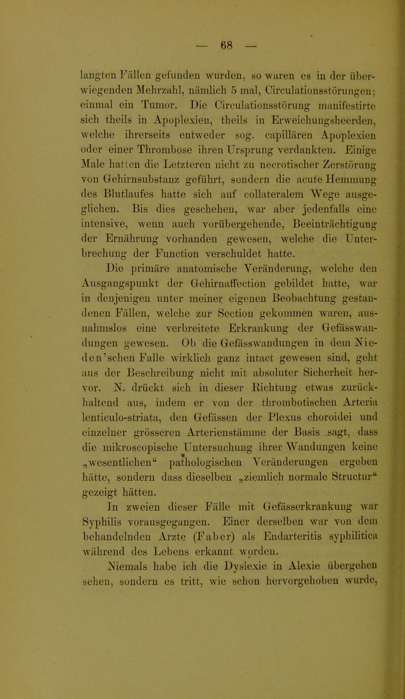 laugten Fällen gefunden wurden, so waren es in der über- wiegenden Mehrzahl, nämlich 5 mal, Circulationsstörungen; einmal ein Tumor. Die Circulationsstörung manifestirte sich theils in Apoplexien, theils in Erweichungsheerden, welche ihrerseits entweder sog. eapillären Apoplexien oder einer Thrombose ihren Ursprung verdankten. Einige Male hatten die Letzteren nicht zu necrotischer Zerstörung von Gehirnsubstanz geführt, sondern die acute Hemmung des Blutlaufes hatte sich auf collateralem Wege ausge- glichen. Bis dies geschehen, war aber jedenfalls eine intensive, wenn auch vorübergehende, Beeinträchtigung der Ernährung vorhanden gewesen, welche die Unter- brechung der Function verschuldet hatte. Die primäre anatomische Veränderung, welche den Ausgangspunkt der Gehirnaffection gebildet hatte, war in denjenigen unter meiner eigenen Beobachtung gestan- denen Fällen, welche zur Section gekommen waren, aus- nahmslos eine verbreitete Erkrankung der Gefässwan- dungen gewesen. Ob die Gefässwandungen in dem Mie- den’sehen Falle wirklich ganz intact geweseii sind, geht aus der Beschreibung nicht mit absoluter Sicherheit her- vor. N. drückt sich in dieser Richtung etwas zurück- haltend aus, indem er von der thrombotischen Arteria lenticulo-striata, den Gefässen der Plexus choroidei und einzelner grösseren Arterienstämme der Basis sagt, dass die mikroscopische Untersuchung ihrer 'Wandungen keine „wesentlichen“ pathologischen Veränderungen ergeben hätte, sondern dass dieselben „ziemlich normale Structur“ gezeigt hätten. ln zweien dieser Fälle mit Gefässerkrankung war Syphilis vorausgegangen. Einer derselben war von dem behandelnden Arzte (Faber) als Endarteritis syphilitica während des Lebens erkannt worden. Niemals habe ich die Dyslexie in Alexie übergehen sehen, sondern es tritt, wie schon hervorgehoben wurde,