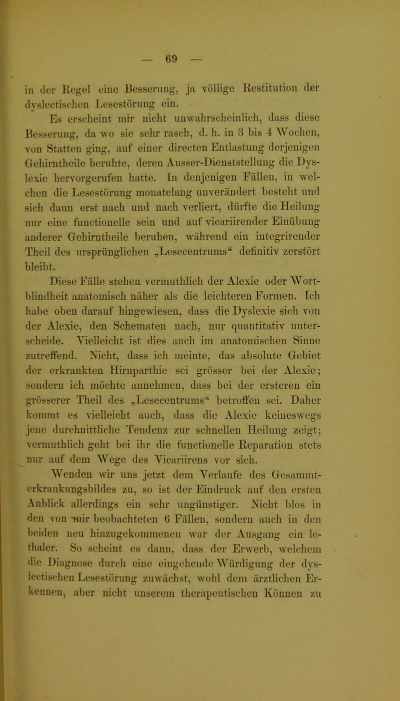 in der Regel eine Besserung, ja völlige Restitution der dyslectisehen Lescstörung ein. Es erscheint mir nicht unwahrscheinlich, dass diese Besserung, da wo sie sehr rasch, d. h. in 3 bis 4 Wochen, von Statten ging, auf einer directen Entlastung derjenigen Gehirntheile beruhte, deren Ausser-Dienststellung die Dys- lexic hervorgerufen hatte. In denjenigen Fällen, in wel- chen die Lesestörung monatelang unverändert besteht und sich daun erst nach und nach verliert, dürfte die Heilung nur eine functionelle sein und auf vicariirender Einübung anderer Gehirntheile beruhen, während ein iutegrirender Theil des ursprünglichen „Lesecentrums“ definitiv zerstört bleibt. Diese Fälle stehen vermuthlich der Alexie oder Wort- blindheit anatomisch näher als die leichteren Formen. Ich habe oben darauf hingewiesen, dass die Dyslexie sich von der Alexie, den Schematen nach, nur quantitativ unter- scheide. Vielleicht ist dies auch im anatomischen Sinne zutreffend. Nicht, dass ich meinte, das absolute Gebiet der erkrankten Ilirnparthie sei grösser bei der Alexie; sondern ich möchte annehmen, dass bei der ersteren ein grösserer Theil des „Lesecentrums“ betroffen sei. Daher kommt es vielleicht auch, dass die Alexie keineswegs jene durchnittliche Tendenz zur schnellen Heilung zeigt; vermuthlich geht bei ihr die functionelle Reparation stets nur auf dem Wege des Vicariirens vor sich. Wenden wir uns jetzt dem Verlaufe des Gesammt- erkrankungsbildes zu, so ist der Eindruck auf den ersten Anblick allerdings ein sehr ungünstiger. Nicht blos in den von mir beobachteten 6 Fällen, sondern auch in den beiden neu hinzugekommenen war der Ausgang ein lc- thaler. So scheint es dann, dass der Erwerb, welchem die Diagnose durch eine eingehende Würdigung der dys- lectischen Lesestörung zuwächst, wohl dem ärztlichen Er- kennen, aber nicht unserem therapeutischen Können zu