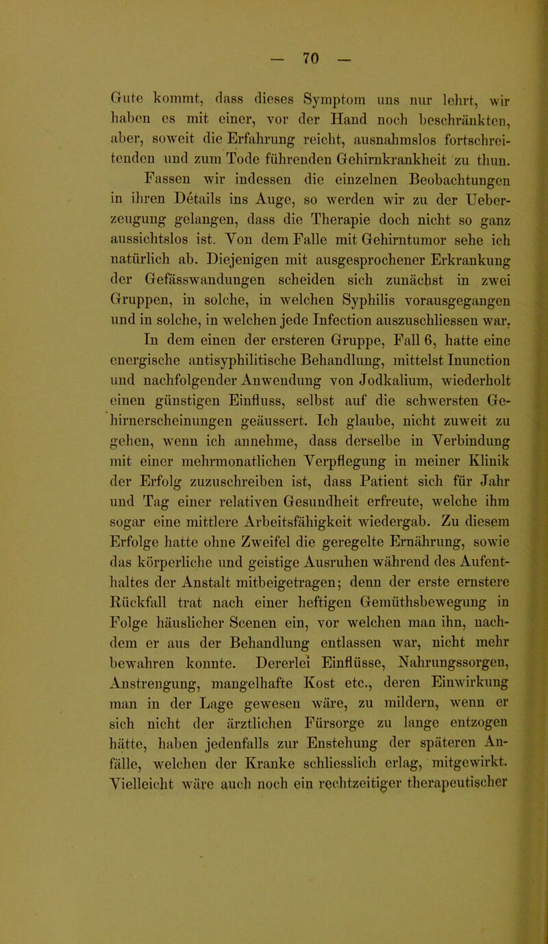 Gute kommt, dass dieses Symptom uns nur lehrt, wir haben cs mit einer, vor der Hand noch beschränkten, aber, soweit die Erfahrung reicht, ausnahmslos fortschrei- tenden und zum Tode führenden Gehirnkrankheit zu thun. Fassen wir indessen die einzelnen Beobachtungen in ihren Details ins Auge, so werden wir zu der Uebcr- zeugung gelangen, dass die Therapie doch nicht so ganz aussichtslos ist. Yon dem Falle mit Gehirntumor sehe ich natürlich ab. Diejenigen mit ausgesprochener Erkrankung der Gefässwandungen scheiden sich zunächst in zwei Gruppen, in solche, in welchen Syphilis vorausgegangen und in solche, in welchen jede Infection auszuschliessen war. In dem einen der ersteren Gruppe, Fall 6, hatte eine energische antisyphilitische Behandlung, mittelst Inunction und nachfolgender Anwendung von Jodkalium, wiederholt einen günstigen Einfluss, selbst auf die schwersten Ge- hirnerscheinungen geäussert. Ich glaube, nicht zuweit zu gehen, wenn ich annehme, dass derselbe in Verbindung mit einer mehrmonatlichen Verpflegung in meiner Klinik der Erfolg zuzuschreiben ist, dass Patient sich für Jahr und Tag einer relativen Gesundheit erfreute, welche ihm sogar eine mittlere Arbeitsfähigkeit wiedergab. Zu diesem Erfolge hatte ohne Zweifel die geregelte Ernährung, sowie das körperliche und geistige Ausruhen während des Aufent- haltes der Anstalt mitbeigetragen; denn der erste ernstere Rückfall trat nach einer heftigen Gemiithsbewegung in Folge häuslicher Scenen ein, vor welchen man ihn, nach- dem er aus der Behandlung entlassen war, nicht mehr bewahren konnte. Dererlei Einflüsse, Nahrungssorgen, Anstrengung, mangelhafte Kost etc., deren Einwirkung man in der Lage gewesen wäre, zu mildern, wenn er sich nicht der ärztlichen Fürsorge zu lange entzogen hätte, haben jedenfalls zur Enstehung der späteren An- fälle, welchen der Kranke schliesslich erlag, mitgewirkt. Vielleicht wäre auch noch ein rechtzeitiger therapeutischer