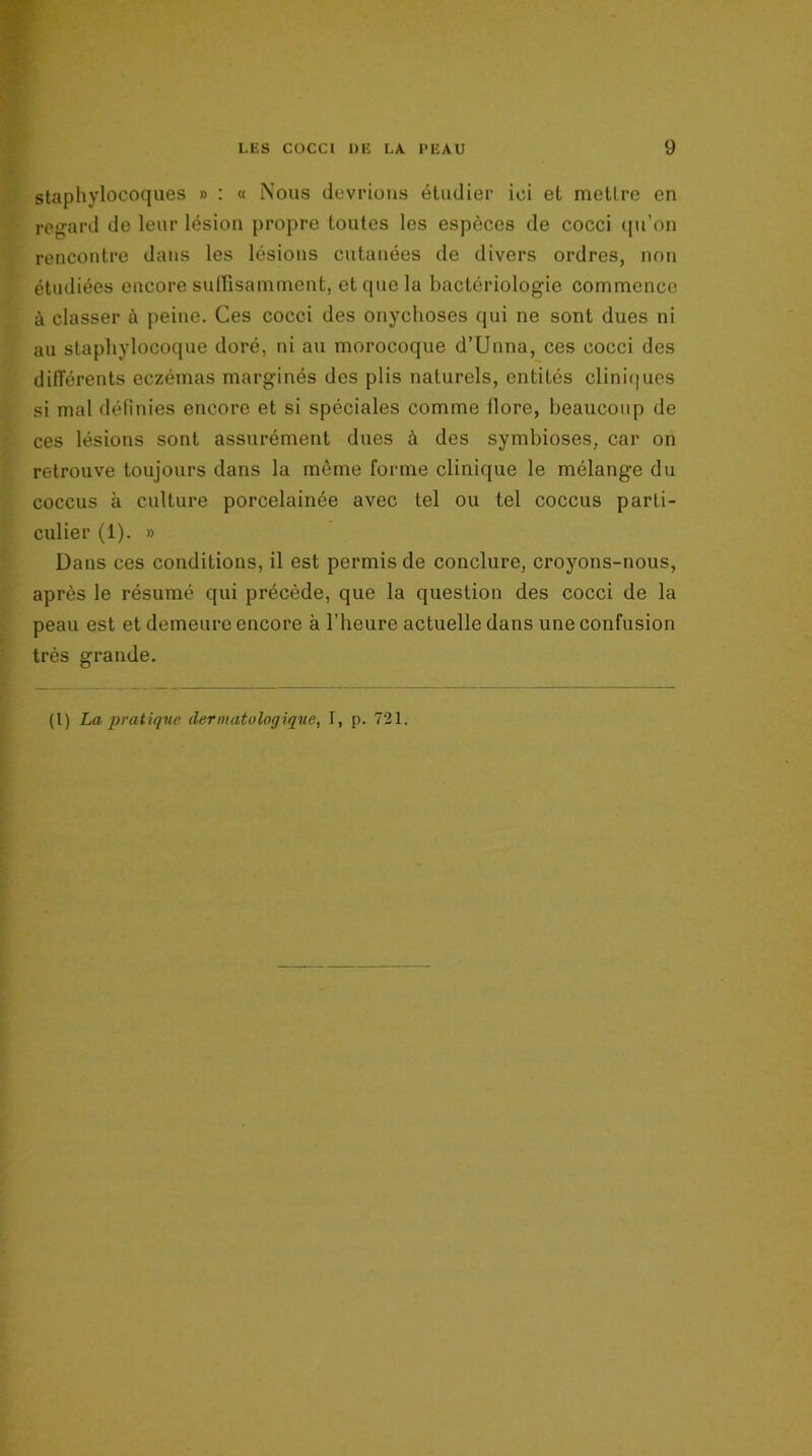 staphylocoques » : « Nous devrions étudier ici et metlre en regard de leur lésion propre toutes les espèces de cocci qu’on rencontre dans les lésions cutanées de divers ordres, non étudiées encore suffisamment, et que la bactériologie commence à classer à peine. Ces cocci des onychoses qui ne sont dues ni au staphylocoque doré, ni au morocoque d’Unna, ces cocci des différents eczémas marginés des plis naturels, entités cliniques si mal définies encore et si spéciales comme llore, beaucoup de ces lésions sont assurément dues à des symbioses, car on retrouve toujours dans la môme forme clinique le mélange du coccus à culture porcelainée avec tel ou tel coccus parti- culier (1). » Dans ces conditions, il est permis de conclure, croyons-nous, après le résumé qui précède, que la question des cocci de la peau est et demeure encore à l’heure actuelle dans une confusion très grande.