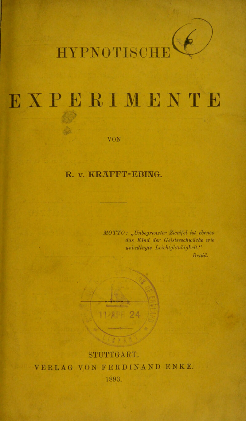 EXPERIMENTE VON R. Y. KRÄFFT-EBING. MOTTO: „Unbegrenzter Zweifel ist ebenso das Kind der Geistesschwäche wie unbedingte Leichtgläubigkeit.“ Braid. STUTTGART. VERLAG VON FERDINAND ENKE. 1893.