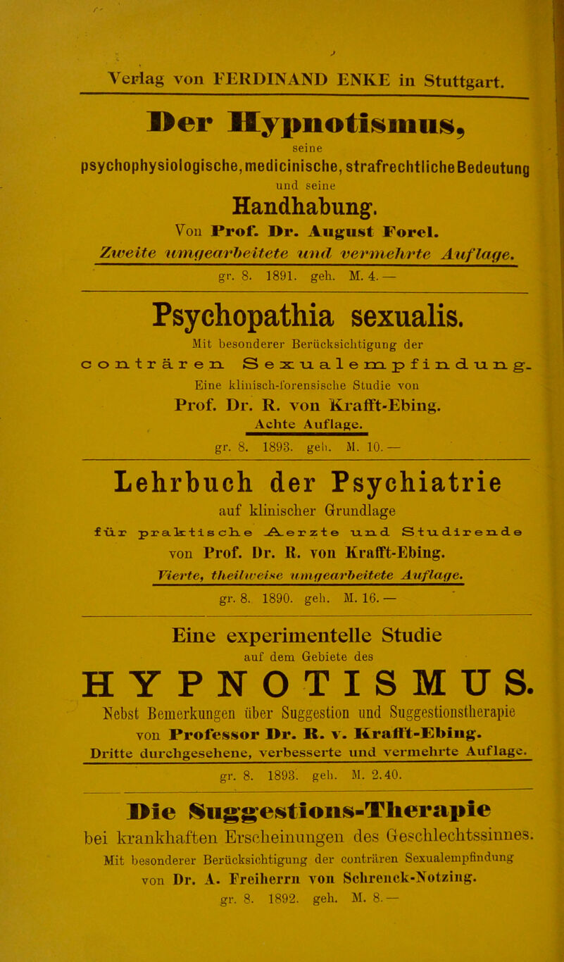 Vertag von FERDINAND ENKE in Stuttgart. Der Hypnotismus. seine psychophysiologische, medicinische, strafrechtliche Bedeutung und seine Handhabung. Von Prof. I>r. August Forel. Zweite wnigeavheitete und vermehrte Auflage. gr. 8. 1891. geh. M. 4.— Psychopathia sexualis. Mit besonderer Berücksichtigung der contraren. Sexuale m p f i n d u n g. Eine klinisch-forensische Studie von Prof. Dr. R. von Krafft-Ebing. Achte Auflage. gr. 8. 1898. geh. M. 10. — Lehrbuch der Psychiatrie auf klinischer Grundlage für praktische Aerzte und Studirende von Prof. Dr. R. von Krafft-Ebing. Vierte, theilwei.se um gearbeitete Auflage. gr. 8. 1890. geh. M. 16. — Eine experimentelle Studie auf dem Gebiete des HYPNOTISMUS. Nebst Bemerkungen über Suggestion und Suggestionstherapie von Professor I>r. IC. v. Krafft-Ebing. Dritte durchgesehene, verbesserte und vermehrte Auflage. gr. 8. 1898. geh. M. 2.40. I>ie Suggestions-Therapie bei krankhaften Erscheinungen des Geschlechtssinnes. Mit besonderer Berücksichtigung der contraren Sexualempfindung von Dr. A. Freiherrn von Schrenck-Notzing.