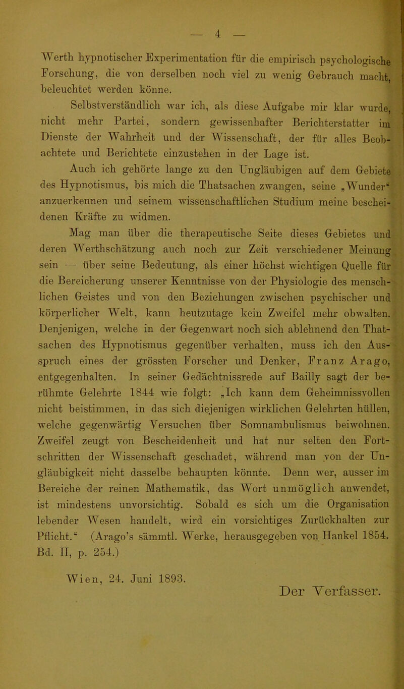 Werth hypnotischer Experimentation für die empirisch psychologische Forschung, die von derselben noch viel zu wenig Gebrauch macht, beleuchtet werden könne. Selbstverständlich war ich, als diese Aufgabe mir klar wurde, nicht mehr Partei, sondern gewissenhafter Berichterstatter im Dienste der Wahrheit und der Wissenschaft, der für alles Beob- achtete und Berichtete einzustehen in der Lage ist. Auch ich gehörte lange zu den Ungläubigen auf dem Gebiete des Hypnotismus, bis mich die Thatsachen zwangen, seine „Wunder“ anzuerkennen und seinem wissenschaftlichen Studium meine beschei- denen Kräfte zu widmen. Mag man über die therapeutische Seite dieses Gebietes und deren Werthschätzung auch noch zur Zeit verschiedener Meinung sein — über seine Bedeutung, als einer höchst wichtigen Quelle für die Bereicherung unserer Kenntnisse von der Physiologie des mensch- lichen Geistes und von den Beziehungen zwischen psychischer und körperlicher Welt, kann heutzutage kein Zweifel mehr obwalten. Denjenigen, welche in der Gegenwart noch sich ablehnend den That- sachen des Hypnotismus gegenüber verhalten, muss ich den Aus- spruch eines der grössten Forscher und Denker, Franz Arago, entgegenhalten. In seiner Gedächtnissrede auf Bailly sagt der be- rühmte Gelehrte 1844 wie folgt: „Ich kann dem Gekeimnissvollen nicht beistimmen, in das sich diejenigen wirklichen Gelehrten hüllen, welche gegenwärtig Versuchen über Somnambulismus beiwohnen. Zweifel zeugt von Bescheidenheit und hat nur selten den Fort- schritten der Wissenschaft geschadet, während man von der Un- gläubigkeit nicht dasselbe behaupten könnte. Denn wer, ausser im Bereiche der reinen Mathematik, das Wort unmöglich anwendet, ist mindestens unvorsichtig. Sobald es sich um die Organisation lebender Wesen handelt, wird ein vorsichtiges Zurückhalten zur Pflicht.“ (Arago’s sämmtl. Werke, herausgegeben von Hankel 1854. Bd. II, p. 254.) Wien, 24. Juni 1893. Der Verfasser.