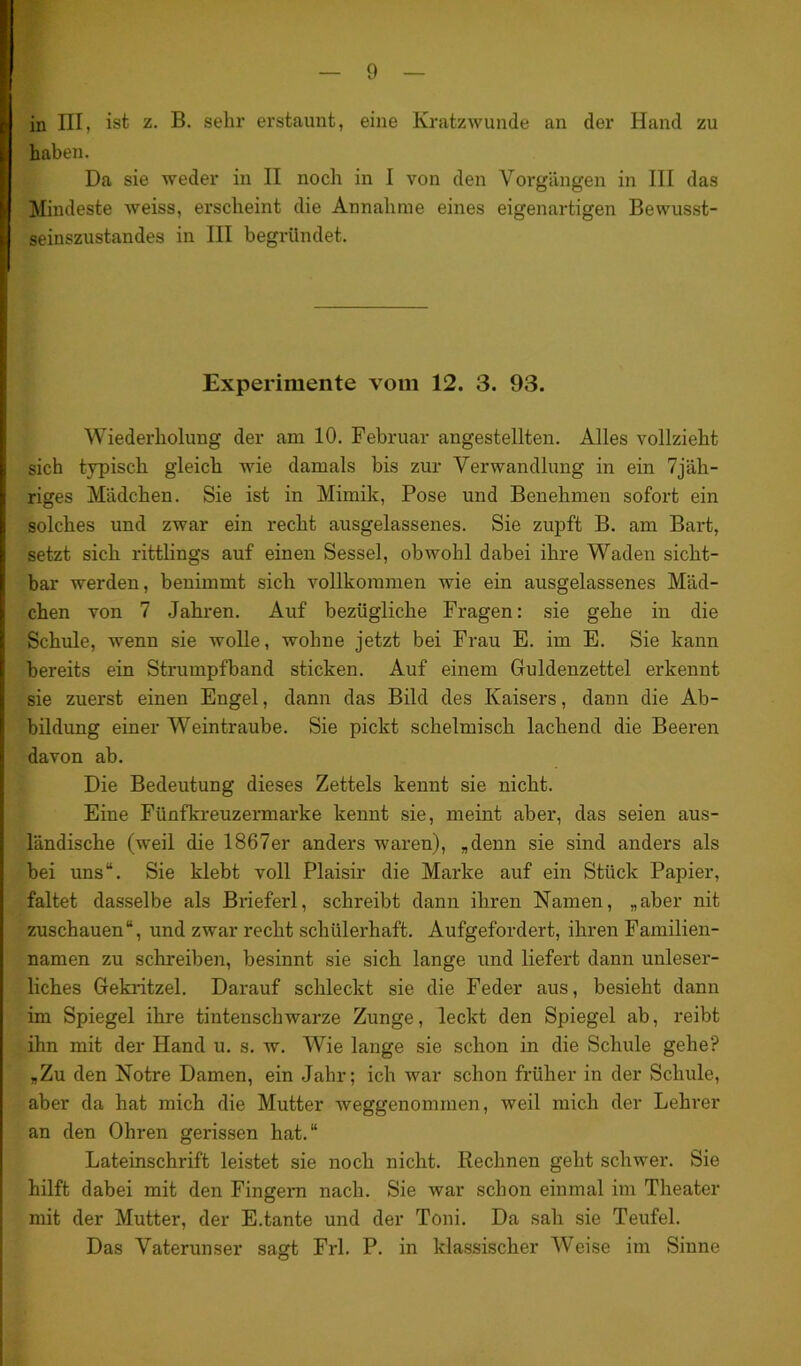 I in III, ist z. B. sehr erstaunt, eine Kratzwunde an der Hand zu haben. Da sie weder in II noch in I von den Vorgängen in III das Mindeste weiss, erscheint die Annahme eines eigenartigen Bewusst- I seinszustandes in III begründet. Experimente vom 12. 3. 93. Wiederholung der am 10. Februar angestellten. Alles vollzieht sich typisch gleich wie damals bis zur Verwandlung in ein 7jäh- riges Mädchen. Sie ist in Mimik, Pose und Benehmen sofort ein solches und zwar ein recht ausgelassenes. Sie zupft B. am Bart, setzt sich rittlings auf einen Sessel, obwohl dabei ihre Waden sicht- bar werden, benimmt sich vollkommen wie ein ausgelassenes Mäd- chen von 7 Jahren. Auf bezügliche Fragen: sie gehe in die Schule, wenn sie wolle, wohne jetzt bei Frau E. im E. Sie kann bereits ein Strumpfband sticken. Auf einem Guldenzettel erkennt sie zuerst einen Engel, dann das Bild des Kaisers, dann die Ab- bildung einer Weintraube. Sie pickt schelmisch lachend die Beeren davon ab. Die Bedeutung dieses Zettels kennt sie nicht. Eine Fünfkreuzermarke kennt sie, meint aber, das seien aus- ländische (weil die 1867er anders waren), „denn sie sind anders als bei uns“. Sie klebt voll Plaisir die Marke auf ein Stück Papier, faltet dasselbe als Brieferl, schreibt dann ihren Namen, „aber nit zuschauen“, und zwar recht schülerhaft. Aufgefordert, ihren Familien- namen zu schreiben, besinnt sie sich lange und liefert dann unleser- liches Gekritzel. Darauf schleckt sie die Feder aus, besieht dann im Spiegel ihre tintenschwarze Zunge, leckt den Spiegel ab, reibt ihn mit der Hand u. s. w. Wie lange sie schon in die Schule gehe? „Zu den Notre Damen, ein Jahr; ich war schon früher in der Schule, aber da hat mich die Mutter weggenommen, weil mich der Lehrer an den Ohren gerissen hat.“ Lateinschrift leistet sie noch nicht. Rechnen geht schwer. Sie hilft dabei mit den Fingern nach. Sie war schon einmal im Theater mit der Mutter, der E.tante und der Toni. Da sah sie Teufel. Das Vaterunser sagt Frl. P. in klassischer Weise im Sinne