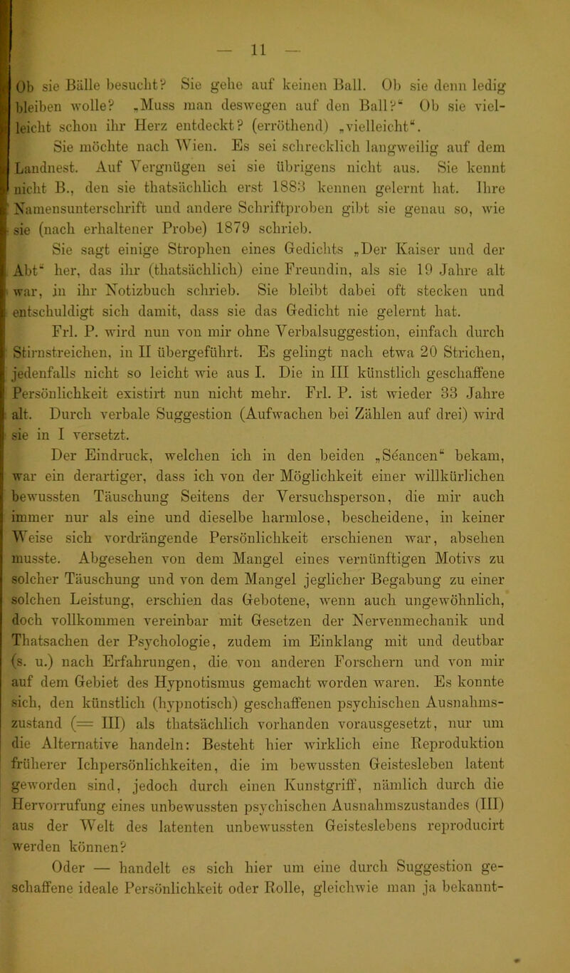 I Ob sie Bälle besucht? Sie gehe auf keinen Ball. Ob sie denn ledig I bleiben wolle? „Muss man deswegen auf den Ball?“ Ob sie viel- I leicht schon ihr Herz entdeckt? (erröthend) „vielleicht“. Sie möchte nach Wien. Es sei schrecklich langweilig auf dem I Laudnest. Auf Vergnügen sei sie übrigens nicht aus. Sie kennt I nicht B., den sie thatsächlicli erst 1883 kennen gelernt hat. Ihre I Namensunterschrift und andere Schriftproben gibt sie genau so, wie I- sie (nach erhaltener Probe) 1879 schrieb. Sie sagt einige Strophen eines Gedichts „Der Kaiser und der I Abt“ her, das ihr (thatsächlicli) eine Freundin, als sie 19 Jahre alt I war, in ihr Notizbuch schrieb. Sie bleibt dabei oft stecken und I entschuldigt sich damit, dass sie das Gedicht nie gelernt hat. Frl. P. wird nun von mir ohne Verbalsuggestion, einfach durch I Stirnstreichen, in II übergeführt. Es gelingt nach etwa 20 Strichen, I jedenfalls nicht so leicht wie aus I. Die in III künstlich geschaffene I Persönlichkeit existirt nun nicht mehr. Frl. P. ist wieder 33 Jahre I alt. Durch verbale Suggestion (Aufwachen bei Zählen auf drei) wird I sie in I versetzt. Der Eindruck, welchen ich in den beiden „Seancen“ bekam, I war ein derartiger, dass ich von der Möglichkeit einer willkürlichen I bewussten Täuschung Seitens der Versuchsperson, die mir auch I immer nur als eine und dieselbe harmlose, bescheidene, in keiner Weise sich vordrängende Persönlichkeit erschienen war, absehen musste. Abgesehen von dem Mangel eines vernünftigen Motivs zu solcher Täuschung und von dem Mangel jeglicher Begabung zu einer solchen Leistung, erschien das Gebotene, wenn auch ungewöhnlich, doch vollkommen vereinbar mit Gesetzen der Nervenmechanik und Thatsachen der Psychologie, zudem im Einklang mit und deutbar (s. u.) nach Erfahrungen, die von anderen Forschern und von mir auf dem Gebiet des Hypnotismus gemacht worden waren. Es konnte sich, den künstlich (hypnotisch) geschaffenen psychischen Ausnahms- zustand (= III) als thatsächlicli vorhanden vorausgesetzt, nur um die Alternative handeln: Besteht hier wirklich eine Reproduktion früherer Ichpersönlichkeiten, die im bewussten Geistesleben latent geworden sind, jedoch durch einen Kunstgriff, nämlich durch die Hervorrufung eines unbewussten psychischen Ausnahmszustandes (III) aus der Welt des latenten unbewussten Geisteslebens reproducirt werden können? Oder — handelt es sich hier um eine durch Suggestion ge- schaffene ideale Persönlichkeit oder Rolle, gleichwie man ja bekannt-