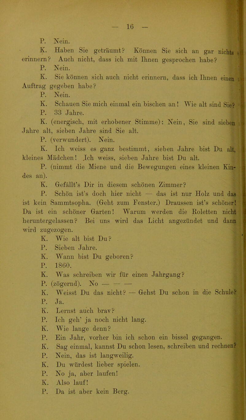 P. Nein. K. Haben Sie geträumt? Können Sie sich an gar nichts erinnern? Auch nicht, dass ich mit Ihnen gesprochen habe? P. Nein. K. Sie können sich auch nicht erinnern, dass ich Ihnen einen Auftrag gegeben habe? P. Nein. Iv. Schauen Sie mich einmal ein bischen an! Wie alt sind Sie? P. 33 Jahre. K. (energisch, mit erhobener Stimme): Nein, Sie sind sieben Jahre alt, sieben Jahre sind Sie alt. P. (verwundert). Nein. Iv. Ich weiss es ganz bestimmt, sieben Jahre bist Du alt, kleines Mädchen! .Ich weiss, sieben Jahre bist Du alt. P. (nimmt die Miene und die Bewegungen eines kleinen Kin- des an). K. Gefällt’s Dir in diesem schönen Zimmer? P. Schön ist’s doch hier nicht — das ist nur Holz und das ist kein Sammtsopha. (Geht zum Fenster.) Draussen ist’s schöner! Da ist ein schöner Garten! Warum werden die Roletten nicht heruntergelassen? Bei uns wird das Licht angezündet und dann wird zugezogen. K. Wie alt bist Du? P. Sieben Jahre. Iv. Wann bist Du geboren? P. 1860. K. Was schreiben wir für einen Jahrgang? P. (zögernd). No — —- — Iv. Weisst Du das nicht? — Gehst Du schon in die Schule? P. Ja. K. Lernst auch brav? P. Ich geh1 ja noch nicht lang. Iv. Wie lange denn? P. Ein Jahr, vorher bin ich schon ein bissei gegangen. K. Sag einmal, kannst Du schon lesen, schreiben und rechneu? P. Nein, das ist langweilig. K. Du würdest lieber spielen. P. No ja, aber laufen! Iv. Also lauf! P. Da ist aber kein Berg.