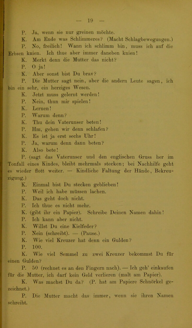 K. Am Ende was Schlimmeres? (Macht Schlagbewegungen.) P. No, freilich! Wann ich schlimm bin, muss ich auf die Erbsen knien. Ich thue aber immer daneben knien! K. Merkt denn die Mutter das nicht? P. 0 ja! K. Aber sonst bist Du brav? P. Die Mutter sagt nein, aber die andern Leute sagen, ich bin ein sehr, ein herziges Wesen. K. Jetzt muss gelernt werden! P. Nein, thun mir spielen! K. Lernen! P. Warum denn? K. Thu dein Vaterunser beten! P. Hm, gehen wir denn schlafen? K. Es ist ja erst sechs Uhr! P. Ja, warum denn dann beten? IK. Also bete! P. (sagt das Vaterunser und den englischen Gruss her im Tonfall eines Kindes, bleibt mehrmals stecken; hei Nachhilfe geht es wieder flott weiter. — Kindliche Faltung der Hände, Bekreu- zigung.) K. Einmal bist Du stecken geblieben! P. Weil ich habe müssen lachen. K. Das geht doch nicht. P. Ich thue es nicht mehr. K. (gibt ihr ein Papier). Schreibe Deinen Namen dahin! P. Ich kann aber nicht. K. Willst Du eine Kielfeder? P. Nein (schreibt). — (Pause.) K. Wie viel Kreuzer hat denn ein Gulden? P. 100. K. Wie viel Semmel zu zwei Kreuzer bekommst Du für I einen Gulden? P. 50 (rechnet es an den Fingern nach). — Ich geh’ einkaufen für die Mutter, ich darf kein Geld verlieren (malt am Papier). K. Was machst Du da? (P. hat am Papiere Schnörkel ge- zeichnet.) P. Die Mutter macht das immer, wenn sie ihren Namen schreibt.