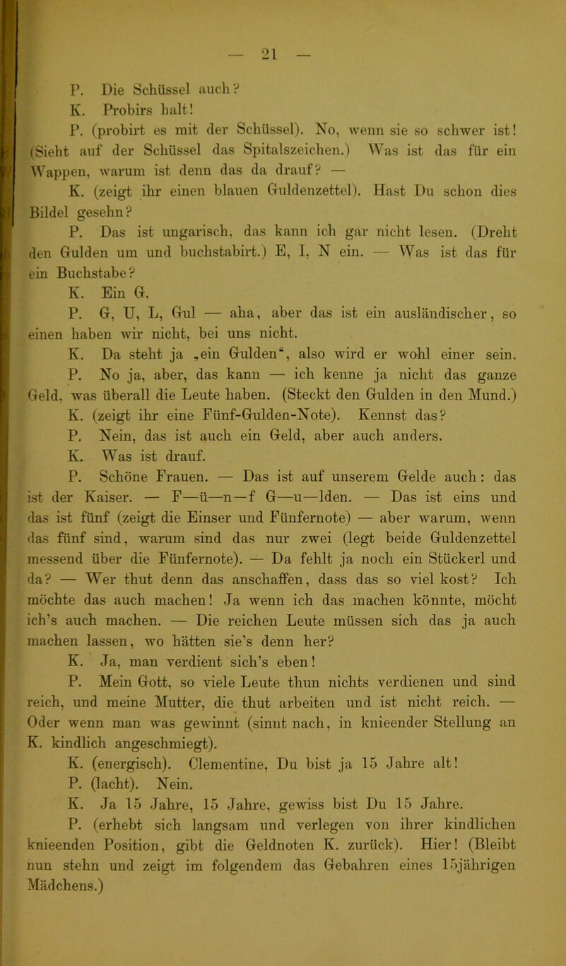 P. Die Schüssel auch ? K. Probirs halt! P. (probirt es mit (1er Schiissel). No, wenn sie so schwer ist! (Sieht auf der Schüssel das Spitalszeichen.) Was ist das für ein Wappen, warum ist denn das da drauf? — K. (zeigt ihr einen blauen Cfuldenzettel). Hast Du schon dies Bildei geselm? P. Das ist ungarisch, das kann ich gar nicht lesen. (Dreht den Gulden um und buchstabirt.) E, I, N ein. — Was ist das für ein Buchstabe? K. Ein G. P. G, U, L, Gul — aha, aber das ist ein ausländischer, so einen haben wir- nicht, bei uns nicht. K. Da steht ja .ein Gulden“, also wird er wohl einer sein. P. No ja, aber, das kann — ich kenne ja nicht das ganze Geld, was überall die Leute haben. (Steckt den Gulden in den Mund.) K. (zeigt ihr eine Fünf-Gulden-Note). Kennst das? P. Nein, das ist auch ein Geld, aber auch anders. K. Was ist drauf. P. Schöne Frauen. — Das ist auf unserem Gelde auch: das ist der Kaiser. — F—ü—n—f G—u—Iden. — Das ist eins und das ist fünf (zeigt die Einser und Fünfernote) — aber warum, wenn das fünf sind, warum sind das nur zwei (legt beide Guldenzettel messend über die Fünfernote). — Da fehlt ja noch ein Stückerl und da? — Wer thut denn das ansekaffen, dass das so viel kost? Ich möchte das auch machen! Ja wenn ich das machen könnte, möcht ich’s auch machen. — Die reichen Leute müssen sich das ja auch machen lassen, wo hätten sie’s denn her? K. Ja, man verdient sich’s eben! P. Mein Gott, so viele Leute thun nichts verdienen und sind reich, und meine Mutter, die thut arbeiten und ist nicht reich. — Oder wenn man was gewinnt (sinnt nach, in knieender Stellung an K. kindlich angeschmiegt). K. (energisch). Clementine, Du bist ja 15 Jahre alt! P. (lacht). Nein. K. Ja 15 Jahre, 15 Jahre, gewiss bist Du 15 Jahre. P. (erhebt sich langsam und verlegen von ihrer kindlichen knieenden Position, gibt die Geldnoten K. zurück). Hier! (Bleibt nun stehn und zeigt im folgendem das Gebahren eines 15jährigen Mädchens.)