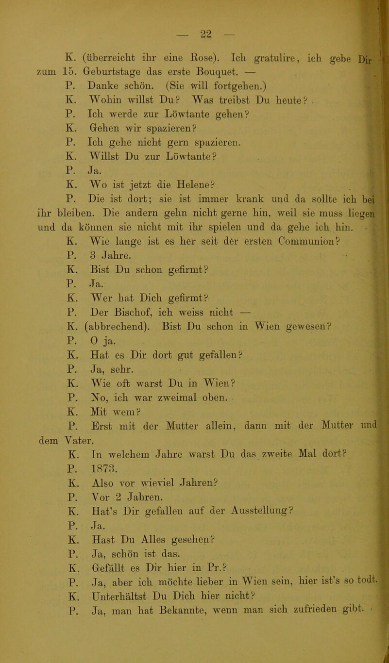 K. (überreicht ihr eine Rose). Ich gratulire, ich gebe Dir zum 15. Geburtstage das erste Bouquet. — P. Danke schön. (Sie will fortgehen.) K. Wohin willst Du? Was treibst Du heute? . P. Ich werde zur Löwtante gehen? K. Gehen wir spazieren? P. Ich gehe nicht gern spazieren. K. Willst Du zur Löwtante? P. Ja. K. Wo ist jetzt die Helene? P. Die ist dort; sie ist immer krank und da sollte ich bei ihr bleiben. Die andern gehn nicht gerne hin, weil sie muss liegen und da können sie nicht mit ihr spielen und da gehe ich hin. • 1 K. Wie lange ist es her seit der ersten Communion? P. 3 Jahre. K. Bist Du schon gefirmt? P. Ja. K. Wer hat Dich gefirmt? P. Der Bischof, ich weiss nicht — K. (abbrechend). Bist Du schon in Wien gewesen? P. 0 ja. K. Hat es Dir dort gut gefallen? P. Ja, sehr. K. Wie oft warst Du in Wien? P. No, ich war zweimal oben. K. Mit wem? P. Erst mit der Mutter allein, dann mit der Mutter und dem Vater. K. In welchem Jahre warst Du das zweite Mal dort? P. 1873. K. Also vor wieviel Jahren? P. Vor 2 Jahren. K. Hat’s Dir gefallen auf der Ausstellung? P. Ja. K. Hast Du Alles gesehen? P. Ja, schön ist das. K. Gefällt es Dir hier in Pr.? P. Ja, aber ich möchte lieber in Wien sein, hier ist's so todt. K. Unterhältst Du Dich hier nicht? P. Ja, man hat Bekannte, wenn man sich zufrieden gibt. •