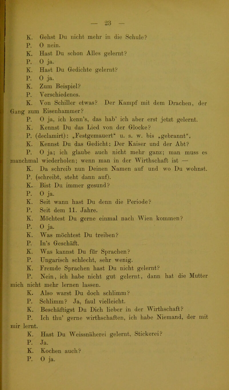 28 lv. Gehst Du nicht mehr in die Schule? P. 0 nein. K. Hast Du schon Alles gelernt? P. 0 ja. K. Hast Du Gedichte gelernt? P. 0 ja. K. Zum Beispiel? P. Verschiedenes. K. Von Schiller etwas? Der Kampf mit dem Drachen, der Gang zum Eisenhammer? P. 0 ja, ich kenn’s, das hab’ ich aber erst jetzt gelernt. K. Kennst Du das Lied von der Glocke? P. (declamirt): „Festgemauert“ u. s. w. bis „gebrannt“. K. Kennst Du das Gedicht; Der Kaiser und der Abt? P. 0 ja; ich glaube auch nicht mehr ganz; man muss es manchmal wiederholen; wenn man in der Wirthschaft ist — K. Da schreib nun Deinen Namen auf und wo Du wohnst. P. (schreibt, steht dann auf). K. Bist Du immer gesund? P. 0 ja. K. Seit wann hast Du denn die Periode? P. Seit dem 11. Jahre. K. Möchtest Du gerne einmal nach Wien kommen? P. 0 ja. K. Was möchtest Du treiben? P. In’s Geschäft. K. Was kannst Du für Sprachen? P. Ungarisch schlecht, sehr wenig. K. Fremde Sprachen hast Du nicht gelernt? P. Nein, ich habe nicht gut gelernt, dann hat die Mutter mich nicht mehr lernen lassen. K. Also warst Du doch schlimm? P. Schlimm? Ja, faul vielleicht. K. Beschäftigst Du Dich lieber in der Wirthschaft? P. Ich thu’ gerne wirthschaften, ich habe Niemand, der mit mir lernt. K. Hast Du Weissnäherei gelernt, Stickerei? P. Ja. K. Kochen auch? P. 0 ja.