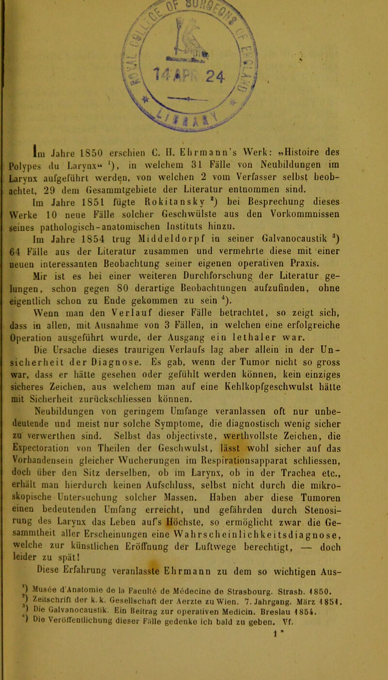 Im Jahre 1850 erschien C. II. Ehrmann’s Werk: »Hisloire des Polypes du Larynx“ '), in welchem 31 Fälle von Neubildungen im Larynx aufgeführt werden, von welchen 2 vom Verfasser seihst beob- achtet, 29 dem Gesammtgebiete der Literatur entnommen sind. Im Jahre 1851 lugte Rokitansky *) bei Besprechung dieses Werke 10 neue Fälle solcher Geschwülste aus den Vorkommnissen seines pathologisch-anatomischen Instituts hinzu. Im Jahre 1854 trug Middeldorpf in seiner Galvanocaustik 3) 64 Fälle aus der Literatur zusammen und vermehrte diese mit einer neuen interessanten Beobachtung seiner eigenen operativen Praxis. Mir ist es hei einer weiteren Durchforschung der Literatur ge- lungen, schon gegen 80 derartige Beobachtungen aufzufinden, ohne eigentlich schon zu Ende gekommen zu sein 4). Wenn man den Verlauf dieser Fälle betrachtet, so zeigt sich, dass in allen, mit Ausnahme von 3 Fällen, in welchen eine erfolgreiche Operation ausgeführt wurde, der Ausgang ein lethaler war. Die Ursache dieses traurigen Verlaufs lag aber allein in der Un- sicherheit der Diagnose. Es gab, wenn der Tumor nicht so gross war, dass er hätte gesehen oder gefühlt werden können, kein einziges sicheres Zeichen, aus welchem man auf eine Kehlkopfgeschwulst hätte mit Sicherheit zurückschliessen können. Neubildungen von geringem Umfange veranlassen oft nur unbe- deutende und meist nur solche Symptome, die diagnostisch Wenig sicher zu verwerlhen sind. Selbst das objectivste, werthvollste Zeichen, die Expectoration von Theilen der Geschwulst, lässt wohl sicher auf das Vorhandensein gleicher Wucherungen im Respirationsapparat schliessen, doch über den Silz derselben, ob im Larynx, ob in der Trachea etc., erhält man hierdurch keinen Aufschluss, selbst nicht durch die mikro- skopische Untersuchung solcher Massen. Haben aber diese Tumoren einen bedeutenden Umfang erreicht, und gefährden durch Stenosi- rung des Larynx das Leben auf’s Höchste, so ermöglicht zwar die Ge- sammlheit aller Erscheinungen eine Wahrscheinlichkeitsdiagnose, welche zur künstlichen Eröffnung der Luftwege berechtigt, — doch leider zu spätl Diese Erfahrung veranlasste Ehrmann zu dem so wichtigen Aus- ) Musöe (1 Anatomie de la Facultö de Müdecino de Strasbourg. Strasb. 1850. ) Zeitschrift der k.k. Gesellschaft der Aerzte zu Wien. 7. Jahrgang. Marz 1 854. ) Oie Galvanocaustik. Ein Beitrag zur operativen Medicin. Breslau 4 854. ) Die Veröffentlichung dieser Fülle gedenke ich bald zu geben. Vf.