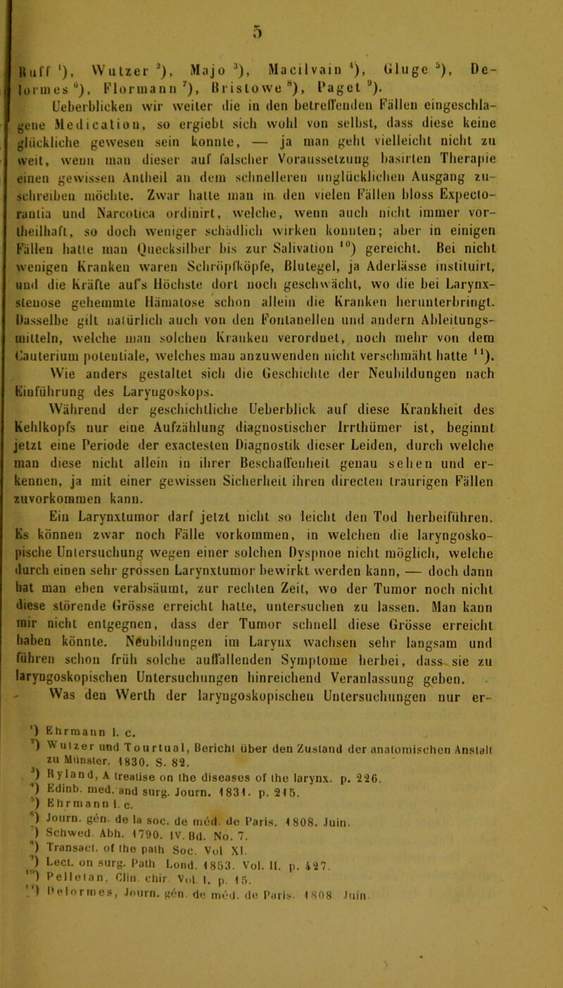 formes8), Flormann7), Brislowe8), Paget9). Ueberbliekeu wir weiter die in den betreffenden Fällen eingeschla- gene Meditation, so ergiebt sieb wohl von selbst, dass diese keine glückliche gewesen sein konnte, — ja man geht vielleicht nicht zu weit, wenn man dieser auf falscher Voraussetzung hasirlen Therapie einen gewissen Antheil an dem schnelleren unglücklichen Ausgang zu- schreiben möchte. Zwar halte man in. den vielen Fällen bloss Expecto- raulia und Narcotica ordinirt, welche, wenn auch nicht immer vor- teilhaft, so doch weniger schädlich wirken konnten; aber in einigen Fällen hatte man Quecksilber bis zur Salivation ,u) gereicht. Bei nicht wenigen Kranken waren Schröpfköpfe, Blutegel, ja Aderlässe instituirt, und die Kräfte auf's Höchste dort noch geschwächt, wo die bei Larynx- sleuose gehemmte Hiiiuatose schon allein die Kranken herunterbringt. Dasselbe gilt natürlich auch von den Fontanellen und andern Ableitungs- miltein, welche man solchen Kranken verorduel, noch mehr von dem Gauterium potentiale, welches mau anzuwenden nicht verschmäht hatte “). Wie anders gestaltet sich die Geschichte der Neubildungen nach Einführung des Laryngoskops. Während der geschichtliche (Jeberblick auf diese Krankheit des Kehlkopfs nur eine Aufzählung diagnostischer Irrthümer ist, beginnt jetzt eine Periode der exacteslen Diagnostik dieser Leiden, durch welche man diese nicht allein in ihrer Beschaffenheit genau sehen und er- kennen, ja mit einer gewissen Sicherheit ihren directen traurigen Fällen zuvorkomraen kann. Ein Larynxtumor darf jetzt nicht so leicht den Tod herbeiführen. Es können zwar noch Fälle Vorkommen, in welchen die laryngosko- pische Untersuchung wegen einer solchen Dyspnoe nicht möglich, welche durch einen sehr grossen Larynxtumor bewirkt werden kann, — doch dann hat man eben verabsäumt, zur rechten Zeit, wo der Tumor noch nicht diese störende Grösse erreicht halle, untersuchen zu lassen. Man kann mir nicht entgegnen, dass der Tumor schnell diese Grösse erreicht haben könnte. Neubildungen im Laryux wachsen sehr langsam und führen schon früh solche auffallenden Symptome herbei, dass sie zu laryngoskopischen Untersuchungen hinreichend Veranlassung geben. Was den Werth der laryngoskopischen Untersuchungen nur er- ') Ehrmann 1. c. ) Winzer und Tourtual, ßeriehl über den Zustand der anatomischen Anstall zu Münster. 1830. S. 82. ) Ryland, A treatise on ihe diseases of ihe larynx. p. 220. *) Küinb. med. and surg. Journ. 1831. p. 215. ') Ehrmann 1. c. ) Journ. gün. de la soc. de med. de Paris. 1808. Juin. ) Schwed. Abh. 1700. IV. Bel. No. 7. ) Transael. of Ihe paih Soc. Vol XI. ’) Lecl. on surg. Path Lond. 1853. Vol. II. p. 427. ) Pelleian. Clin, chir Vol. 1. p. 15. ) Delormes, Journ. gön. de med. de Paris. 1808 Juin