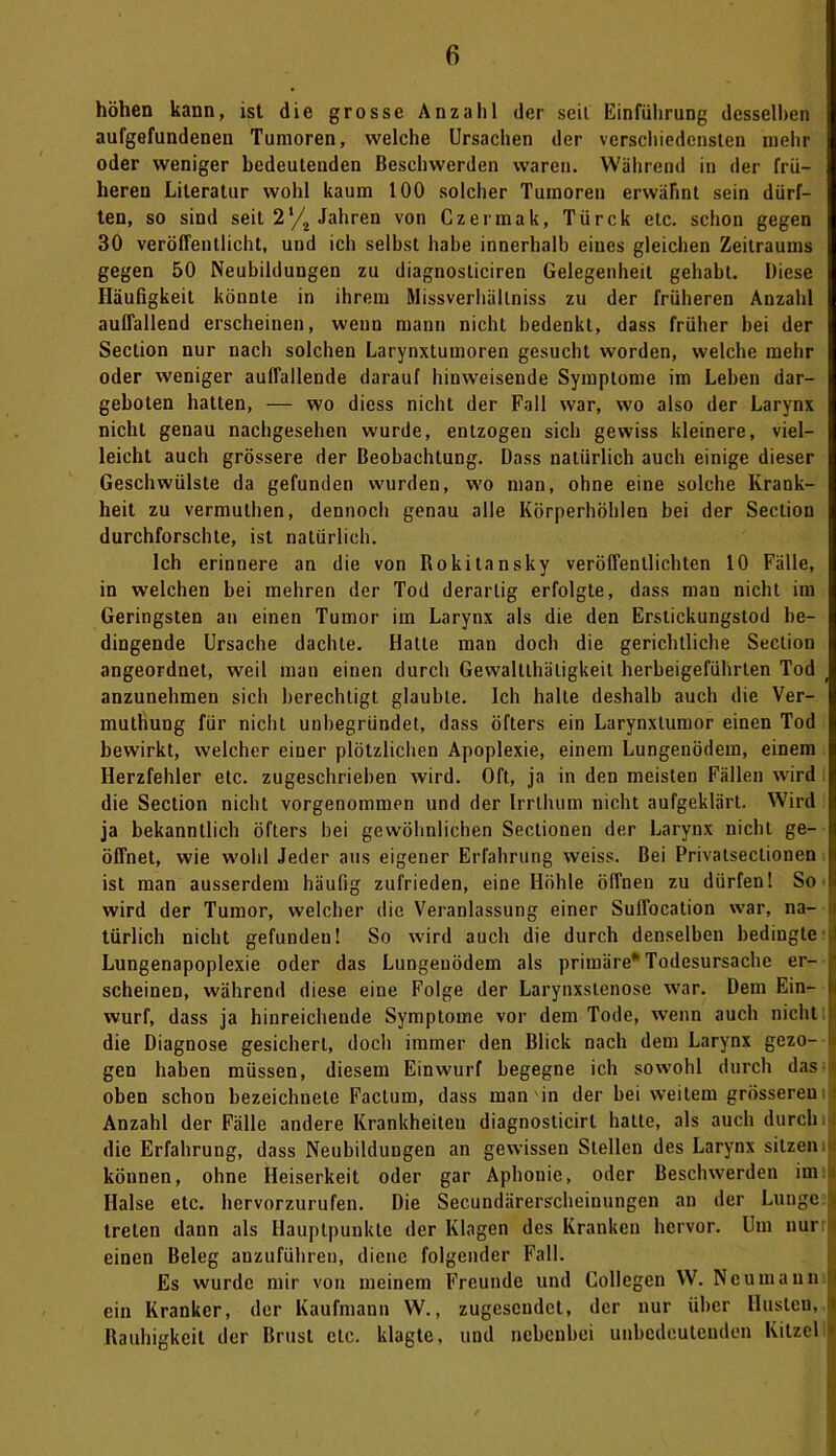 höhen kann, ist die grosse Anzahl der seit Einführung desselben aufgefundeneu Tumoren, welche Ursachen der verschiedensten mehr oder weniger bedeutenden Beschwerden waren. Während in der frü- heren Literatur wohl kaum 100 solcher Tumoren erwähnt sein dürf- ten, so sind seit 2‘/2 Jahren von Czermak, Türck etc. schon gegen 30 veröffentlicht, und ich selbst habe innerhalb eines gleichen Zeitraums gegen 50 Neubildungen zu diagnosticiren Gelegenheit gehabt. Diese Häufigkeit könnte in ihrem Missverhältnis zu der früheren Anzahl auffallend erscheinen, wenn mann nicht bedenkt, dass früher bei der Section nur nach solchen Larynxtumoren gesucht worden, welche mehr oder weniger auffallende darauf hinweisende Symptome im Leben dar- geboten batten, — wo diess nicht der Fall war, wo also der Larynx nicht genau nachgesehen wurde, entzogen sich gewiss kleinere, viel- leicht auch grössere der Beobachtung. Dass natürlich auch einige dieser Geschwülste da gefunden wurden, wo man, ohne eine solche Krank- heit zu vermulhen, dennoch genau alle Körperhöhlen bei der Section durchforschte, ist natürlich. Ich erinnere an die von Rokitansky veröffentlichten 10 Fälle, in welchen bei mehren der Tod derartig erfolgte, dass man nicht im Geringsten an einen Tumor im Larynx als die den Erstickungstod be- dingende Ursache dachte. Hatte man doch die gerichtliche Seclion angeordnet, weil man einen durch Gewaltlhäligkeit herbeigeführten Tod anzunehmen sich berechtigt glaubte. Ich halte deshalb auch die Ver- muthung für nicht unbegründet, dass öfters ein Larynxtumor einen Tod bewirkt, welcher einer plötzlichen Apoplexie, einem Lungenödem, einem Herzfehler etc. zugeschrieben wird. Oft, ja in den meisten Fällen wird die Section nicht vorgenommen und der IrrLhum nicht aufgeklärt. Wird ja bekanntlich öfters hei gewöhnlichen Sectionen der Larynx nicht ge- öffnet, wie wohl Jeder aus eigener Erfahrung weiss. Bei Privatsectionen ist man ausserdem häufig zufrieden, eine Höhle öffnen zu dürfen! So wird der Tumor, welcher die Veranlassung einer Suffocation war, na- türlich nicht gefunden! So wird auch die durch denselben bedingte Lungenapoplexie oder das Lungenödem als primäre* Todesursache er- scheinen, während diese eine Folge der Larynxstenose war. Dem Ein- wurf, dass ja hinreichende Symptome vor dem Tode, wenn auch nicht die Diagnose gesichert, doch immer den Blick nach dem Larynx gezo- gen haben müssen, diesem Einwurf begegne ich sowohl durch das oben schon bezeichnete Factum, dass man'in der bei weitem grösseren Anzahl der Fälle andere Krankheiten diagnosticirt hatte, als auch durch die Erfahrung, dass Neubildungen an gewissen Stellen des Larynx sitzen können, ohne Heiserkeit oder gar Aphonie, oder Beschwerden im Halse etc. hervorzurufeu. Die Secundärerscheinungen an der Lunge treten dann als Hauptpunkte der Klagen des Kranken hervor. Um nur einen Beleg anzuführen, diene folgender Fall. Es wurde mir von meinem Freunde und Collegeu W. Neu mann ein Kranker, der Kaufmann W., zugesendet, der nur über Husten, Rauhigkeit der Brust etc. klagte, und nebenbei unbedeutenden Kitzel