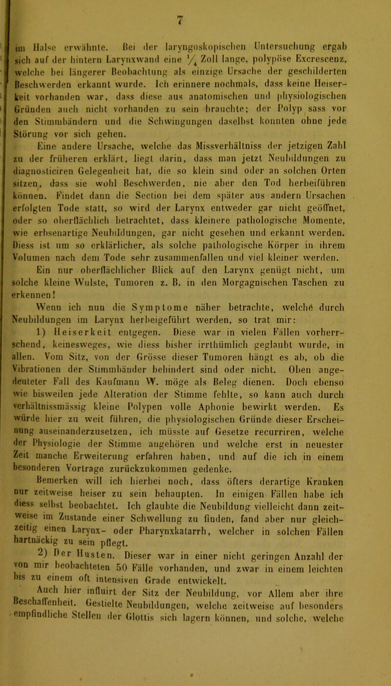 »n Halse erwähnte. Bei der laryngoskopiseben Untersuchung ergab sieh auf der hintern Larynxwand eine */4 Zoll lange, polypöse Excrescen/., welche hei längerer Beobachtung als einzige Ursache der geschilderten Beschwerden erkannt wurde. Ich erinnere nochmals, dass keine Heiser- keit vorhanden war, dass diese aus anatomischen und physiologischen Gründen auch nicht vorhanden zu sein brauchte; der Polyp sass vor den Stimmbändern und die Schwingungen daselbst konnten ohne jede Störung vor sich gehen. Eine andere Ursache, welche das Missverhältnis der jetzigen Zahl zu der früheren erklärt, liegt darin, dass man jetzt Neubildungen zu diagnosticiren Gelegenheit hat, die so klein sind oder an solchen Orten sitzen, dass sie wohl Beschwerden, nie aber den Tod herbeiführen können. Findet dann die Section hei dem später aus andern Ursachen erfolgten Tode statt, so wird der Larynx entweder gar nicht geöffnet, oder so oberflächlich betrachtet, dass kleinere pathologische Momente, wie erhseuartige Neubildungen, gar nicht gesehen und erkannt werden. Diess ist um so erklärlicher, als solche pathologische Körper in ihrem Volumen nach dem Tode sehr zusammenfallen und viel kleiner werden. Ein nur oberflächlicher Blick auf den Larynx genügt nicht, um solche kleine Wulste, Tumoren z. B. in den Morgagnischen Taschen zu erkennen! Wenn ich nun die Symptome näher betrachte, welche durch Neubildungen im Larynx herbeigeführt werden, so trat mir: 1) Hei serkeit entgegen. Diese war in vielen Fällen vorherr- schend, keinesxveges, wie diess bisher irrthümlich geglaubt wurde, in allen. Vom Sitz, von der Grösse dieser Tumoren hängt es ah, ob die Vibrationen der Stimmbänder behindert sind oder nicht. Oben ange- deuteter Fall des Kaufmann W. möge als Beleg dienen. Doch ebenso wie bisweilen jede Alteration der Stimme fehlte, so kann auch durch verhältnissmässig kleine Polypen volle Aphonie bewirkt werden. Es würde hier zu weit führen, die physiologischen Gründe dieser Erschei- nung auseinanderzusetzen, ich müsste auf Gesetze recurriren, welche der Physiologie der Stimme angehören und welche erst in neuester Zeit manche Erweiterung erfahren haben, und auf die ich in einem besonderen Vorträge zurückzukommen gedenke. Bemerken will ich hierbei noch, dass öfters derartige Kranken nur zeitweise heiser zu sein behaupten. In einigen Fällen habe ich diess selbst beobachtet. Ich glaubte die Neubildung vielleicht dann zeit- weise im Zustande einer Schwellung zu finden, fand aber nur gleich- zeitig einen Larynx- oder Pharynxkatarrh, welcher in solchen Fällen hartnäckig zu sein pflegt. 2) Der Husten. Dieser war in einer nicht geringen Anzahl der von mir beobachteten 50 Fälle vorhanden, und zwar in einem leichten bis zu einem oft intensiven Grade entwickelt. Auch hier influirt der Sitz der Neubildung, vor Allem aber ihre eschaffenheit. Gestielte Neubildungen, welche zeitweise auf besonders empfindliche Stellen der Glottis sich lagern können, und solche, welche ♦