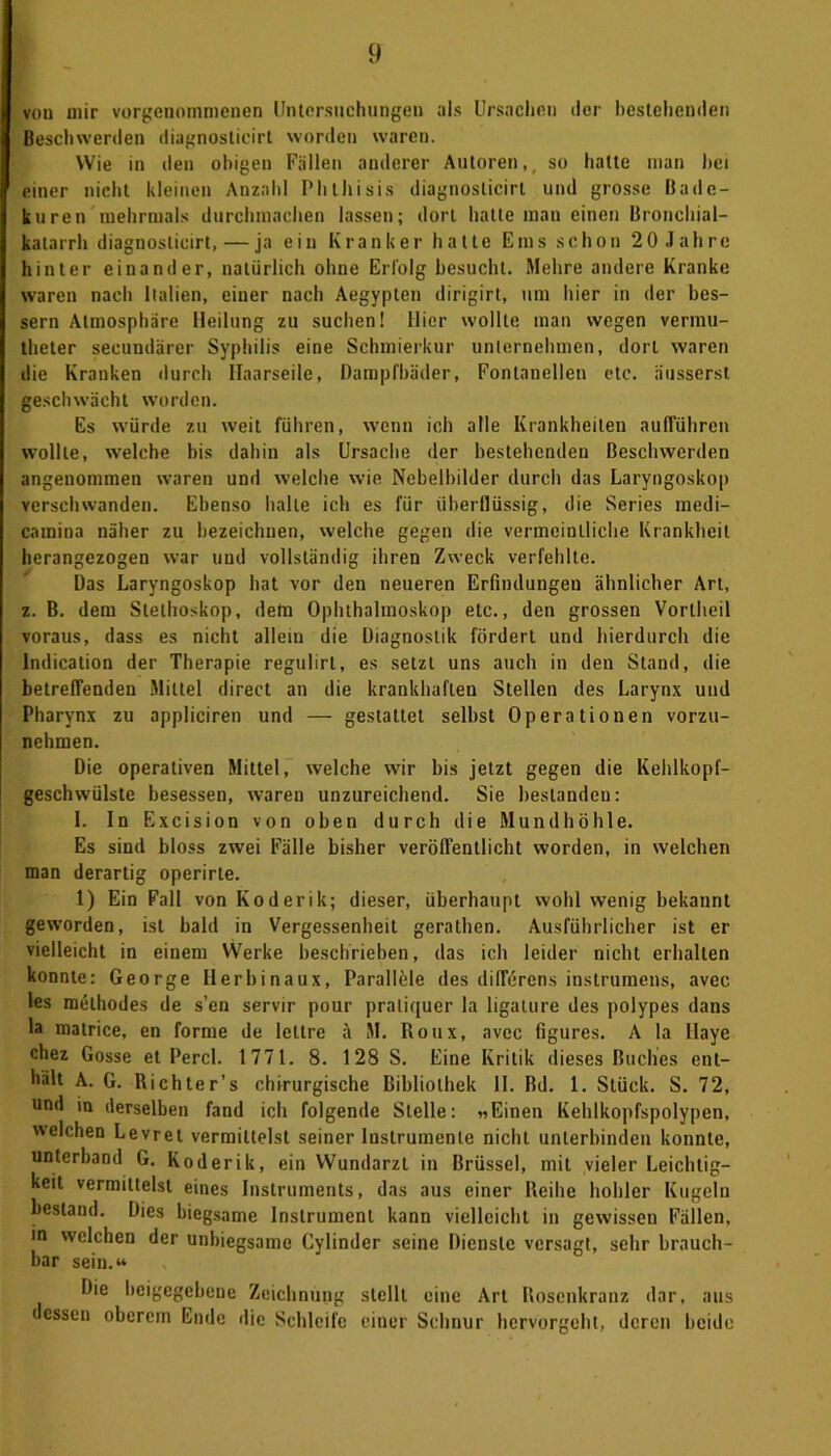 von mir vorgenommenen Untersuchungen als Ursachen der bestehenden Beschwerden diagnoslicirt worden waren. Wie in den obigen Fällen anderer Autoren,, so hatte man bei einer nicht kleinen Anzahl Phthisis diagnoslicirt und grosse Bade- kuren mehrmals durchmachen lassen; dort hatte man einen Bronchial- katarrh diagnoslicirt, — ja ein Kranker hatte Ems schon 20 Jahre hinter einander, natürlich ohne Erfolg besucht. Mehre andere Kranke waren nach Italien, einer nach Aegypten dirigirt, um hier in der bes- sern Atmosphäre Heilung zu suchen! Hier wollte man wegen vermu- theter secundärer Syphilis eine Schmierkur unternehmen, dort waren die Kranken durch Haarseile, Dampfbäder, Fontanellen etc. äusserst geschwächt worden. Es würde zu weit führen, wenn ich alle Krankheiten aufführen wollte, welche bis dahin als Ursache der bestehenden Beschwerden angenommen waren und welche wie Nebelbilder durch das Laryngoskop verschwanden. Ebenso halte ich es für überflüssig, die Series medi- camina näher zu bezeichnen, welche gegen die vermeintliche Krankheit herangezogen war und vollständig ihren Zweck verfehlte. Das Laryngoskop hat vor den neueren Erfindungen ähnlicher Art, z. B. dem Stethoskop, dem Ophthalmoskop etc., den grossen Vortheil voraus, dass es nicht allem die Diagnostik fördert und hierdurch die lndication der Therapie regulirt, es setzt uns auch in den Stand, die betreffenden Mittel direct an die krankhaften Stellen des Larynx und Pharynx zu appliciren und — gestattet selbst Operationen vorzu- nehmen. Die operativen Mittel, welche wir bis jetzt gegen die Kehlkopf- geschwülste besessen, waren unzureichend. Sie bestanden: I. In Excision von oben durch die Mundhöhle. Es sind bloss zwei Fälle bisher veröffentlicht worden, in welchen man derartig operirte. 1) Ein Fall von Koderik; dieser, überhaupt wohl wenig bekannt geworden, ist bald in Vergessenheit gerathen. Ausführlicher ist er vielleicht in einem Werke beschrieben, das ich leider nicht erhalten konnte: George Herbinaux, Parallele des difförens instrumens, avec les melhodes de s’en servir pour praliquer la ligalure des polypes dans la matrice, en forme de lettre ä M. Roux, avec figures. A la Ilaye chez Gosse et Percl. 1771. 8. 128 S. Eine Kritik dieses Buches ent- hält A. G. Richter’s chirurgische Bibliothek II. Bd. 1. Stück. S. 72, und in derselben fand ich folgende Stelle: «Einen Kehlkopfspolypen, welchen Levret vermittelst seiner Instrumente nicht unterbinden konnte, unterband G. Koderik, ein Wundarzt in Brüssel, mit vieler Leichtig- keit vermittelst eines Instruments, das aus einer Reihe hohler Kugeln bestand. Dies biegsame Instrument kann vielleicht in gewissen Fällen, in welchen der unbiegsame Cylinder seine Dienste versagt, sehr brauch- bar sein.“ Die beigegebene Zeichnung stellt eine Art Rosenkranz dar, aus essen oberem Ende die Schleife einer Schnur hervorgeht, deren beide