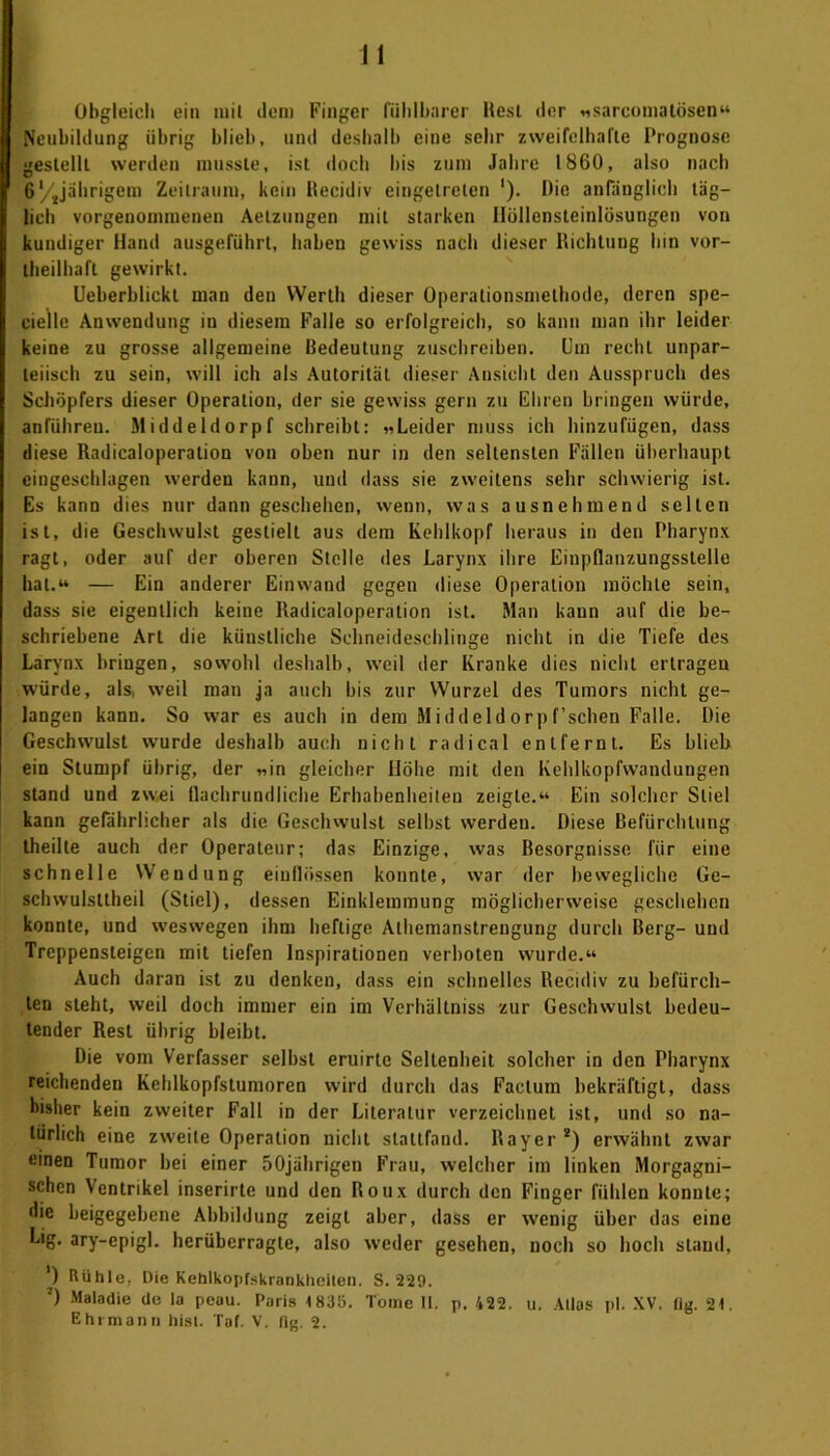Obgleich ein mit dem Finger fühlbarer Rest der «sarcoma tosen“ Neubildung übrig blieb, und deshalb eine sehr zweifelhafte Prognose gestellt werden musste, ist doch bis zum Jahre 1860, also nach 6‘/Jährigem Zeitraum, kein Recidiv eingetreten '). Die anfänglich täg- lich vorgenommenen Aetzungen mit starken Höllensteinlösungen von kundiger Hand ausgeführt, haben gewiss nach dieser Richtung bin vor- teilhaft gewirkt. Ueberblickt man den Werth dieser Operationsmethode, deren spe- cielle Anwendung in diesem Falle so erfolgreich, so kann man ihr leider keine zu grosse allgemeine Bedeutung zuschreiben. Um recht unpar- teiisch zu sein, will ich als Autorität dieser Ansicht den Ausspruch des Schöpfers dieser Operation, der sie gewiss gern zu Ehren bringen würde, anführeu. Middeldorpf schreibt: «Leider muss ich hinzufügen, dass diese Radicaloperation von oben nur in den seltensten Fällen überhaupt eingeschlagen werden kann, und dass sie zweitens sehr schwierig ist. Es kann dies nur dann geschehen, wenn, was ausnehmend selten ist, die Geschwulst gestielt aus dem Kehlkopf heraus in den Pharynx ragt, oder auf der oberen Stelle des Larynx ihre Einpflanzungsstelle hat.“ — Ein anderer Einwand gegen diese Operation möchte sein, dass sie eigentlich keine Radicaloperation ist. Man kann auf die be- schriebene Art die künstliche Schneideschlinge nicht in die Tiefe des Larynx bringen, sowohl deshalb, weil der Kranke dies nicht ertragen würde, als weil man ja auch bis zur Wurzel des Tumors nicht ge- langen kann. So war es auch in dem Middeldorpf’schen Falle. Die Geschwulst wurde deshalb auch nicht radical entfernt. Es blieb ein Stumpf übrig, der «in gleicher Höhe mit den Kehlkopfwandungen stand und zwei flachrundliche Erhabenheiten zeigte.“ Ein solcher Stiel kann gefährlicher als die Geschwulst selbst werden. Diese Befürchtung theilte auch der Operateur; das Einzige, was Besorgnisse für eine schnelle Wendung eiuflössen konnte, war der bewegliche Ge- schwulsttheil (Stiel), dessen Einklemmung möglicherweise geschehen konnte, und weswegen ihm heftige Athemanstrengung durch Berg- und Treppensteigen mit tiefen Inspirationen verboten wurde.“ Auch daran ist zu denken, dass ein schnelles Recidiv zu befürch- ten steht, weil doch immer ein im Verhältniss zur Geschwulst bedeu- tender Rest übrig bleibt. Die vom Verfasser selbst eruirtc Seltenheit solcher in den Pharynx reichenden Kehlkopfstumoren wird durch das Factum bekräftigt, dass bisher kein zweiter Fall in der Literatur verzeichnet ist, und so na- türlich eine zweite Operation nicht stattfand. Bayer2) erwähnt zwar einen Tumor bei einer 50jährigen Frau, welcher im linken Morgagni- schen Ventrikel inserirte und den Roux durch den Finger fühlen konnte; die beigegebene Abbildung zeigt aber, dass er wenig über das eine Lig. ary-epigl. herüberragte, also weder gesehen, noch so hoch stand, ') Rühle, Die Kehlkopfskrankheiten. S. 229. ’) Maladie de la peau. Paris 1835. Tome 11. p, 422. u. Atlas pl. XV. «g. 21. Ehrmann hist. Tat. V. lig. 2.