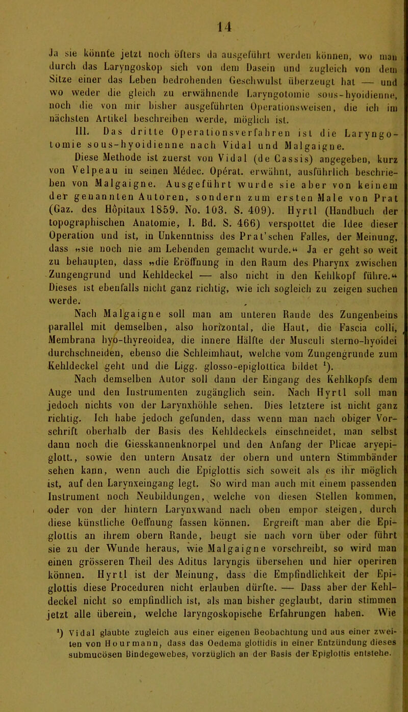 Ja sie könnte jetzl noch öfters da ausgeführt werden können, wo man durch das Laryngoskop sich von dein Dasein und zugleich von dem Sitze einer das Leben bedrohenden Geschwulst überzeugt hat — und wo weder die gleich zu erwähnende Laryngotomio sous-hyoidienne, noch die von mir bisher ausgeführten Operalionsweisen, die ich im nächsten Artikel beschreiben werde, möglich ist. 111. Das dritte Operationsverfahren ist die Laryngo- tomie sous-hyoidienne nach Vidal und Malgaigne. Diese Methode ist zuerst von Vidal (de Cassis) angegeben, kurz von Velpe au in seinen Mddec. Opörat. erwähnt, ausführlich beschrie- ben von Malgaigne. Ausgeführt wurde sie aber von keinem der genannten Autoren, sondern zum ersten Male von Prat (Gaz. des Hopitaux 1859. No. 103. S. 409). Hyrtl (Handbuch der topographischen Anatomie, I. ßd. S. 466) verspottet die Idee dieser Operation und ist, in Unkenntniss des Prat’sehen Falles, der Meinung, dass »sie noch nie am Lebenden gemacht wurde.“ Ja er geht so weit zu behaupten, dass »die Eröffnung in den Raum des Pharynx zwischen Zungengrund und Kehldeckel — also nicht in den Kehlkopf führe.“ Dieses ist ebenfalls nicht ganz richtig, wie ich sogleich zu zeigen suchen werde. Nach Malgaigne soll man am unteren Rande des Zungenbeins parallel mit demselben, also horizontal, die Haut, die Fascia colli, Membrana hyo-lhyreoidea, die innere Hälfte der Musculi sterno-hyoidei durchschneiden, ebenso die Schleimhaut, welche vom Zungeugrunde zum Kehldeckel geht und die Ligg. glosso-epiglollica bildet ‘). Nach demselben Autor soll daun der Eingang des Kehlkopfs dem Auge und den Instrumenten zugänglich sein. Nach Hyrtl soll man jedoch nichts von der Larynxhöhle sehen. Dies letztere ist nicht ganz richtig. Ich habe jedoch gefunden, dass wenn man nach obiger Vor- schrift oberhalb der Basis des Kehldeckels einschneidet, man selbst dann noch die Giesskanneuknorpel und den Anfang der Plicae aryepi- glolt., sowie den untern Ansatz der obern und untern Stimmbänder sehen kann, wenn auch die Epiglottis sich soweit als es ihr möglich ist, auf den Larynxeingang legt. So wird man auch mit einem passenden Instrument noch Neubildungen, welche von diesen Stellen kommen, oder von der hinlern Larynxwand nach oben empor steigen, durch diese künstliche Oeßuung fassen können. Ergreift man aber die Epi— glotlis an ihrem obern Rande, beugt sie nach vorn über oder führt sie zu der Wunde heraus, wie Malgaigne vorschreibt, so wird man einen grösseren Theil des Aditus laryngis übersehen und hier operiren können. Hyrtl ist der Meinung, dass die Empfindlichkeit der Epi- glottis diese Proceduren nicht erlauben dürfte. — Dass aber der Kehl- deckel nicht so empfindlich ist, als man bisher geglaubt, darin stimmen jetzt alle überein, welche laryngoskopische Erfahrungen haben. Wie ') Vidal glaubte zugleich aus einer eigenen Beobachtung und aus einer zwei- ten von Hourmann, dass das Oedema glotlidis in einer Entzündung dieses submucösen Bindegewebes, vorzüglich an der Basis der Epiglottis entstehe.