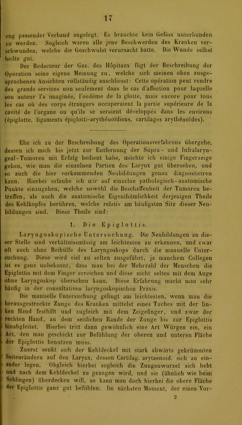 eng passender Verband angelegt. Es brauchte kein Gelass unterbunden zu werden. Sogleich waren alle jene Beschwerden des Kranken ver- schwunden, welche die Geschwulst verursacht hatte. Die Wunde selbst heilte gut. Der Redacleur der Gaz. des Höpitaux fügt der Beschreibung der Operation seine eigene Meinung zu, welche sich meinen oben ausge- sprochenen Ansichten vollständig ansehliesst: Cetle Operation peut rendre des grands Services non seulement dans le cas d'afTeclion pour laquelle sou auleur l’a imaginöe, l’oedeme de la glolle, niais encore pour tous les cas oü des corps etrangers occuperaient la parlie supörieure de la cavitö de l'organe ou qu’ils se seraient döveloppes dans les environs (epiglotte, ligaments 4piglolti-arythenoidiens, cartilages arythönoides). Ehe ich zu der Beschreibung des Operalionsverfahrens übergehe, dessen ich mich bis jetzt zur Entfernung der Supra- und Infralaryn- geal-Tumoren mit Erfolg bedient habe, möchte ich einige Fingerzeige geben, wie man die einzelnen Partien des Larynx gut übersehen, und so auch die hier vorkommenden Neubildungen genau diagnosliciren kann. Hierbei erlaube ich mir auf einzelne pathologisch-anatomische Punkte einzugehen, welche sowohl die Beschaffenheit der Tumoren be- treffen, als auch die anatomische Eigentümlichkeit derjenigen Theile des Kehlkopfes berühren, welche relativ am häufigsten Sitz dieser Neu- bildungen sind. Diese Theile sind: 1. Die Epiglottis. La ry ngosko p isch e Uu tersuchung. Die Neubildungen an die- ser Stelle sind verhältnissmässig am leichtesten zu erkennen, und zwar oft auch ohne Beihülfe des Laryngoskops durch die manuelle Unter- suchung. Diese wird viel zu selten ausgeführt, ja manchem Collegen ist es ganz unbekannt, dass man bei der Mehrzahl der Menschen die Epiglottis mit dem Finger erreichen und diese nicht selten mit dem Auge ohne Laryngoskop übersehen kann. Diese Erfahrung macht man sehr häufig in der consultaliveu laryngoskopischen Praxis. Die manuelle Untersuchung gelingt am leichtesten, wenn man die herausgestreckte Zunge des Kranken mittelst eines Tuches mit der lin- ken Hand festhält und zugleich mit dem Zeigefinger, und zwar der rechten Hand, an dem seitlichen Rande der Zunge bis zur Epigloltis hinabgleitet. Hierbei tritt dann gewöhnlich eine Art Würgen ein, ein Act, den man geschickt zur Befühlung der oberen und unteren Fläche der Epiglottis benutzen muss. Zuerst senkt sich der Kehldeckel mit stark abwärts gekrümmten I Seitenränderu auf den Larynx, dessen Cartilag. arylaenoid. sich an ein- ander legen. Obgleich hierbei sogleich die Zungeuwurzel sich hebt und nach dem Kehldeckel zu gezogen wird, und sie (ähnlich wie beim Schlingen) überdecken will, so kann man doch hierbei die obere Fläche der Epigloltis ganz gut befühlen. Im nächsten Moment, der einen Vor- 2