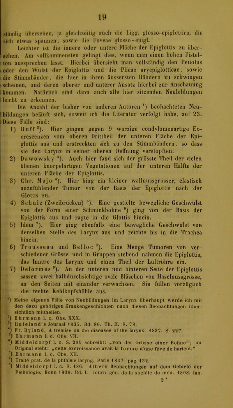 ständig übersehen, ja gleichzeitig auch die Ligg. glosso-epiglotiica, die sich etwas spannen, sowie die Foveae glosso-epigl. Leichter ist die innere oder untere Fläche der Epiglottis zu über- sehen. Am vollkommensten gelingt dies, wenn man einen hohen Fistel- ton aussprechen lässt. Hierbei übersieht man vollständig den Peliolus oder den Wulst der Epiglottis und die Plicae aryepiglotticae, sowie die Stimmbäuder, die hier in ihren äussersten Rändern zu schwingen scheinen, und deren oberer und unterer Ansatz hierbei zur Anschauung kommen. Natürlich sind dann auch alle hier sitzenden Neubildungen leicht zu erkennen. Die Anzahl der bisher von anderen Autoren ') beobachteten Neu- bildungen beläuft sich, soweit ich die Literatur verfolgt habe, auf 23. Diese Fälle sind: 1) Ruff*). Hier gingen gegen 9 warzige condylomenartige Ex- crescenzen vom oberen Dritlheil der unteren Fläche der Epi- glottis aus und erstreckten sich zu den Stimmbändern, so dass sie den Larynx in seiner oberen Oeflnung verstopften. 2) Dawowsky 3). Auch hier fand sich der grösste Theil der vielen kleinen knorpelartigen Vegetationen auf der unteren Hälfte der unteren Fläche der Epiglottis. 3) dir. Majo 4). Hier hing ein kleiner wallnussgrosser, elastisch anzufühlender Tumor von der Basis der Epiglottis nach der Glottis zu. 4) Schulz (Zweibrücken) Ä). Eine gestielte bewegliche Geschwulst von der Form einer Schminkbohne 6) ging von der Basis der Epiglottis aus und ragte in die Glottis hinein. 5) Idem 7). Hier ging ebenfalls eine bewegliche Geschwulst von derselben Stelle des Larynx aus und reichte bis in die Trachea hinein. 6) Trousseau und Belloc 8). Eine Menge Tumoren von ver- schiedener Grösse und in Gruppen stehend nahmen die Epiglottis, das Innere des Larynx und einen Theil der Luftröhre ein. 7) Delormes9). An der unteren und hinteren Seile der Epiglottis sassen zwei halbdurchsichtige ovale Bläschen von Haselnussgrösse, an den Seilen mit einander verwachsen. Sie füllen vorzüglich die rechte Kehlkopfshöhle aus. ') Meine eigenen Fälle von Neubildungen im Larynx überhaupt werde ich mit den dazu gehörigen Krankengeschichten nach diesen Beobachtungen über- sichtlich miiiheilen. *) Ehrmann 1. c. Obs. XXX. 3) Hufeland’s Journal 4835. Bd. 80. Th. II. S. 78. 4) Fr. Ryland, A trealise on the diseases of the larynx. 4 837. S. 227. 5) Ehrmann 1. c. Obs. VH. *) Middeldorpf l. c. S. 204 schreibt: „von der Grösse einer Bohne“; im Original steht: „cette excroissance avait la forme dune föve de haricot.“ ) Ehrmann 1. c. Obs. XII. *) Traitö prat. de la phthisie laryng. Paris 4 837. pag. 4 32. ’) Middeldorpf I. c. S. 4 86. Albers Beobachtungen auf dem Gebiete der Pathologie. Bonn 4 836. Bd. I. Jotirn. gi^n. de la sociölö de möd. 4 808. Jan. 2*