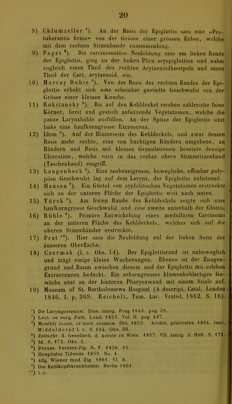 8) Chlumzeller *). An der Basis der Epi^tollis sass eine „Pru- tuberantia firma“ von der Grösse einer grossen Erbse, welche mit dem rechten Stimmbande zusammenhing. 9) Paget *). Die carcinomatöse Neubildung sass am linken Rande der Epigloltis, ging zu der linken Plica aryepiglottica und nahm zugleich einen Theil des rechten Arylaenoidknorpels und einen Theil der Gart, arytaenoid. ein. 10) Murray Dobie 3). Von der Basis des rechten Randes der Epi- gloltis erhebt sich eine scheinbar gestielte Geschwulst von der Grösse einer kleinen Kirsche. lt) Rokitansky 4). Bis auf den Kehldeckel reichen zahlreiche feine Körner, breit und gestielt aufsilzende Vegetationen, welche die ganze Larynxhöhle ausfüllen. An der Spitze der Epiglottis sitzt links eine hanfkorngrosse Excresceuz. 12) Idem 5). Auf der Hinterseite des Kehldeckels, und zwar dessen Basis mehr rechts, eine von buchtigen Rändern umgebene, an Rändern und Basis mit kleinen Granulationen besetzte drüsige Ulceration, welche vorn in das rechte obere Slimmrilzenband (Taschenband) eingrifl'. 13) Langenbeck 6). Eine taubeneigrosse, bewegliche, offenbar poly- pöse Geschwulst lag auf dem Larynx, der Epigloltis aufsitzend. 14) Hansen7). Ein Gürtel von syphilitischen Vegetationen erstreckte sich an der unteren Fläche der Epiglottis weit nach unten. 15) Türck 8). Am freien Rande des Kehldeckels zeigte sich eine hanfkorngrosse Geschwulst und eine zweite unterhalb der Glottis. 16) Rühle 9). Primäre Entwickelung eines medullären Carcinoms an der unteren Fläche des Kehldeckels, welches sich auf die oberen Stimmbänder erstreckte. 17) Prat 10). Hier sass die Neubildung auf der linken Seite der äusseren Oberfläche. 18) Czermak (1. c. Obs. 14). Der Epigloltisraud ist unbeweglich und trägt einige kleine Wucherungen. Ebenso ist der Zungen- grund und Raum zwischen diesem und der Epiglottis mit solchen Excrescenzen bedeckt. Ein erbsengrosses blumenkohlartiges Ge- wächs sitzt au der hinteren Pharynxwand mit einem Stiele auf. 19) Museum of St. Bartholomews Hospital (A descript. Catal. London 1846. I. p. 369. Reichelt, Tum. Lar. Vratisl. 1862. S. 16). ') De Laryngostenosi. Diss. inaug. Prag 1843. pag. 39. 2) Lect. on surg. Path. Lond. 1853. Vol. II. pag. 427. •’) Monlhly Journ. of med. Science. Oct. 1853. Archiv, gön^rales. 1854. Janv. Middeldorpf I. c. S 194. Obs. 36. 4) Zeitschr. d. Gesellsch. d. Aerzte zu Wien. 1857. VII. iabrg. 3. Heft. S. 173. 5) Id. S. 173. Obs. 5. ‘) Preuss. Vereins-Zlg. N. F. 1858. 10. ’) Hospilales Tidende 1859. No. 1. 8) Allg. Wiener med. Ztg. 1861. VI. 8. ■') Die Kehlkopfskrankheiten. Berlin 1861. J) I. c.