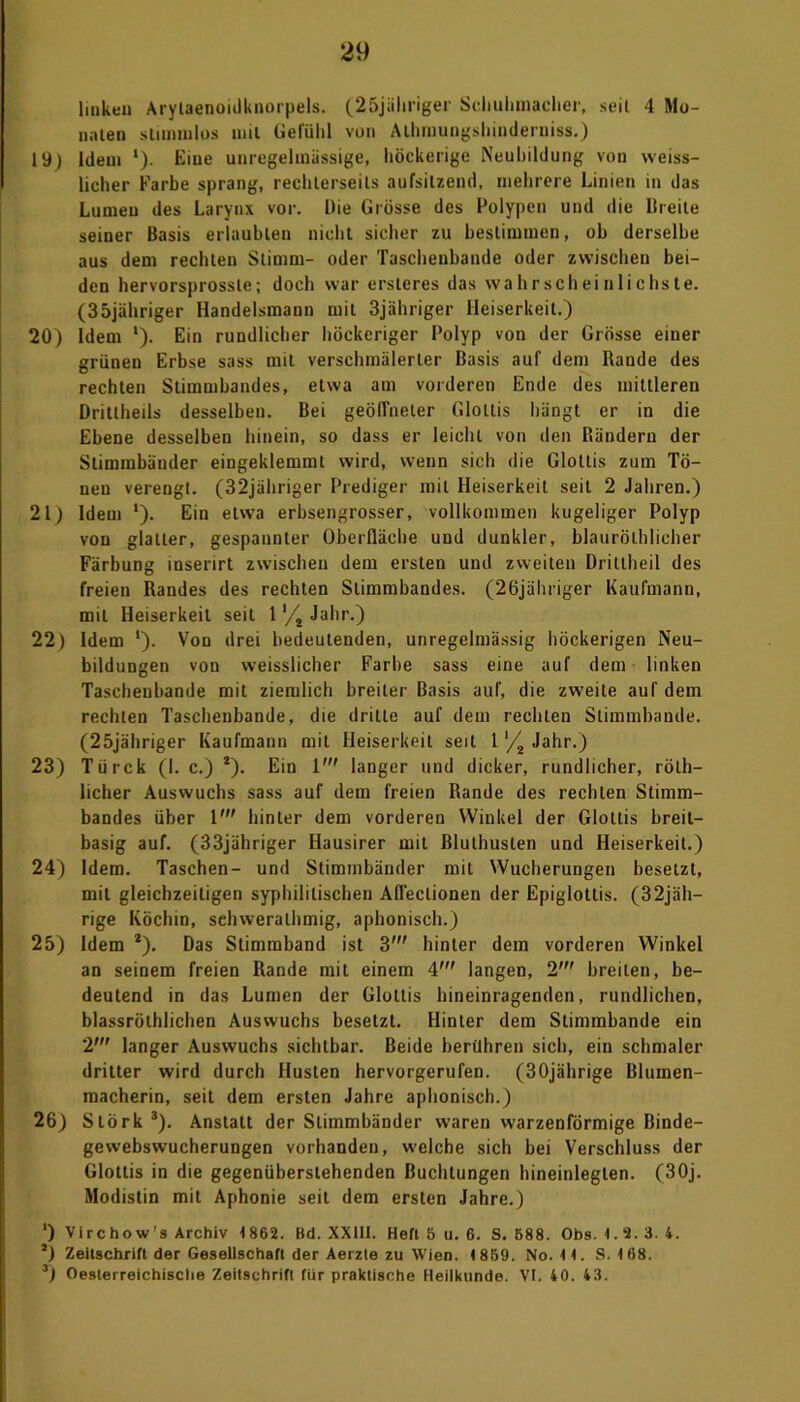 linken Arytaenoidknorpels. (25jähriger Schuhmacher, seil 4 Mo- linien stimmlos mil Gefühl von Alhmungshinderniss.) 19) Idem l). Eine unregelmässige, höckerige Neubildung von weiss- licher Farbe sprang, rechlerseils aufsitzend, mehrere Linien in das Lumen des Larynx vor. Die Grösse des Polypen und die Breite seiner Basis erlaubten nicht sicher zu bestimmen, ob derselbe aus dem rechten Stimm- oder Taschenbande oder zwischen bei- den hervorsprossle; doch war ersteres das wahrscheinlichste. (35jähriger Handelsmann mil 3jähriger Heiserkeit.) 20) Idem l). Ein rundlicher höckeriger Polyp von der Grösse einer grünen Erbse sass mit verschmälerter Basis auf dem Rande des rechten Stimmbandes, etwa am vorderen Ende des mittleren Drittheils desselben. Bei geöffneter Glottis hängt er in die Ebene desselben hinein, so dass er leicht von den Rändern der Stimmbänder eingeklemmt wird, wenn sich die Glottis zum Tö- nen verengt. (32jähriger Prediger mit Heiserkeit seit 2 Jahren.) 21) Idem l). Ein etwa erbsengrosser, vollkommen kugeliger Polyp von glatter, gespannter Oberfläche und dunkler, blaurölhlicher Färbung inserirt zwischen dem ersten und zweiten Drittheil des freien Randes des rechten Stimmbandes. (26jähriger Kaufmann, mil Heiserkeit seil 1 '/4 Jahr.) 22) Idem *). Von drei bedeutenden, unregelmässig höckerigen Neu- bildungen von weisslicher Farbe sass eine auf dem linken Taseheubande mit ziemlich breiter Basis auf, die zweite auf dem rechten Taschenbande, die drille auf dem rechten Stimmbande. (25jähriger Kaufmann mil Heiserkeit seit 1 '/2 Jahr.) 23) Türck (1. c.) *). Ein 1' langer und dicker, rundlicher, röth- licher Auswuchs sass auf dem freien Rande des rechten Stimm- bandes über 1' hinter dem vorderen Winkel der Glottis breit- basig auf. (33jähriger Hausirer mit Bluthusten und Heiserkeit.) 24) Idem. Taschen- und Stimmbänder mit Wucherungen besetzt, mil gleichzeitigen syphilitischen Aflectionen der Epiglottis. (32jäh- rige Köchin, sehweralhmig, aphonisch.) 25) Idem *). Das Stimmband ist 3' hinter dem vorderen Winkel an seinem freien Rande mit einem 4' langen, 2' breiten, be- deutend in das Lumen der Glottis hineinragenden, rundlichen, blassrölhlichen Auswuchs besetzt. Hinter dem Slimmbande ein 2’ langer Auswuchs sichtbar. Beide berühren sich, ein schmaler dritter wird durch Husten hervorgerufen. (30jährige Blumen- macherin, seit dem ersten Jahre aphonisch.) 26) Stork 3). Anstatt der Stimmbänder waren warzenförmige Binde- gewebswucherungen vorhanden, welche sich bei Verschluss der Glottis in die gegenüberstehenden Buchtungen hineinlegten. (3Oj. Modistin mit Aphonie seit dem ersten Jahre.) ‘) Virchow’s Archiv 1862. Bd. XXIII. Heft 5 u. 6. S. 688. Obs. 1.2.3. 4. ’) Zeitschrift der Gesellschaft der Aerzte zu Wien. 1859. No. 11. S. 168. 3) Oeslerreichische Zeitschrift für praktische Heilkunde. VI. 40. 43.