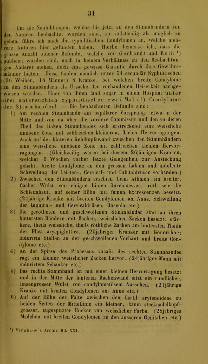 Um die N'eubilduugeu, welche bis jetzt un den Stimmbändern von den Autoren beobachtet worden sind, so vollständig als möglich zu gebeu. führe ich auch die syphilitischen Condylomen an, welche meh- rere Autoren hier gefunden haben. Hierbei bemerke ich, dass die grosse Auzahl solcher Befunde, welche von Gerhardt und Kolli ') publieirt worden sind, noch in keinem Verhällniss zu den Beobachtun- gen Auderer stehen, doch eine gewisse Garantie durch ihre Gewährs- männer bieten. Diese fanden nämlich unter 54 secundär Syphilitischen (36 Weiber, 18 Männer) S Kranke, bei welchen breite Condylome an den Stimmbändern als Ursache der vorhandenen Heiserkeit nachge- wieseu wurden. Einer von ihnen fand sogar in einem Hospital unter drei untersuchten Syphilitischen zwei Mal (!) Condylome der Stimmbänder! — Die beobachteten Befunde sind: 1) Am rechten Sliuunbande ein papillärer Vorsprung, etwa in der Milte und von da über die vordere Commissur und den vorderen Theil des linken Stimmbandes sich erstreckend eine weissliche unebene Zone mit zahlreichen kleineren, flachen Hervorragungen. Auch auf der hinteren Kehlkopfswand zwischen den Stimmbändern eine weissliche unebene Zone mit zahlreichen kleinen Hervor- ragungen. (Gleichzeitig waren bei diesem 26jährigen Kranken, welcher 6 Wochen vorher letzte Gelegenheit zur Ansteckung gehabt, breite Condylome an den grossen Labien und indolente Schwellung der Leisten-, Cervical- und Cubitaldrüsen vorhanden.) 2) Zwischen den Stimmbändern erschien beim Alhmen ein breiter, flacher Wulst von einigen Linien Durchmesser, roth wie die Schleimhaut, auf seiner Höhe mit feinen Excrescenzen besetzt. (24jährige Kranke mit breiten Condylomen am Anus, Schwellung der Inguinal- und Cervicaldrüsen, Roseola etc.) 3) Die geröthelen und geschwollenen Stimmbänder sind an ihren hintersten Rändern mit flachen, weisslichen Zacken besetzt; stär- kere, theils weissliche, theils röthliche Zacken am hintersten Theile der Plica aryepiglotlica. (29jähriger Kranker mit Gonorrhoe; indurirte Stellen an der geschwollenen Vorhaut und breite Con- dylome etc.) 4) An der Spitze des Processus vocalis des rechten Slimmbandes ragt ein kleiner w’eisslicher Zacken hervor. (24jähriger Mann mit indurirtem Schanker etc.) 5) Das rechte Stimmband ist mit einer kleinen Ilervorragung besetzt und in der Milte der hinteren Rachenwand sitzt ein rundlicher, linsengrosser Wulst von condylomatösem Aussehen. (21jährige Kranke mit breiten Condylomen am Anus etc.) 6) Auf der Höhe der Falte zwischen den Cartil. arytenoideae zu beiden Seiten der Mittellinie ein kleiner, kaum stecknadelkopf- grosser, zugespitzter Höcker von weisslicher Farbe. (28jähriges Mädchen mit breiten Condylomen an den äusseren Genitalien etc.)