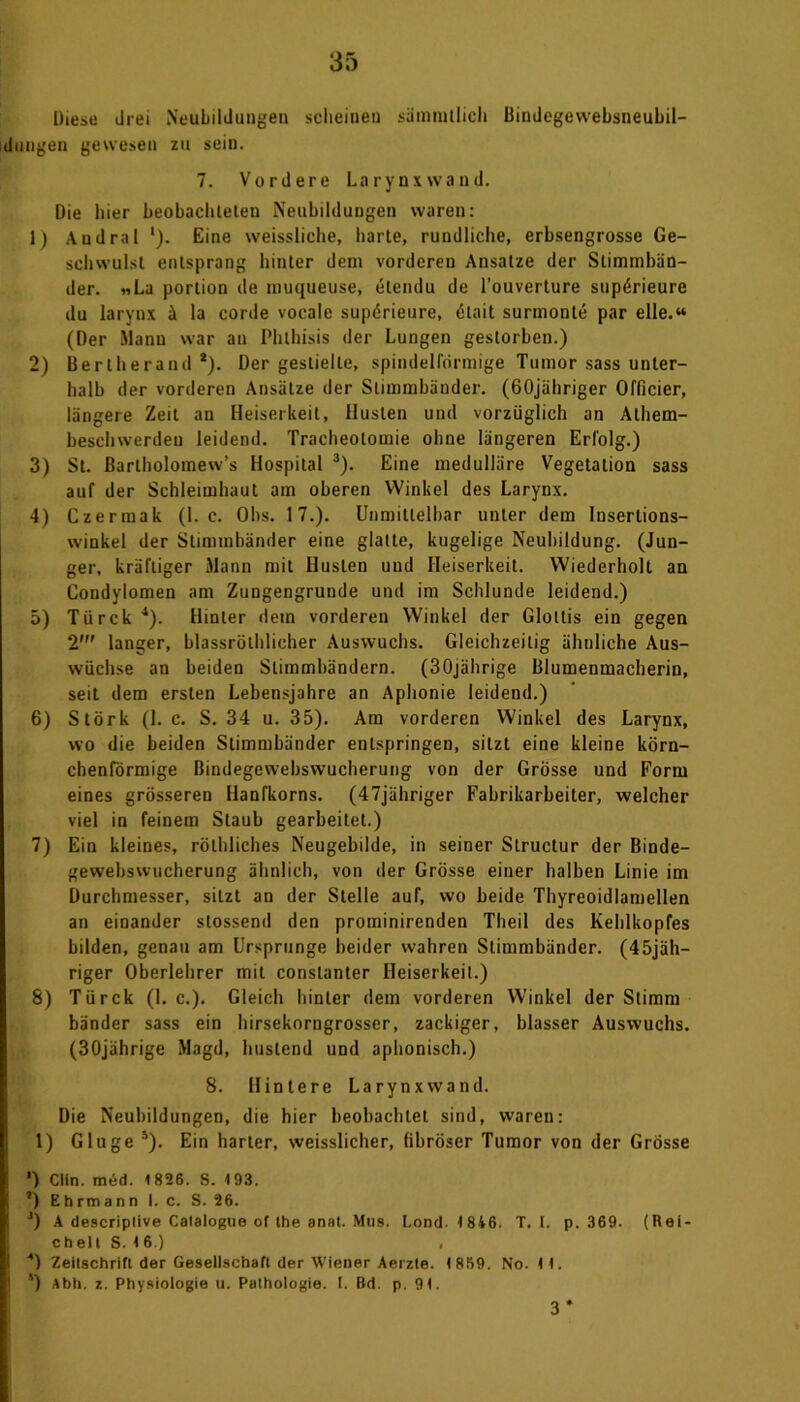 Diese drei Neubildungen scheinen sämmtlich Bindegewebsneubil- dungen gewesen zu sein. 7. Vordere Larynxwand. Die hier beobachteten Neubildungen waren: 1) Andral '). Eine weissliche, harte, rundliche, erbsengrosse Ge- schwulst entsprang hinter dem vorderen Ansätze der Stimmbän- der. «La portion de muqueuse, etendu de l’ouverture sup^rieure du larynx ä la corde vocalc supörieure, dlait surmonle par eile.« (Der Manu war an Phlhisis der Lungen gestorben.) 2) Bertherand *). Der gestielte, spindelförmige Tumor sass unter- halb der vorderen Ansätze der Stimmbänder. (60jähriger Officier, längere Zeit an Heiserkeit, Husten und vorzüglich an Athem- besehwerdeu leidend. Tracheotomie ohne längeren Erfolg.) 3) St. ßarlholomew’s Hospital 3). Eine medulläre Vegetation sass auf der Schleimhaut am oberen Winkel des Larynx. 4) Czermak (1. c. Obs. 17.). Unmittelbar unter dem Inserlions- winkel der Stimmbänder eine glatte, kugelige Neubildung. (Jun- ger, kräftiger Mann mit Husten und Heiserkeit. Wiederholt an Condylomen am Zungengrunde und im Schlunde leidend.) 5) Türck4). Hinter dem vorderen Winkel der Glottis ein gegen 2’ langer, blassrölhlicher Auswuchs. Gleichzeitig ähnliche Aus- wüchse an beiden Stimmbändern. (30jährige Blumenmacherin, seil dem ersten Lebensjahre an Aphonie leidend.) 6) Störk (1. c. S. 34 u. 35). Am vorderen Winkel des Larynx, wo die beiden Stimmbänder entspringen, sitzt eine kleine körn- chenförmige ßindegewebswucherung von der Grösse und Form eines grösseren Hanfkorns. (47jähriger Fabrikarbeiter, welcher viel in feinem Staub gearbeitet.) 7) Ein kleines, röthliches Neugebilde, in seiner Slructur der Binde- gewebswucherung ähnlich, von der Grösse einer halben Linie im Durchmesser, sitzt an der Stelle auf, wo beide Thyreoidlamellen an einander stossend den prominirenden Theil des Kehlkopfes bilden, genau am Ursprünge beider wahren Stimmbänder. (45jäh- riger Oberlehrer mit conslanter Heiserkeit.) 8) Türck (1. c.). Gleich hinter dem vorderen Winkel der Stimm bänder sass ein hirsekorngrosser, zackiger, blasser Auswuchs. (30jährige Magd, hustend und aphonisch.) 8. Hintere Larynxwand. Die Neubildungen, die hier beobachtet sind, waren: 1) Glu ge s). Ein harter, weisslicher, fibröser Tumor von der Grösse ') Clin. med. 1826. S. 193. ’) Ehrmann I. c. S. 26. J) A descriplive Catalogue of the anal. Mus. Lond. 1846. T. I. p. 369. (Rei- ch elt S. 1 6.) i 4) Zeitschrift der Gesellschaft der Wiener Aerzle. 1869. No. II. 5) Abh. z. Physiologie u. Puthologie. I. Bd. p. 91.