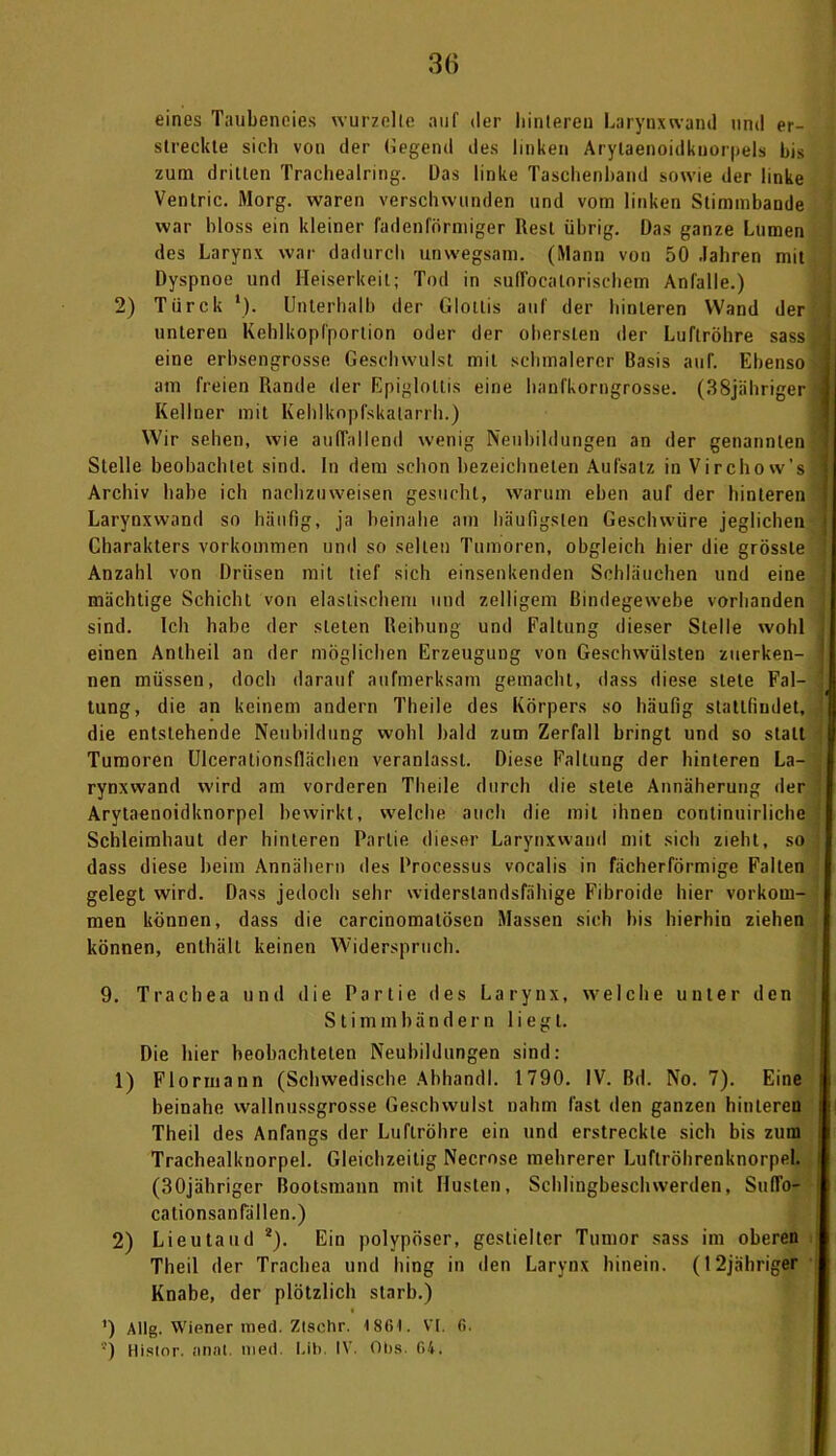 eines Taubeneies wurzelte auf der hinteren Larynxwand und er- streckte sich von der (legend des linken Arylaenoidkuorpels bis zum dritten Trachealring. Das linke Taschenhand sowie der linke Venlric. Morg. waren verschwunden und vom linken Stimmbande war bloss ein kleiner fadenförmiger Rest übrig. Das ganze Lumen des Larynx war dadurch unwegsam. (Mann von 50 Jahren mit Dyspnoe und Heiserkeit; Tod in suflbca ln rischem Anfalle.) 2) Tiirck '). Unterhalb der Glottis auf der hinteren Wand der unteren Kehlkopfportion oder der obersten der Luftröhre sass A eine erbsengrosse Geschwulst mit schmalerer Basis auf. Ebenso | am freien Rande der Epigloltis eine hanfkorngrosse. (38jähriger *1 Kellner mit Kehlkopfskatarrh.) Wir sehen, wie auffallend wenig Neubildungen an der genannten i Stelle beobachtet sind. In dem schon bezeichneten Aufsatz in Virchow’s I Archiv habe ich nachzuweisen gesucht, warum eben auf der hinteren j Larynxwand so häufig, ja beinahe am häufigsten Geschwüre jeglichen i Charakters Vorkommen und so selten Tumoren, obgleich hier die grösste Anzahl von Drüsen mit tief sich einsenkenden Schläuchen und eine mächtige Schicht von elastischem und zeitigem Bindegewebe vorhanden sind. Ich habe der sieten Reibung und Faltung dieser Stelle wohl einen Anlheil an der möglichen Erzeugung von Geschwülsten zuerken- nen müssen, doch darauf aufmerksam gemacht, dass diese stete Fal- tung, die an keinem andern Theile des Körpers so häufig stattfindet, die entstehende Neubildung wohl bald zum Zerfall bringt und so statt Tumoren Ulcerationsflächen veranlasst. Diese Faltung der hinteren La- rynxwand wird am vorderen Theile durch die stete Annäherung der Arytaenoidknorpel bewirkt, welche auch die mit ihnen continuirliche Schleimhaut der hinteren Partie dieser Larynxwand mit sich zieht, so dass diese beim Annähern des Processus vocalis in fächerförmige Falten gelegt wird. Dass jedoch sehr widerstandsfähige Fibroide hier Vorkom- men können, dass die carcinomalösen Massen sich bis hierhin ziehen können, enthält keinen Widerspruch. 9. Trachea und die Partie des Larynx, welche unter den Stimmbändern liegt. Die hier beobachteten Neubildungen sind: 1) Flormann (Schwedische Abhandl. 1790. IV. Bd. No. 7). Eine beinahe wallnussgrosse Geschwulst nahm fast den ganzen hinteren j Theil des Anfangs der Luftröhre ein und erstreckte sich bis zum Trachealknorpel. Gleichzeitig Necrnse mehrerer Luftröhrenknorpel. (SOjähriger Bootsmann mit Husten, Schlingbeschwerden, SulTo- cationsanfällen.) 2) Lieutaud 2). Ein polypöser, gestielter Tumor sass im oberen Theil der Trachea und hing in den Larynx hinein. (I2jähriger Knabe, der plötzlich starb.) i ') Allg. Wiener med. Ztschr. 186t. VI. 6. '■’) Hislor. anal. med. Lib. IV. Obs. 64.