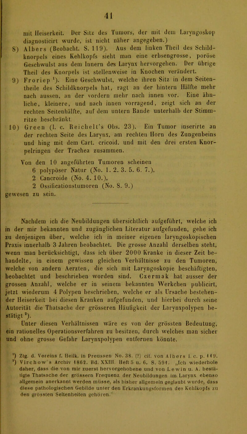 mit Heiserkeit. Der Silz des Tumors, der mit dem Laryngoskop diagnoslicirt wurde, ist nicht näher angegeben.) 8) Albers (Beobacht. S. 119). Aus dem linken Theil des Schild- knorpels eines Kehlkopfs sieht man eine erbsengrosse, poröse Geschwulst aus dem Innern des Larynx hervorgehen. Der übrige Theil des Knorpels ist stellenweise in Knochen verändert. 9) Froriep '). Eine Geschwulst, welche ihren Sitz in dem Seilen- theile des Schildknorpels hat, ragt an der hintern Hälfte mehr nach aussen, an der vordem mehr nach innen vor. Eine ähn- liche, kleinere, und nach innen vorragend, zeigt sich an der rechten Seitenhälfte, auf dem untern Rande unterhalb der Stimm- ritze beschränkt 10) Green (1. c. Reichell’s Obs. 23). Ein Tumor inserirte an der rechten Seite des Larynx, am rechten Horn des Zungenbeins und hing mit dem Carl, cricoid. und mit den drei ersten Kuor- pelringen der Trachea zusammen. Von den 10 angeführten Tumoren scheinen 6 polypöser Natur (No. 1. 2. 3. 5. 6. 7.), 2 Cancroide (No. 4. 10.), 2 Ossilieationslumoren (No. 8. 9.) gewesen zu sein. Nachdem ich die Neubildungen übersichtlich aufgeführt, welche ich in der mir bekannten und zugänglichen Literatur aufgefunden, gehe ich zu denjenigen über, welche ich in meiner eigenen laryngoskopischen Praxis innerhalb 3 Jahren beobachtet. Die grosse Anzahl derselben steht, wenn man berücksichtigt, dass ich über 2000 Kranke in dieser Zeit be- handelte, in einem gewissen gleichen Verhältnisse zu den Tumoren, welche von andern Aerzten, die sich mit Laryngoskopie beschäftigten, beobachtet und beschrieben worden sind. Czermak hat ausser der grossen Anzahl, welche er in seinem bekannten Werkchen publicirt, jetzt wiederum 4 Polypen beschrieben, welche er als Ursache bestehen- der Heiserkeit bei diesen Kranken aufgefunden, und hierbei durch seine Autorität die Thalsache der grösseren Häufigkeit der Larynxpolypen be- stätigt 2). Unter diesen Verhältnissen wäre es von der grössten Bedeutung, ein rationelles Operationsverfahren zu besitzen, durch welches man sicher und ohne grosse Gefahr Larynxpolypen entfernen könnte. ') Ztg. d. Vereins f. Heilk. in Preussen No. 38. (?) eil. von Albers I. c. p. HU. ’) Virchow’s Archiv 1862. Bd. XXIII Hell 5 u. 6. S. 591. „Ich wiederhole daher, dass die von mir zuerst hervorgehobene und von Lewin u. A. bestä- tigte Thatsache der grossem Frequenz der Neubildungen im Larynx ebenso allgemein anerkannt werden müsse, als bisher allgemein geglaubt wurde, dass diese pathologischen Gebilde unter den Erkrankungsformen des Kehlkopfs zu den grössten Seltenheiten gehören.1’