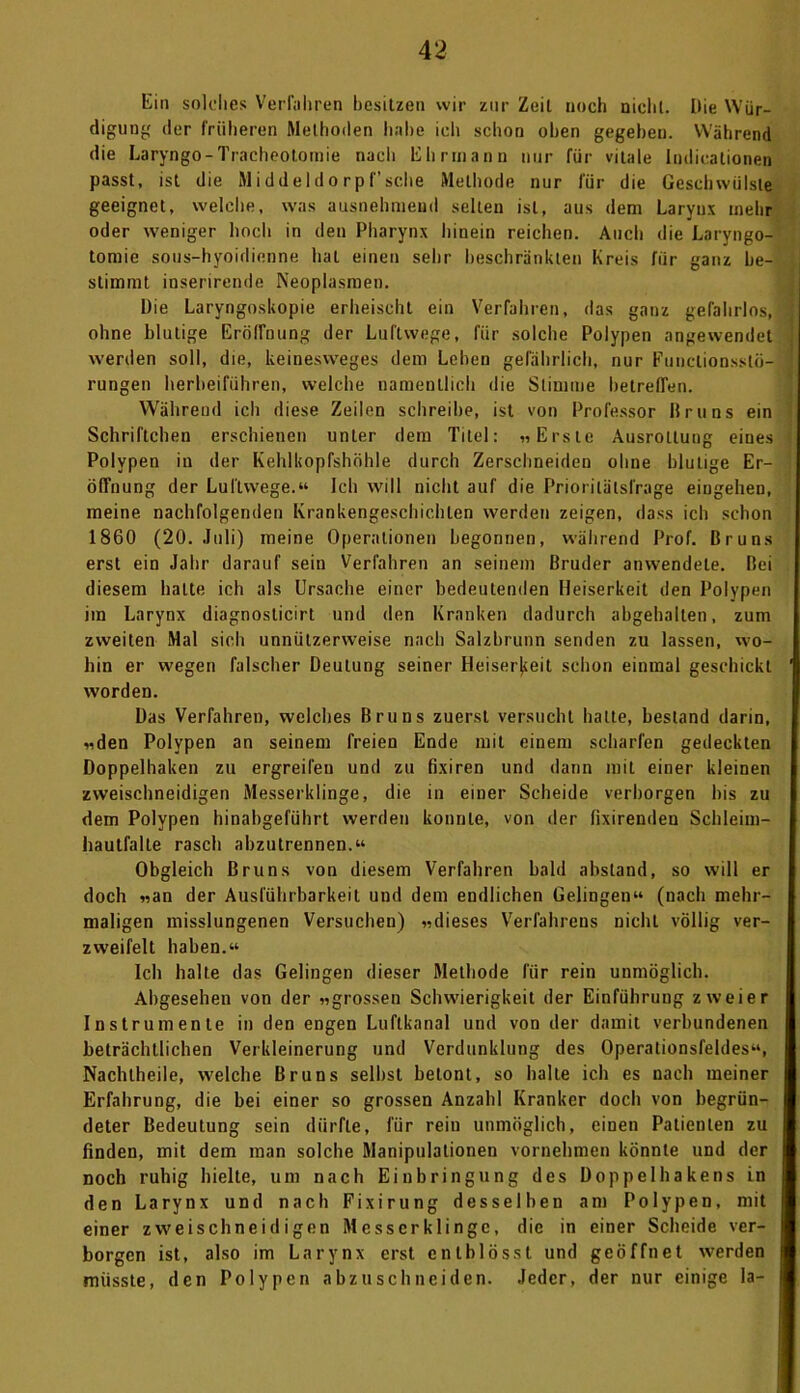 Ein solches Verfahren besitzen wir zur Zeit noch nicht. Die Wür- digung der früheren Methoden habe ich schon oben gegeben. Während die Laryngo-Tracheotomie nacli Ehrmann nur für vitale Indicationen passt, ist die Middeldo rp f’sehe Methode nur für die Geschwülste geeignet, welche, was ausnehmend selten ist, aus dem Larynx mehr oder weniger hoch in den Pharynx hinein reichen. Auch die Laryngo- tomie sous-hyoidienne hat einen sehr beschränkten Kreis für ganz be- stimmt inserirende Neoplasmen. Die Laryngoskopie erheischt ein Verfahren, das ganz gefahrlos, ohne blutige Eröffnung der Luftwege, für solche Polypen angewendet werden soll, die, keinesweges dem Leben gefährlich, nur Funclionsslö- rungen herbeiführen, welche namentlich die Stimme hetrefTen. Während ich diese Zeilen schreibe, ist von Professor Bruns ein Schriftchen erschienen unter dem Titel: »Erste AusroLtung eiues Polypen in der Kehlkopfshöhle durch Zerschneiden ohne blutige Er- öffnung der Luftwege.“ Ich will nicht auf die Priorilälsl'rage eingehen, meine nachfolgenden Krankengeschichten werden zeigen, dass ich schon 1860 (20. Juli) meine Operationen begonnen, während Prof. Bruns erst ein Jahr darauf sein Verfahren an seinem Bruder anwendele. Bei diesem halte ich als Ursache einer bedeutenden Heiserkeit den Polypen im Larynx diagnosticirt und den Kranken dadurch abgehalten, zum zweiten Mal sich unnützerweise nach Salzbrunn senden zu lassen, wo- hin er wegen falscher Deutung seiner Heiserkeit schon einmal geschickt worden. Das Verfahren, welches Bruns zuerst versucht hatte, bestand darin, «den Polypen an seinem freien Ende mit einem scharfen gedeckten Doppelhaken zu ergreifen und zu fixiren und dann mit einer kleinen zweischneidigen Messerklinge, die in einer Scheide verborgen bis zu dem Polypen hinabgeführt werden konnte, von der fixirenden Schleim- hautfalte rasch abzutrennen.“ Obgleich Bruns von diesem Verfahren bald abstand, so will er doch «an der Ausführbarkeit und dem endlichen Gelingen“ (nach mehr- maligen misslungenen Versuchen) «dieses Verfahrens nicht völlig ver- zweifelt haben.“ Ich halte das Gelingen dieser Methode für rein unmöglich. Abgesehen von der »grossen Schwierigkeit der Einführung zweier Instrumente in den engen Luftkanal und von der damit verbundenen beträchtlichen Verkleinerung und Verdunklung des Operationsfeldes“, Nachtheile, welche Bruns seihst betont, so halte ich es nach meiner Erfahrung, die bei einer so grossen Anzahl Kranker doch von begrün- deter Bedeutung sein dürfte, für rein unmöglich, eineu Patienten zu finden, mit dem man solche Manipulationen vornehmen könnte und der noch ruhig hielte, um nach Einbringung des Doppel hake ns in den Larynx und nach Fixirung desselben am Polypen, mit einer zweischneidigen Messerklinge, die in einer Scheide ver- borgen ist, also im Larynx erst entblösst und geöffnet werden müsste, den Polypen abzuschneiden. Jeder, der nur einige la-