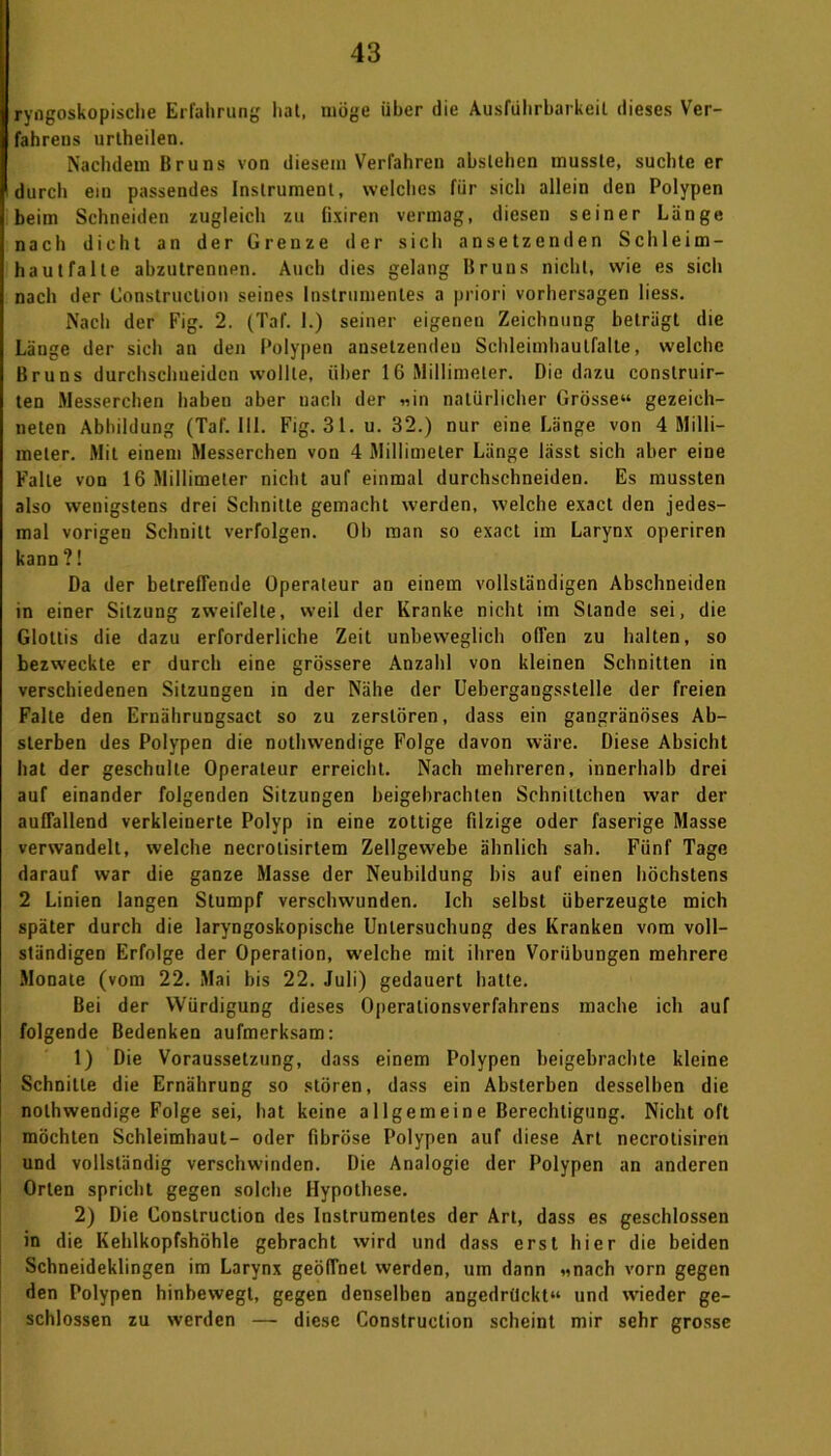 ryngoskopische Erfahrung hat, möge über die Ausführbarkeit dieses Ver- fahrens urtheilen. Nachdem Bruns von diesem Verfahren abstehen musste, suchteer durch ein passendes Instrument, welches für sich allein den Polypen beim Schneiden zugleich zu fixiren vermag, diesen seiner Länge nach dicht an der Grenze der sicli ansetzenden Schleim- haut falte ahzutrenupn. Auch dies gelang Bruns nicht, wie es sich nach der Construction seines Instrumentes a priori Vorhersagen liess. Nach der Fig. 2. (Taf. 1.) seiner eigenen Zeichnung beträgt die Länge der sich an den Polypen ansetzenden Schleimhautfalte, welche Bruns durchschueiden wollte, über IG Millimeter. Die dazu constrnir- ten Messerchen haben aber nach der «in natürlicher Grösse“ gezeich- neten Abbildung (Taf. 111. Fig. 31. u. 32.) nur eine Länge von 4 Milli- meter. Mit einem Messerchen von 4 Millimeter Länge lässt sich aber eine Falte von 16 Millimeter nicht auf einmal durchschneiden. Es mussten also wenigstens drei Schnitte gemacht werden, welche exact den jedes- mal vorigen Schnitt verfolgen. Oh man so exact im Larynx operiren kann ?! Da der betreffende Operateur au einem vollständigen Abschneiden in einer Sitzung zweifelte, weil der Kranke nicht im Stande sei, die Glottis die dazu erforderliche Zeit unbeweglich offen zu halten, so bezweckte er durch eine grössere Anzahl von kleinen Schnitten in verschiedenen Sitzungen in der Nähe der Uebergangsslelle der freien Falte den Ernährungsact so zu zerstören, dass ein gangränöses Ab- sterben des Polypen die nothwendige Folge davon wäre. Diese Absicht hat der geschulte Operateur erreicht. Nach mehreren, innerhalb drei auf einander folgenden Sitzungen beigebrachten Schnittchen war der auffallend verkleinerte Polyp in eine zottige filzige oder faserige Masse verwandelt, welche necrolisirtem Zellgewebe ähnlich sah. Fünf Tage darauf war die ganze Masse der Neubildung bis auf einen höchstens 2 Linien langen Stumpf verschwunden. Ich selbst überzeugte mich später durch die laryngoskopische Untersuchung des Kranken vom voll- ständigen Erfolge der Operation, welche mit ihren Vorübungen mehrere Monate (vom 22. Mai bis 22. Juli) gedauert hatte. Bei der Würdigung dieses Operalionsverfahrens mache ich auf folgende Bedenken aufmerksam: 1) Die Voraussetzung, dass einem Polypen beigebrachte kleine Schnitte die Ernährung so stören, dass ein Absterben desselben die nothwendige Folge sei, hat keine allgemeine Berechtigung. Nicht oft möchten Schleimhaut- oder fibröse Polypen auf diese Art necrolisiren und vollständig verschwinden. Die Analogie der Polypen an anderen Orlen spricht gegen solche Hypothese. 2) Die Construction des Instrumentes der Art, dass es geschlossen in die Kehlkopfshöhle gebracht wird und dass erst hier die beiden Schneideklingen im Larynx geöffnet werden, um dann «nach vorn gegen den Polypen hinbewegt, gegen denselben angedrückt“ und wieder ge- schlossen zu werden — diese Construction scheint mir sehr grosse