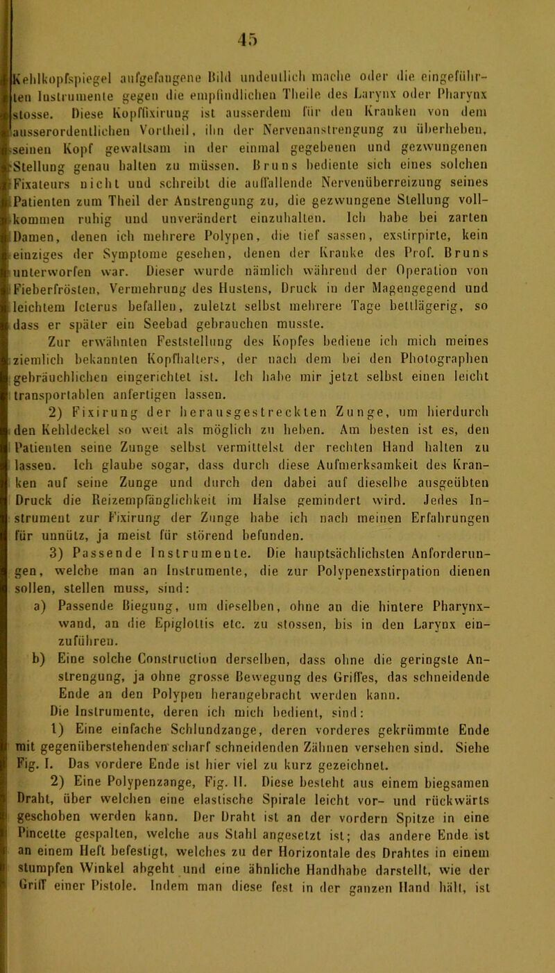 Kehlkopfspiegel aufgefangene Hihi undeutlich mache oder die eingeführ- len Instrumente gegen die empfindlichen Tlteile des Larynx oder Pharynx stosse. Diese Kopffixirung ist ausserdem für den Kranken von dem ausserordentlichen Vortheil, ihn der Nervenanstrengung zu überheben. seinen Kopf gewaltsam in der einmal gegebenen und gezwungenen Stellung genau halten zu müssen. Bruns bediente sich eines solchen Fixateurs nicht und schreibt die auflallende Nervenüberreizung seines Patienten zum Tlieil der Anstrengung zu, die gezwungene Stellung voll- kommen ruhig uud unverändert einzuhallen. Ich habe bei zarten Damen, denen ich mehrere Polypen, die tief sassen, exslirpirte, kein einziges der Symptome gesehen, denen der Kranke des Prof. Bruns unterworfen war. Dieser wurde nämlich während der Operation von Fieberfrösten, Vermehrung des Hustens, Druck in der Magengegend und leichtem Icterus befallen, zuletzt seihst mehrere Tage bettlägerig, so dass er später ein Seebad gebrauchen musste. Zur erwähnten Feststellung des Kopfes bediene ich mich meines ziemlich bekannten Kopfhalters, der nach dem bei den Photographen gebräuchlichen eingerichtet ist. Ich habe mir jetzt selbst einen leicht transportablen anfertigen lassen. 2) Fixirung der herausgestreckten Zunge, um hierdurch den Kehldeckel so weit als möglich zu heben. Am besten ist es, den Patienten seine Zunge selbst vermittelst der rechten Hand halten zu lassen. Ich glaube sogar, dass durch diese Aufmerksamkeit des Kran- ken auf seine Zunge und durch den dabei auf dieselbe ausgeübten Druck die ReizempfäDglichkeit im Halse gemindert wird. Jedes In- strument zur Fixirung der Zunge habe ich nach meinen Erfahrungen für unnütz, ja meist für störend befunden. 3) Passende Instrumente. Die hauptsächlichsten Anforderun- gen, welche man an Instrumente, die zur Polypenexstirpation dienen sollen, stellen muss, sind: a) Passende Biegung, um dieselben, ohne an die hintere Pharynx- wand, an die Epigloltis etc. zu stossen, bis in den Larynx ein- zuführeu. b) Eine solche Conslruction derselben, dass ohne die geringste An- strengung, ja ohne grosse Bewegung des Griffes, das schneidende Ende an den Polypen herangebracht werden kann. Die Instrumente, deren ich mich bedient, sind: 1) Eine einfache Schlundzange, deren vorderes gekrümmte Ende mit gegenüberstehenden scharf schneidenden Zähnen versehen sind. Siehe Fig. I. Das vordere Ende ist hier viel zu kurz gezeichnet. 2) Eine Polypenzange, Fig. II. Diese besteht aus einem biegsamen Draht, über welchen eine elastische Spirale leicht vor- und rückwärts geschoben werden kann. Der Draht ist an der vordem Spitze in eine Pincelte gespalten, welche aus Stahl angesetzt ist; das andere Ende ist an einem Heft befestigt, welches zu der Horizontale des Drahtes in einem stumpfen Winkel abgeht und eine ähnliche Handhabe darstellt, wie der Griff einer Pistole. Indem man diese fest in der ganzen Hand hält, ist