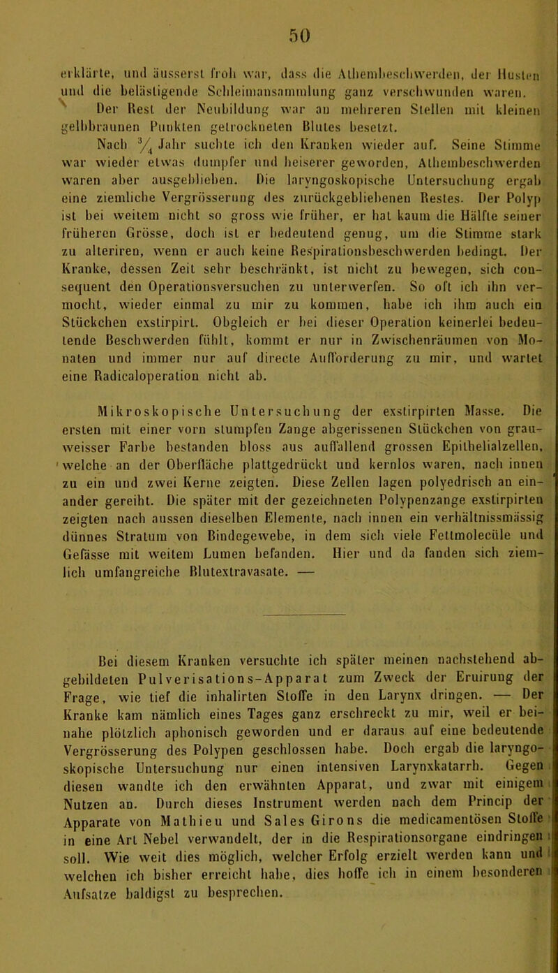 erklärte, und üusserst i'roli war, dass die Athemhesehwerden, der Husten und die belästigende Schleimansamralung ganz verschwunden waren. Der Rest der Neubildung war an mehreren Stellen mit kleinen gelbbraunen Punkten getrockneten Blutes besetzt. Nach 3/4 Jahr suchte ich den Kranken wieder auf. Seine Stimme war wieder etwas dumpfer und heiserer geworden, Athemhesehwerden waren aber ausgeblieben. Die lnryngoskopische Untersuchung ergab eine ziemliche Vergrösserung des zurückgebliebenen Restes. Der Polyp ist hei weitem nicht so gross wie früher, er hat kaum die Hälfte seiner früheren Grösse, doch ist er bedeutend genug, um die Slimme stark zu alleriren, wenn er auch keine Respiralionsbesehwerden bedingt. Per Kranke, dessen Zeit sehr beschränkt, ist nicht zu bewegen, sich con- sequent den Operationsversuchen zu unterwerfen. So oft ich ihn ver- mocht, wieder einmal zu mir zu kommen, habe ich ihm auch ein Stückchen exslirpirt. Obgleich er bei dieser Operation keinerlei bedeu- tende Beschwerden fühlt, kommt er nur in Zwischenräumen von Mo- naten und immer nur auf direcle Aufforderung zu mir, und wartet eine Radicaloperation nicht ab. Mikroskopische Untersuchung der exslirpirten Masse. Die ersten mit einer vorn stumpfen Zange abgerissenen Stückchen von grau- weisser Farbe bestanden bloss aus auffallend grossen Epilhelialzellen, 1 welche an der Oberfläche plattgedrückt und kernlos waren, nach innen zu ein und zwei Kerne zeigten. Diese Zellen lagen polyedrisch an ein- ander gereiht. Die später mit der gezeichneten Polypenzange exslirpirten zeigten nach aussen dieselben Elemente, nach innen ein verhältnissmässig dünnes Stratum von Bindegewebe, in dem sich viele Fettmoleeiile und Gefässe mit weitem Lumen befanden. Hier und da fanden sich ziem- lich umfangreiche Blutextravasate. — Bei diesem Kranken versuchte ich später meinen nachstehend ab- gebildeteu Pulverisations-Apparat zum Zweck der Eruirung der Frage, wie tief die inhalirten Stoffe in den Larynx dringen. — Der Kranke kam nämlich eines Tages ganz erschreckt zu mir, weil er bei- nahe plötzlich aphonisch geworden und er daraus auf eine bedeutende Vergrösserung des Polypen geschlossen habe. Doch ergab die laryngo- skopische Untersuchung nur einen intensiven Larynxkatarrh. Gegen diesen wandte ich den erwähnten Apparat, und zwar mit einigem Nutzen an. Durch dieses Instrument werden nach dem Princip der Apparate von Mathieu und Sales Giro ns die medicamenlösen Stolle in eine Art Nebel verwandelt, der in die Respirationsorgane eindringen soll. Wie weit dies möglich, welcher Erfolg erzielt werden kann und welcheu ich bisher erreicht habe, dies hofTe ich in einem besonderen Aufsatze baldigst zu besprechen.