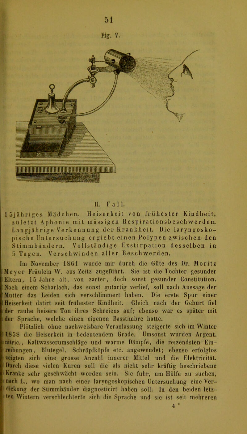 Fig. V. löjähriges Mädchen. Heiserkeit von frühester Kindheit, zuletzt Aphonie mit massigen Respira tionsbeschvverden. Langjährige Verkennung der Krankheit. Die laryngosko- pische Untersuchung ergieht einen Polypen zwischen den Stimmbändern. Vollständige Exstirpation desselben in 5 Tagen. Verschwinden aller Beschwerden. Im November 1861 wurde mir durch die Güte des Dr. Moritz Meyer Fräulein W. aus Zeitz zugeführt. Sie ist die Tochter gesunder Eltern, 15 Jahre alt, von zarter, doch sonst gesunder Constitution. I Nach einem Scharlach, das sonst gutartig verlief, soll nach Aussage der I Mutter das Leiden sich verschlimmert haben. Die erste Spur einer I Heiserkeit datirt seit frühester Kindheit. Gleich nach der Geburt fiel K der rauhe heisere Ton ihres Schreiens auf; ebenso war es später mit B der Sprache, welche einen eigenen Basstimbre hatte. Plötzlich ohne nachweisbare Veranlassung steigerte sich im Winter e' 1858 die Heiserkeit in bedeutendem Grade. Umsonst wurden Argent. I nitric., Kaltwasserumschläge und warme Dämpfe, die reizendsten Ein- | reibungen, Blutegel, Schröpfköpfe etc. angewendet; ebenso erfolglos I zeigten sich eine grosse Anzahl innerer Mittel und die Elektricität. I Durch diese vielen Kuren soll die als nicht sehr kräftig beschriebene I Kranke sehr geschwächt worden sein. Sie fuhr, um Hülfe zu suchen, I nach L., wo man nach einer laryngoskopischen Untersuchung eine Ver- I dickung der Stimmbänder diagnosticirt haben soll. In den beiden letz- I ten Wintern verschlechterte sich die Sprache und sie ist seil mehreren 4 *