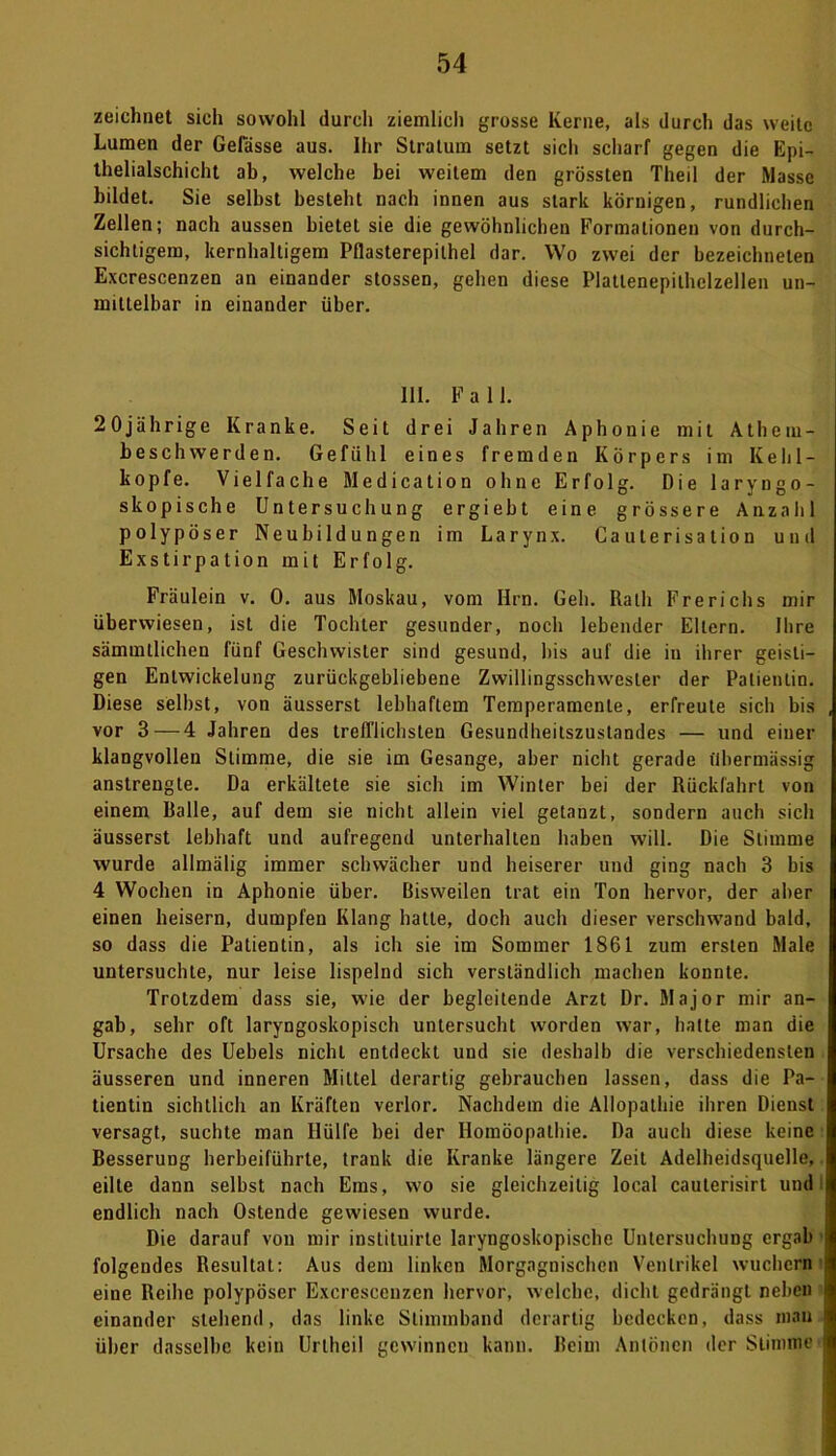 zeichnet sich sowohl durch ziemlich grosse Kerne, als durch das weite Lumen der Gelasse aus. Ihr Stratum setzt sich scharf gegen die Epi- thelialschicht ab, welche bei weitem den grössten Theil der Masse bildet. Sie selbst besteht nach innen aus stark körnigen, rundlichen Zellen; nach aussen bietet sie die gewöhnlichen Formationen von durch- sichtigem, kernhaltigem Pflasterepilhel dar. Wo zwei der bezeichneten Excrescenzen an einander stossen, gehen diese Platlenepilhclzellen un- mittelbar in einander über. 111. Fall. 20jährige Kranke. Seit drei Jahren Aphonie mit Athem- beschwerden. Gefühl eines fremden Körpers im Kehl- kopfe. Vielfache Medication ohne Erfolg. Die laryngo- skopische Untersuchung ergiebt eine grössere Anzahl polypöser Neubildungen im Larynx. Caulerisation und Exstirpation mit Erfolg. Fräulein v. 0. aus Moskau, vom Hrn. Geh. Rath Frerichs mir überwiesen, ist die Tochter gesunder, noch lebender Eltern. Ihre sämmtlichen fünf Geschwister sind gesund, bis auf die in ihrer geisti- gen Entwickelung zurückgebliebene Zwillingsschwesler der Patientin. Diese selbst, von äusserst lebhaftem Temperamente, erfreute sich bis vor 3 — 4 Jahren des trefflichsten Gesundheitszustandes — und einer klangvollen Stimme, die sie im Gesänge, aber nicht gerade übermässig anstrengte. Da erkältete sie sich im Winter bei der Rückfahrt von einem Ralle, auf dem sie nicht allein viel getanzt, sondern auch sich äusserst lebhaft und aufregend unterhalten haben will. Die Stimme wurde allmälig immer schwächer und heiserer und ging nach 3 bis 4 Wochen in Aphonie über. Bisweilen trat ein Ton hervor, der aber einen heisern, dumpfen Klang hatte, doch auch dieser verschwand bald, so dass die Patientin, als ich sie im Sommer 1861 zum ersten Male untersuchte, nur leise lispelnd sich verständlich machen konnte. Trotzdem dass sie, wie der begleitende Arzt Dr. Major mir an- gab, sehr oft laryngoskopisch untersucht worden war, hatte man die Ursache des Uebels nicht entdeckt und sie deshalb die verschiedensten äusseren und inneren Mittel derartig gebrauchen lassen, dass die Pa- tientin sichtlich an Kräften verlor. Nachdem die Allopathie ihren Dienst versagt, suchte man Hülfe bei der Homöopathie. Da auch diese keine Besserung herbeiführte, trank die Kranke längere Zeit Adelheidsquelle, eilte dann selbst nach Ems, wo sie gleichzeitig local cauterisirt und endlich nach Ostende gewiesen wurde. Die darauf von mir inslituirle laryngoskopischc Untersuchung ergab folgendes Resultat: Aus dem linken Morgagnischen Ventrikel wuchern eine Reihe polypöser Excrescenzen hervor, welche, dicht gedrängt neben einander stehend, das linke Stimmband derartig bedecken, dass man über dasselbe kein Uriheil gewinnen kann. Reim Anlöncn der Stimme