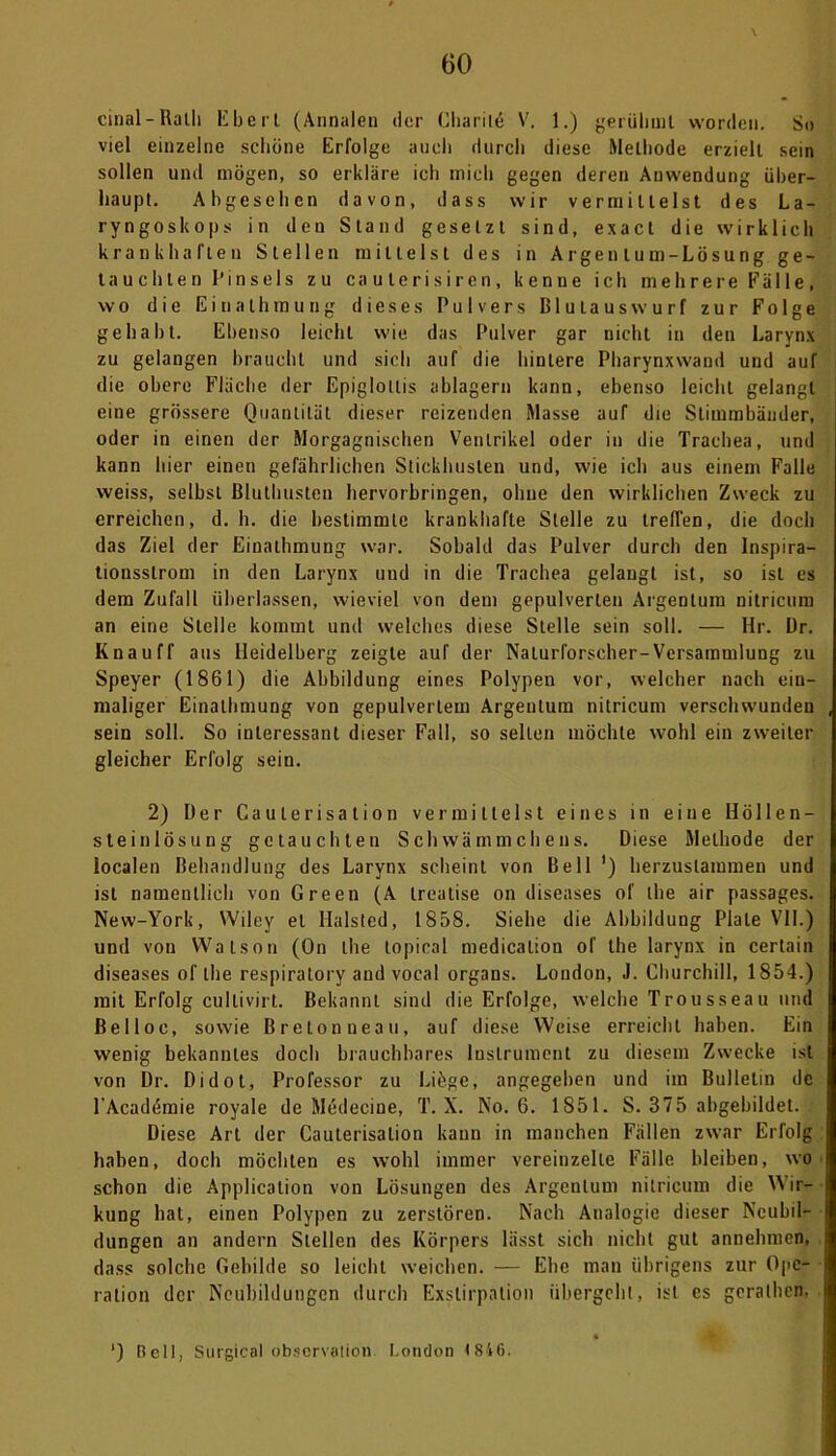 cinal-Ralh Eberl (Annalen der Charite V. 1.) gerühmt worden. So viel einzelne schöne Erfolge auch durch diese Methode erzielt sein sollen und mögen, so erkläre ich mich gegen deren Anwendung über- haupt. Abgesehen davon, dass wir vermittelst des La- ryngoskops in den Stand gesetzt sind, exact die wirklich krankhaften Stellen mittelst des in Argen lum-Lösung. ge- tauchten Pinsels zu ca u terisiren, kenne ich mehrere Fälle, wo die Einathmung dieses Pulvers ßlutauswurf zur Folge gehabt. Ebenso leicht wie das Pulver gar nicht in den Larynx zu gelangen braucht und sich auf die hintere Pharynxwand und auf die obere Fläche der Epigloltis ablagern kann, ebenso leicht gelangt eine grössere Quantität dieser reizenden Masse auf die Stimmbänder, oder in einen der Morgagnischen Ventrikel oder in die Trachea, und kann hier einen gefährlichen Stickhusten und, wie ich aus einem Falle weiss, selbst Bluthusten hervorbringen, ohne den wirklichen Zweck zu erreichen, d. h. die bestimmte krankhafte Stelle zu trefien, die doch das Ziel der Einathmung war. Sobald das Pulver durch den Inspira- tionsslrom in den Larynx und in die Trachea gelangt ist, so ist es dem Zufall überlassen, wieviel von dem gepulverten Argentum nitricum an eine Stelle kommt und welches diese Stelle sein soll. — Hr. ür. Knauff aus Heidelberg zeigte auf der Naturforscher-Versammlung zu Speyer (1861) die Abbildung eines Polypen vor, welcher nach ein- maliger Einathmung von gepulvertem Argentum nitricum verschwunden sein soll. So interessant dieser Fall, so selten möchte wohl ein zweiter gleicher Erfolg sein. 2) Der Caulerisation vermittelst eines in eine Höllen- steinlösung getauchten Schwämmchens. Diese Methode der localen Behandlung des Larynx scheint von Bell ') herzuslammen und ist namentlich von Green (A treatise on diseases of the air passages. New-York, Wiley et Halsted, 1858. Siehe die Abbildung Plate VII.) und von Watson (On the topical medicalion of the larynx in certain diseases of the respiratory and vocal organs. London, J. Churchill, 1854.) mit Erfolg cullivirt. Bekannt sind die Erfolge, welche Trousseau und Belloc, sowie Bretonneau, auf diese Weise erreicht haben. Ein wenig bekanntes doch brauchbares Instrument zu diesem Zwecke ist von Dr. Didot, Professor zu Liüge, angegeben und im Bulletin de l’Academie royale de Medecine, T. X. No. 6. 1851. S. 375 abgebildet. Diese Art der CauterisaLion kann in manchen Fällen zwar Erfolg haben, doch möchten es wohl immer vereinzelte Fälle bleiben, wo schon die Application von Lösungen des Argentum nitricum die Wir- kung hat, einen Polypen zu zerstören. Nach Analogie dieser Neubil- dungen an andern Stellen des Körpers lässt sich nicht gut annehmen, dass solche Gebilde so leicht weichen. — Ehe man übrigens zur Ope- ration der Neubildungen durch Exstirpation übergeht, ist cs gerathen. ) Bell, Surgical observation London 1846.