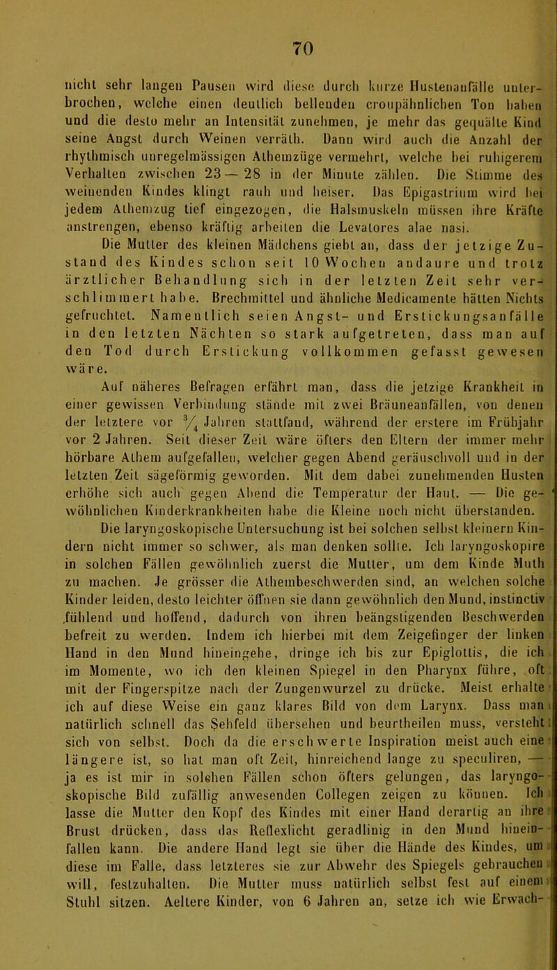 TO nicht sehr langen Pausen wird diese durch kurze Huslenaulalle unter- brochen, welche einen deutlich bellenden croupähnlichen Ton haben und die desto mehr an Intensität zunehmen, je mehr das gequälte Kind seine Angst durch Weinen verrälh. Dann wird auch die Anzahl der rhythmisch unregelmässigen Alhemziige vermehrt, welche hei ruhigerem Verhallen zwischen 23— 28 in der Minute zählen. Die Stimme des weinenden Kindes klingt rauh und heiser. Das Epigastrium wird hei jedem Alhemzug tief eingezogen, die Halsmuskeln müssen ihre Kräfte anstrengen, ebenso kräftig arbeiten die Levalores alae nasi. Die Mutter des kleinen Mädchens giebl an, dass der jetzige Zu- stand des Kindes schon seit 10 Wochen andaurc und trotz ärztlicher Behandlung sich in der letzten Zeit sehr ver- schlimmert habe. Brechmittel und ähnliche Medicaraenle hätten Nichts gefruchtet. Namentlich seien Angst- und Erstickungsanfälle in den letzten Nächten so stark aufgetreten, dass mau auf den Tod durch Erstickung vollkommen gefasst gewesen wäre. Auf näheres Befragen erfährt man, dass die jetzige Krankheit in einer gewissen Verbindung Stände mit zwei Bräuneanfällen, von denen der letztere vor % Jahren stattfaud, während der erslere im Frühjahr vor 2 Jahren. Seil dieser Zeit wäre öfters den Eltern der immer mehr hörbare Albern aufgelälleu, welcher gegen Abend geräuschvoll und in der letzlen Zeit sägeförmig geworden. Mit dem dabei zunehmenden Husten erhöhe sich auch gegen Abend die Temperatur der Haut. — Die ge- wöhnlichen Kinderkrankheiten habe die Kleine noch nicht überstanden. Die laryngoskopische Untersuchung ist bei solchen selbst kleinern Kin- dern nicht immer so schwer, als man denken sollte. Ich laryngoskopire in solchen Fällen gewöhnlich zuerst die Mutter, um dem Kinde Muth zu machen. Je grösser die Atheinbeschwerden sind, an welchen solche Kinder leiden, desto leichter öffnen sie dann gewöhnlich den Mund, instinctiv .fühlend und hoffend, dadurch von ihren beängstigenden Beschwerden befreit zu werden. Indem ich hierbei mit dem Zeigefinger der linken Hand in den Mund hineingehe, dringe ich bis zur Epiglotlis, die ich im Momente, wo ich den kleinen Spiegel in den Pharynx führe, oft mit der Fingerspitze nach der Zungenwurzel zu drücke. Meist erhalte ich auf diese Weise ein ganz klares Bild von dem Larynx. Dass man natürlich schnell das Sehfeld übersehen und beurlheilen muss, versteht sich von selbst. Doch da die erschwerte Inspiration meistauch eine längere ist, so hat man oft Zeit, hinreichend lange zu speculiren, — ja es ist mir in solchen Fällen schon öfters gelungen, das laryngo- skopisehe Bild zufällig anwesenden College» zeigen zu können. Ich lasse die Mutter den Kopf des Kindes mit einer Hand derartig au ihre Brust drücken, dass das Reflexlicht geradliuig in den Mund hiuein- fallen kann. Die andere Hand legt sie über die Hände des Kindes, uni diese im Falle, dass letzteres sie zur Abwehr des Spiegels gebrauchen will, feslzuhallen. Die Mutter muss natürlich selbst fest auf einem Stuhl sitzen. Aeltere Kinder, von 6 Jahren au, setze ich wie Erwach-