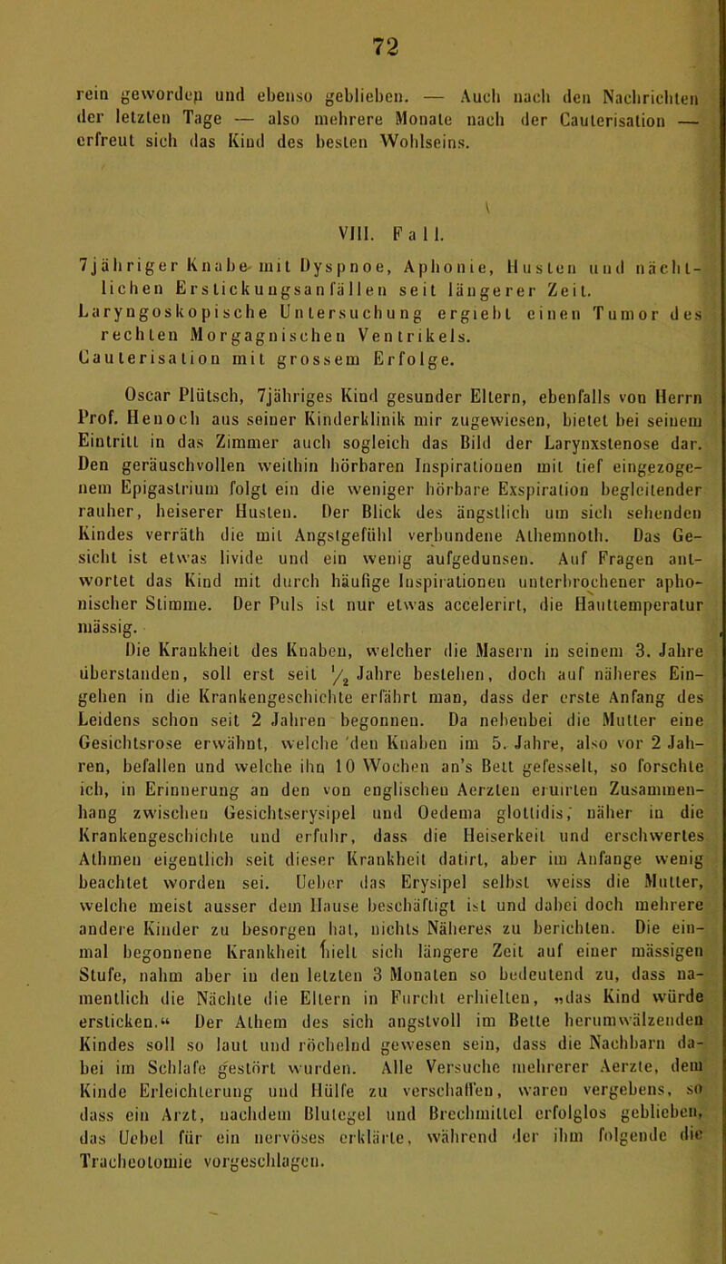 rein gewordep und ebenso geblieben. — Auch nach den Nachrichten der letzten Tage — also mehrere Monate nach der Caulerisation — erfreut sieh das Kind des besten Wohlseins. t VIII. Fall. 7jähriger Knabe-mit Dyspnoe, Aphonie, Husten und nacht- lieben Erstickungsanfällen seit längerer Zeit. Laryngoskopische Untersuchung ergiebl einen Tumor des rechten Morgagnisehen Ventrikels. Caulerisation mit grossem Erfolge. Oscar Plütsch, 7jähriges Kind gesunder Eltern, ebenfalls von Herrn Prof. Henoch aus seiner Kinderklinik mir zugevviesen, bietet bei seinem Eintritt in das Zimmer auch sogleich das Bild der Larynxstenose dar. Den geräuschvollen weithin hörbaren Inspirationen mit lief eingezoge- nem Epigaslrium folgt ein die weniger hörbare Exspiration begleitender rauher, heiserer Husten. Der Blick des ängstlich um sieh sehenden Kindes verräth die mit Angstgefühl verbundene Alhemnoth. Das Ge- sicht ist etwas livide und ein wenig aufgedunsen. Auf Fragen ant- wortet das Kind mit durch häufige Inspirationen unterbrochener apho- nischer Stimme. Der Puls ist nur etwas accelerirt, die Hauttemperatur massig. Die Krankheit des Knaben, welcher die Masern in seinem 3. Jahre uberstanden, soll erst seit ‘/2 Jahre bestehen, doch auf näheres Ein- gehen in die Krankengeschichte erfährt man, dass der erste Anfang des Leidens schon seit 2 Jahren begonnen. Da nebenbei die Mutier eine Gesichtsrose erwähnt, welche den Knaben im 5. Jahre, also vor 2 Jah- ren, befallen und welche ihn 10 Wochen an’s Bett gefesselt, so forschte ich, in Erinnerung an den von englischen Aerzlen eruirlen Zusammen- hang zwischen Gesichtserysipel und Oederna glollidis,' näher in die Krankengeschichte und erfuhr, dass die Heiserkeit und erschwertes Alhmeu eigentlich seit dieser Krankheit datirl, aber im Anfänge wenig beachtet worden sei. Ueber das Erysipel selbst weiss die Mutter, welche meist ausser dem Hause beschäftigt ist und dabei doch mehrere andere Kinder zu besorgen hat, nichts Näheres zu berichten. Die ein- mal begonnene Krankheit fiiell sich längere Zeit auf einer massigen Stufe, nahm aber in den letzten 3 Monaten so bedeutend zu, dass na- mentlich die Nächte die Ellern in Furcht erhielten, «das Kind würde ersticken.“ Der Albern des sich angstvoll im Bette herumwälzenden Kindes soll so laut und röchelnd gewesen sein, dass die Nachbarn da- bei im Schlafe gestört wurden. Alle Versuche mehrerer Aerzte, dem Kinde Erleichterung und Hülfe zu verschallen, waren vergebens, so dass ein Arzt, nachdem Blutegel und Brechmittel erfolglos geblieben, das Uebel für ein nervöses erklärte, während der ihm folgende die Tracheotomie vorgeschlagen.
