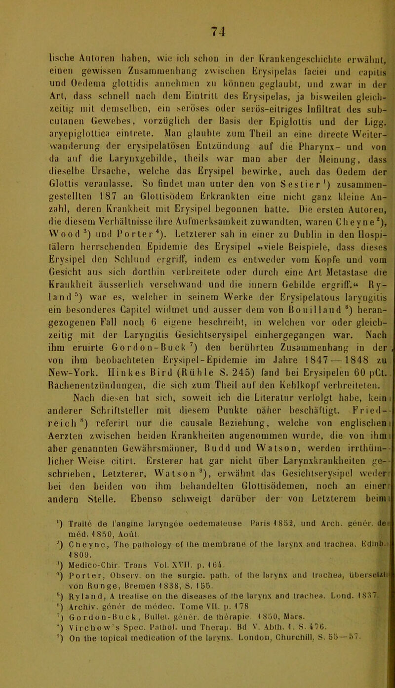 lisclie Autoren haben, wie ich schon in der Krankengeschichte erwähnt, einen gewissen Zusammenhang zwischen Erysipelas läeiei und capitis und Oedema glotlidis annehmen zu können geglaubt, und zwar in der Art, dass schnell nach dem Eintritt, des Erysipelas, ja bisweilen gleich- zeitig mit demselben, ein seröses oder serös-eitriges Infiltrat des sub- culanen Gewebes, vorzüglich der Basis der Epiglollis und der Ligg. aryepiglotlica einlrele. Man glaubte zum Theil an eine directe Weiter- wanderung der erysipelalüsen Entzündung auf die Pharynx- und von da auf die Larynxgebilde, theils war man aber der Meinung, dass dieselbe Ursache, welche das Erysipel bewirke, auch das Oedem der Glottis veranlasse. So findet man unter den von Sestier') zusammen- gestelllen 187 an Glollisödem Erkrankten eine nicht ganz kleiue An- zahl, deren Krankheit mit Erysipel begonnen hatte. Die ersten Autoren, die diesem Verhältnisse ihre Aufmerksamkeit zuwandlen, waren Cheyne*), Wood 3) und Porter4). Letzterer sah in einer zu Dublin in den Hospi- tälern herrschenden Epidemie des Erysipel «viele Beispiele, dass dieses Erysipel den Schlund ergriff, indem es entweder vom Kopfe und vom Gesicht aus sich dorthin verbreitete oder durch eine Art Metastase die Krankheit äusserlich verschwand und die innern Gebilde ergriff.“ Ry- lnnd5) war es, welcher in seinem Werke der Erysipelalous laryngilis ein besonderes Capilel widmet und ausser dem von Bouillaud 6) heran- gezogenen Fall noch 6 eigene beschreibt, in welchen vor oder gleich- zeitig mit der Laryngilis Gesichtserysipel einhergegangen war. Nach ihm eruirte Gordon-Buck 7) den berührten Zusammenhang in der, von ihm beobachteten Erysipel-Epidemie im Jahre 1847— 1848 zu New-York. Hink es Bird (Rühle 8. 245) fand bei Erysipelen 60 pCt. Rachenentzündungen, die sich zum Theil auf den Kehlkopf verbreiteten. Nach diesen hat sich, soweit ich die Literatur verfolgt habe, kein i anderer Schriftsteller mit diesem Punkte näher beschäftigt. Fried- reich8) referirl nur die causale Beziehung, welche von englischen Aerzten zwischen beiden Krankheiten angenommen wurde, die von ihm: aber genannten Gewährsmänner, Budd und Watson, werden irrlhüm- licher Weise citirt. Erslerer hat gar nicht über Larynxkrankheiten ge- schrieben, Letzterer, Watson a), erwähnt das Gesichtserysipel weder: bei den beiden von ihm behandelten Glottisödemen, noch an einer andern Stelle. Ebenso schweigt darüber der von Letzterem beim ') Traile de l'angine laryngde oedemaleuse Paris <852, und Aich, gener. de; med. 1 850, Aoül. *) Cheyne, The patbology of ihe membrano of ihe larynx and trachen, tidinb. 1 809. ') Medico-Chir. Trans Vol. XVIF. p. 104. 1) Porter, Observ. on Ihe surgic. palli. of Ihe larynx and trachea, übersetzt: von Runge, Bremen 1838, S. 155. 5) Ryland, A trealise on Ihe diseases of ihe larynx and trachea. Lund. IS37. *) Archiv. gönör de medec. Tome VII. p. 178 Gordon-Buck, Bullet, genör. de Ihtirapie 1850, Mars. *) Virchow’s Spec. Palhol. und Therap. Bit V. Abih. 1. S. 476. ') On the lopical medication of Ihe larynx. London, Churchill, S. 55—57.