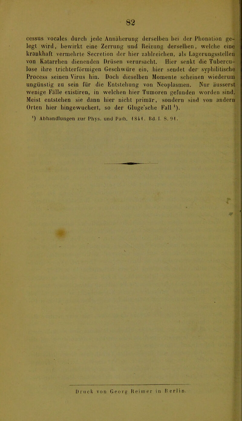 cessus vocales durch jede Annäherung derselben bei der Phonation ge- legt wird, bewirkt eine Zerrung und Reizung derselben, welche eine krankhaft vermehrte Secrelion der liier zahlreichen, als Lagcrungsslellen von Katarrhen dienenden Drüsen verursacht. Hier senkt die Tubercu- lose ihre trichterförmigen Geschwüre ein, hier sendet der' syphilitische Process seinen Virus hin. Doch dieselben Momente scheinen wiederum ungünstig zu sein für die Entstehung von Neoplasmen. Nur äusserst wenige Fälle exisliren, in welchen hier Tumoren gefunden worden sind. Meist entstehen sie dann hier nicht primär, sondern sind von andern Orten hier hingewuchert, so der Gluge’sche Fall '). ') Abhandlungen zur Phys. und Paib. 1841. Rd. I. S. 91. Druck von Georg Reimer in II erIi n.