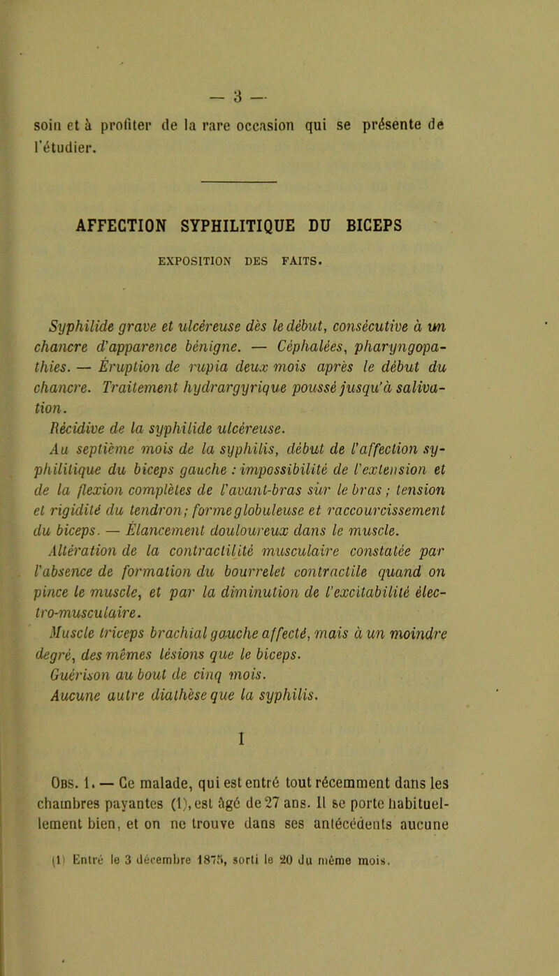 - 3 — soin et à profiter de la rare occasion qui se présente de l’étudier. AFFECTION SYPHILITIQUE DU BICEPS EXPOSITION DES FAITS. Syphilide grave et ulcéreuse dès le début, consécutive à un chancre d'apparence bénigne. — Céphalées, pharyngopa- thies. — Éruption de rupia deux mois après le début du chancre. Traitement hydrargyrique poussé jusqu’à saliva- tion. Récidive de la syphilide ulcéreuse. Au septième mois de la syphilis, début de l’affection sy- philitique du biceps gauche : impossibilité de l'extension et de la flexion complètes de l'avant-bras sur le bras ; tension et rigidité du tendron; forme globuleuse et raccourcissement du biceps. — Élancement douloureux dans le muscle. Altération de la contractilité musculaire constatée par l’absence de formation du bourrelet contractile quand on pince le muscle, et par la diminution de T excitabilité élec- tro-musculaire. Muscle triceps brachial gauche affecté, mais à un moindre degré, des mêmes lésions que le biceps. Guérison au bout de cinq mois. Aucune autre diathèse que la syphilis. I Obs. 1. — Ce malade, qui est entré tout récemment dans les chambres payantes (1),est âgé de 27 ans. Il se porte habituel- lement bien, et on ne trouve dans ses antécédents aucune