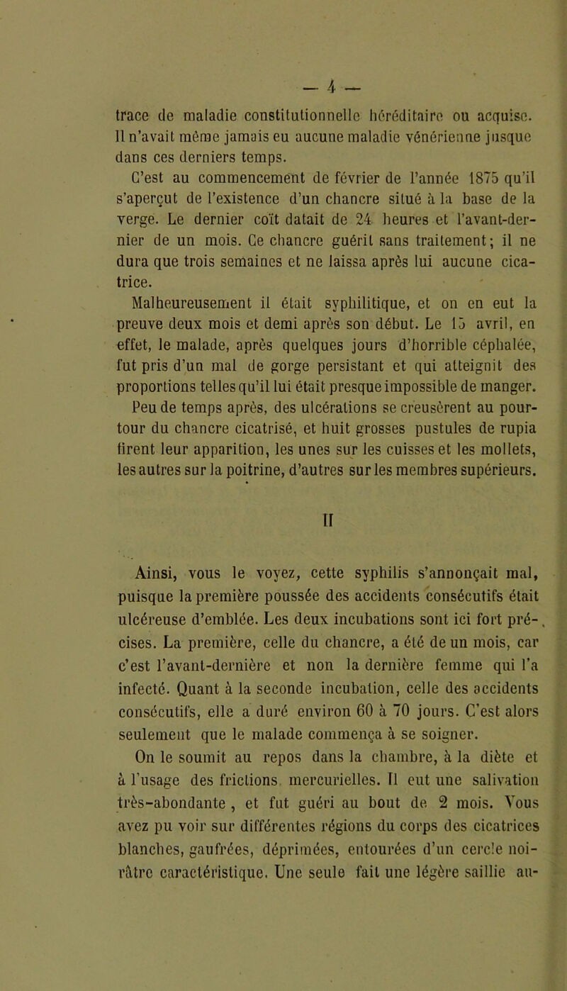 trace de maladie constitutionnelle héréditaire ou acquise. 11 n’avait même jamais eu aucune maladie vénérienne jusque dans ces derniers temps. C’est au commencement de février de l’année 1875 qu’il s’aperçut de l’existence d’un chancre situé à la base de la verge. Le dernier coït datait de 24 heures et l’avant-der- nier de un mois. Ce chancre guérit sans traitement; il ne dura que trois semaines et ne laissa après lui aucune cica- trice. Malheureusement il était syphilitique, et on en eut la preuve deux mois et demi après son début. Le 15 avril, en effet, le malade, après quelques jours d’horrible céphalée, fut pris d’un mal de gorge persistant et qui atteignit des proportions telles qu’il lui était presque impossible de manger. Peu de temps après, des ulcérations se creusèrent au pour- tour du chancre cicatrisé, et huit grosses pustules de rupia firent leur apparition, les unes sur les cuisses et les mollets, les autres sur la poitrine, d’autres sur les membres supérieurs. ir Ainsi, vous le voyez, cette syphilis s’annonçait mal, puisque la première poussée des accidents consécutifs était ulcéreuse d’emblée. Les deux incubations sont ici fort pré-. cises. La première, celle du chancre, a été de un mois, car c’est l’avant-dernière et non la dernière femme qui l’a infecté. Quant à la seconde incubation, celle des accidents consécutifs, elle a duré environ 60 à 70 jours. C’est alors seulement que le malade commença à se soigner. On le soumit au repos dans la chambre, à la diète et à l’usage des frictions mercurielles, fl eut une salivation très-abondante , et fut guéri au bout de 2 mois. Vous avez pu voir sur différentes régions du corps des cicatrices blanches, gaufrées, déprimées, entourées d’un cercle noi- râtre caractéristique. Une seule fait une légère saillie au-