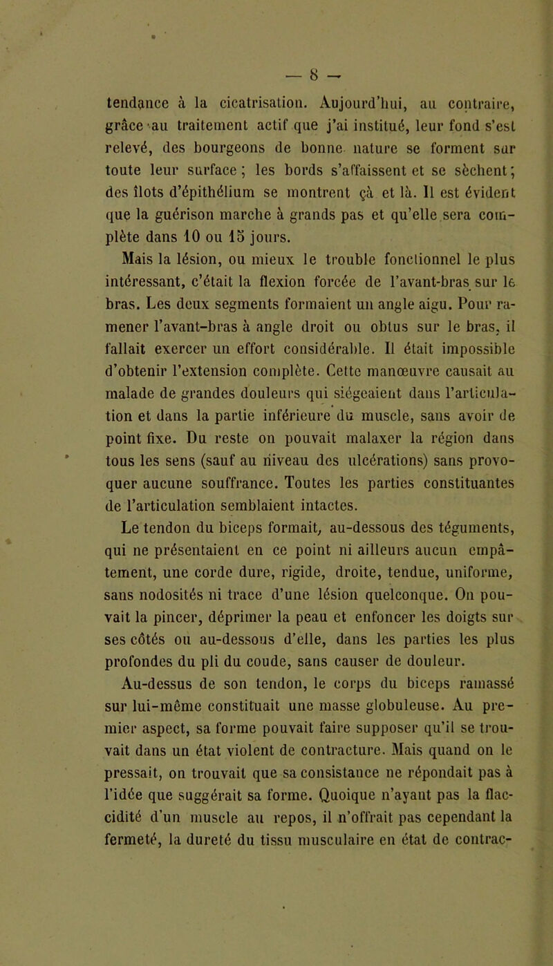 tendance à la cicatrisation. Aujourd’hui, au contraire, grâce au traitement actif que j’ai institué, leur fond s’est relevé, des bourgeons de bonne nature se forment sur toute leur surface; les bords s’affaissent et se sèchent; des îlots d’épithélium se montrent çà et là. Il est évident que la guérison marche à grands pas et qu’elle sera com- plète dans 10 ou 15 jours. Mais la lésion, ou mieux le trouble fonclionnel le plus intéressant, c’était la flexion forcée de l’avant-bras sur le bras. Les deux segments formaient un angle aigu. Pour ra- mener l’avant-bras à angle droit ou obtus sur le bras, il fallait exercer un effort considérable. Il était impossible d’obtenir l’extension complète. Celte manœuvre causait au malade de grandes douleurs qui siégeaient dans l’articula- tion et dans la partie inférieure du muscle, sans avoir de point fixe. Du reste on pouvait malaxer la région dans tous les sens (sauf au niveau des ulcérations) sans provo- quer aucune souffrance. Toutes les parties constituantes de l’articulation semblaient intactes. Le tendon du biceps formait, au-dessous des téguments, qui ne présentaient en ce point ni ailleurs aucun empâ- tement, une corde dure, rigide, droite, tendue, uniforme, sans nodosités ni trace d’une lésion quelconque. On pou- vait la pincer, déprimer la peau et enfoncer les doigts sur ses côtés ou au-dessous d’elle, dans les parties les plus profondes du pli du coude, sans causer de douleur. Au-dessus de son tendon, le corps du biceps ramassé sur lui-même constituait une masse globuleuse. Au pre- mier aspect, sa forme pouvait faire supposer qu’il se trou- vait dans un état violent de contracture. Mais quand on le pressait, on trouvait que sa consistance ne répondait pas à l’idée que suggérait sa forme. Quoique n’ayant pas la flac- cidité d’un muscle au repos, il n’offrait pas cependant la fermeté, la dureté du tissu musculaire en état de contrac-