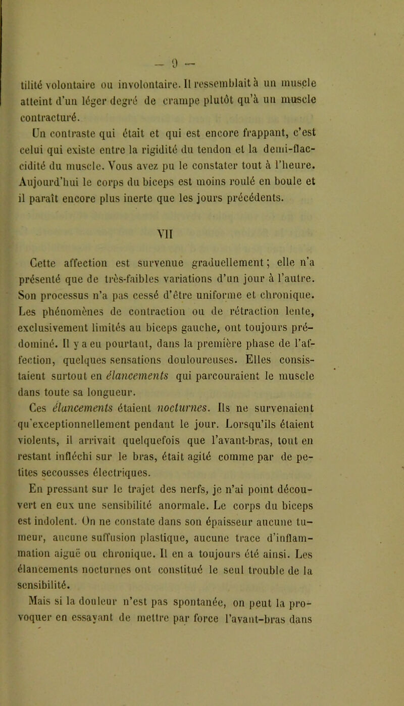 tilité volontaire ou involontaire. 11 ressemblait à un muscle atteint d’un léger degré de crampe plutôt qu’à un muscle contracturé. Un contraste qui était et qui est encore frappant, c’est celui qui existe entre la rigidité du tendon et la demi-flac- cidité du muscle. Vous avez pu le constater tout à l’heure. Aujourd’hui le corps du biceps est moins roulé en boule et il paraît encore plus inerte que les jours précédents. VII Cette affection est survenue graduellement ; elle n’a présenté que de très-faibles variations d’un jour à l’autre. Son processus n’a pas cessé d’être uniforme et chronique. Les phénomènes de contraction ou de rétraction lente, exclusivement limités au biceps gauche, ont toujours pré- dominé. Il y a eu pourtant, dans la première phase de l’af- fection, quelques sensations douloureuses. Elles consis- taient surtout en élancements qui parcouraient le muscle dans toute sa longueur. Ces élancements étaienL nocturnes. Ils ne survenaient qu’exceptionnellement pendant le jour. Lorsqu’ils étaient violents, il arrivait quelquefois que l’avant-bras, tout en restant infléchi sur le bras, était agité comme par de pe- tites secousses électriques. En pressant sur le trajet des nerfs, je n’ai point décou- vert en eux une sensibilité anormale. Le corps du biceps est indolent. On ne constate dans son épaisseur aucune tu- meur, aucune suffusion plastique, aucune trace d’inflam- mation aiguë ou chronique. Il en a toujours été ainsi. Les élancements nocturnes ont constitué le seul trouble de la sensibilité. Mais si la douleur n’est pas spontanée, on peut la pro- voquer en essayant de mettre par force l’avant-bras dans